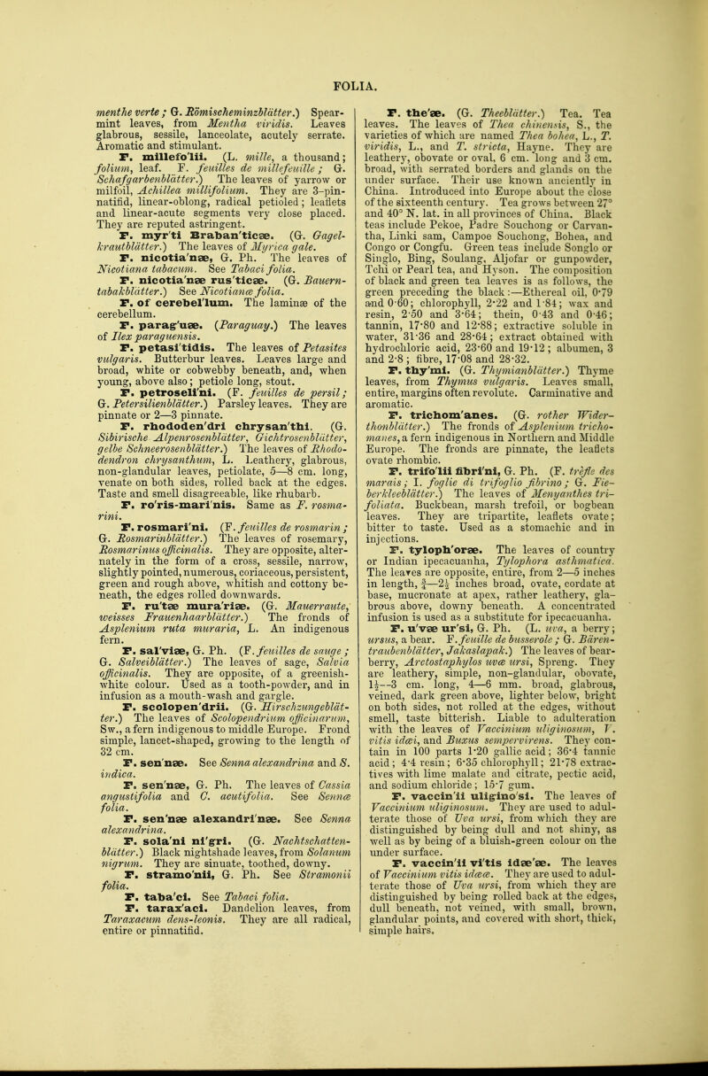 menthe verte ; G. EomischeminzMdtfer.) Spear- mint leaves, from Mentha viridis. Leaves glabrous, sessile, lanceolate, acutely serrate. Aromatic and stimulant. P. millefo'lii. (L. mille, a thousand; folium, leaf. F. feuilles de millefenille; G. 'Schafgarbenbldtter.) The leaves of yarrow or milfoil, Achillea millifolium. They are 3-pin- natifid, linear-oblong, radical petioled ; leaflets and linear-acute segments very close placed. They are reputed astringent. P. myr'ti Braban'ticae. (Gr. Gagel- krautbldtter.) The leaves of Myrica gale. P. nicotia'nae, Gr. Ph. The leaves of Nicotiana tabacum. See Tabaci folia. P. nicotia'nae rus'ticae. (G. Bauern- tabakbldtter.) See NicotiancB folia. P. of cerebellum. The laminae of the cerebellum. P. parag'uae. {Paraguay^ The leaves oi Ilex paraguensis. P. petasi'tidis. The leaves ot Petasites vulgaris. Butterbur leaves. Leaves large and broad, white or cobwebby beneath, and, when young, above also; petiole long, stout. P. petroseli'ni. (F. feuilles de persil; Gr. Fetersilienbldtter.) Parsley leaves. They are pinnate or 2—3 pinnate. P. rbododen'dri cbrysan'tbi. (G. Sibirische Alpenrosenbldtter, Gichtrosenbliitter, gelbe Schneerosenbldtter.) The leaves of Rhodo- dendron chrysanthum, L. Leathery, glabrous, non-glandular leaves, petiolate, 5—8 cm. long, venate on both sides, rolled back at the edges. Taste and smell disagreeable, like rhubarb. P. ro'ris-mari'nis. Same as F. rosma- rini. P. rosmari'ni. (F. feuilles de rosmarin ; G. Rosmarinbldtter.) The leaves of rosemary, Rosmarinus officinalis. They are opposite, alter- nately in the form of a cross, sessile, narrow, slightly pointed, numerous, coriaceous, persistent, green and rough above, whitish and cottony be- neath, the edges rolled downwards. P. ru'tse mura'riae. (G. Mauerraute, weisses Fraiienhaarbldtter.) The fronds of Asplenium ruta muraria, L. An indigenous fern. P. sal'vige, G. Ph. (F.fmilles de sauge ; G. Salveibldtter.) The leaves of sage, Salvia officinalis. They are opposite, of a greenish- white colour. Used as a tooth-powder, and in infusion as a mouth-wash and gargle. P. scolopen'drii. (G. Hirschzungebldt- ter.) The leaves of Scolopendrium officinarum, Sw., a fern indigenous to middle Europe. Frond simple, lancet-shaped, growing to the length of 32 cm. P. sen'nse. See Senna alexandrina and S. indica. P. sen'nae, G. Ph. The leaves of Cassia angustifolia and G. aeutifolia. See SenncR folia. P. sen'nae alexandri'nse. See Senna alexandrina. P. sola'ni nl'g-ri. (G. Nachtschatten- bldtter.) Black nightshade leaves, from Solatium nigrum. They are sinuate, toothed, downy. P. stramo'nii, G. Ph. See Stramonii folia. P. taba'cl. See Tabaei folia. P. tarax'aci. Dandelion leaves, from Taraxacum dens-leonis. They are all radical, entire or pinnatifid. P. the'se. (G. Theebldtter.) Tea. Tea leaves. The leaves of Thea chinensis, S., the varieties of which are named Thea bohea, L., T. viridis, L., and T. stricta, Hayne. They are leathery, obovate or oval, 6 cm. long and 3 cm. broad, with serrated borders and glands on the under surface. Their use known anciently in China. Introduced into Europe about the close of the sixteenth century. Tea grows between 27° and 40° N. lat. in all provinces of China. Black teas include Pekoe, Padre Souchong or Carvan- tha, Linki sam, Campoe Souchong, Bohea, and Congo or Congfu. Green teas include Songlo or Single, Bing, Soulang, Aljofar or gunpowder, Tchi or Pearl tea, and Hyson. The composition of black and green tea leaves is as follows, the green preceding the black :—Ethereal oil, 0*79 and0'60; chlorophyll, 2-22 and 1-84; wax and resin, 2'50 and 3-64; thein, 0'43 and 0-46; tannin, 17*80 and 12-88; extractive soluble in water, 31 36 and 28-64; extract obtained with hydrochloric acid, 23-60 and 19-12 ; albumen, 3 and 2-8 ; fibre, 17-08 and 28-32. P. thy'mi. (G. Thymianbldtter.) Thyme leaves, from Thymus vulgaris. Leaves small, entire, margins often revolute. Carminative and aromatic. P. trichom'anes. (G. rother Wider- thonbldtter.) The fronds of Asplenium tricho- manes, a fern indigenous in Northern and Middle Europe. The fronds are pinnate, the leaflets ovate rhombic. P. trifo'lii fibri'ni, G. Ph. (F. fre/le des marais; I. foglie di trifoglio fibrino; G. Fie- berkleebldtter!) The leaves of Menyanthes tri- foUata. Buckbean, marsh trefoil, or bogbean leaves. They are tripartite, leaflets ovate; bitter to taste. Used as a stomachic and in injections. P. tyloph'orae. The leaves of country or Indian ipecacuanha, Tylophora asthmatica. The leares are opposite, entire, from 2—5 inches in length, f—2| inches broad, ovate, cordate at base, mucronate at apex, rather leathery, gla- brous above, downy beneath. A concentrated infusion is used as a substitute for ipecacuanha. P. u'vse ur'si, G. Ph. (L. uva, a berry; ursus, a bear. Y.feuille de busserole ; G. Bdren- traubenbldtter, Jakaslapak.) The leaves of bear- berry, Arctostaphylos uvce tirsi, Spreng. They are leathery, simple, non-giandular, obovate, 1|—3 cm. long, 4—6 mm. broad, glabrous, veined, dark green above, lighter below, bright on both sides, not rolled at the edges, without smell, taste bitterish. Liable to adulteration with the leaves of Vaccinium uliginosun}, J . vitis idcei, and Buxus sempervirens. They con- tain in 100 parts 1*20 gallic acid; 36-4 tannic acid; 4*4 resin; 6*35 chlorophyll; 21-78 extrac- tives with lime malate and citrate, pectic acid, and sodium chloride ; 15-7 gum. P. vaccin'ii uligrino'si. The leaves of Vaccinium uliginosum. They are used to adul- terate those of Uva ursi, from which they are distinguished by being dull and not shiny, as well as by being of a bluish-green colour on the under surface. P. vaccin'ii vi'tis Idae'se. The leaves of Vaccinium vitis idcece. They are used to adul- terate those of Uva tcrsi, from which they are distinguished by being rolled back at the edges, dull beneath, not veined, with small, brown, glandular points, and covered with short, thick, simple hairs.