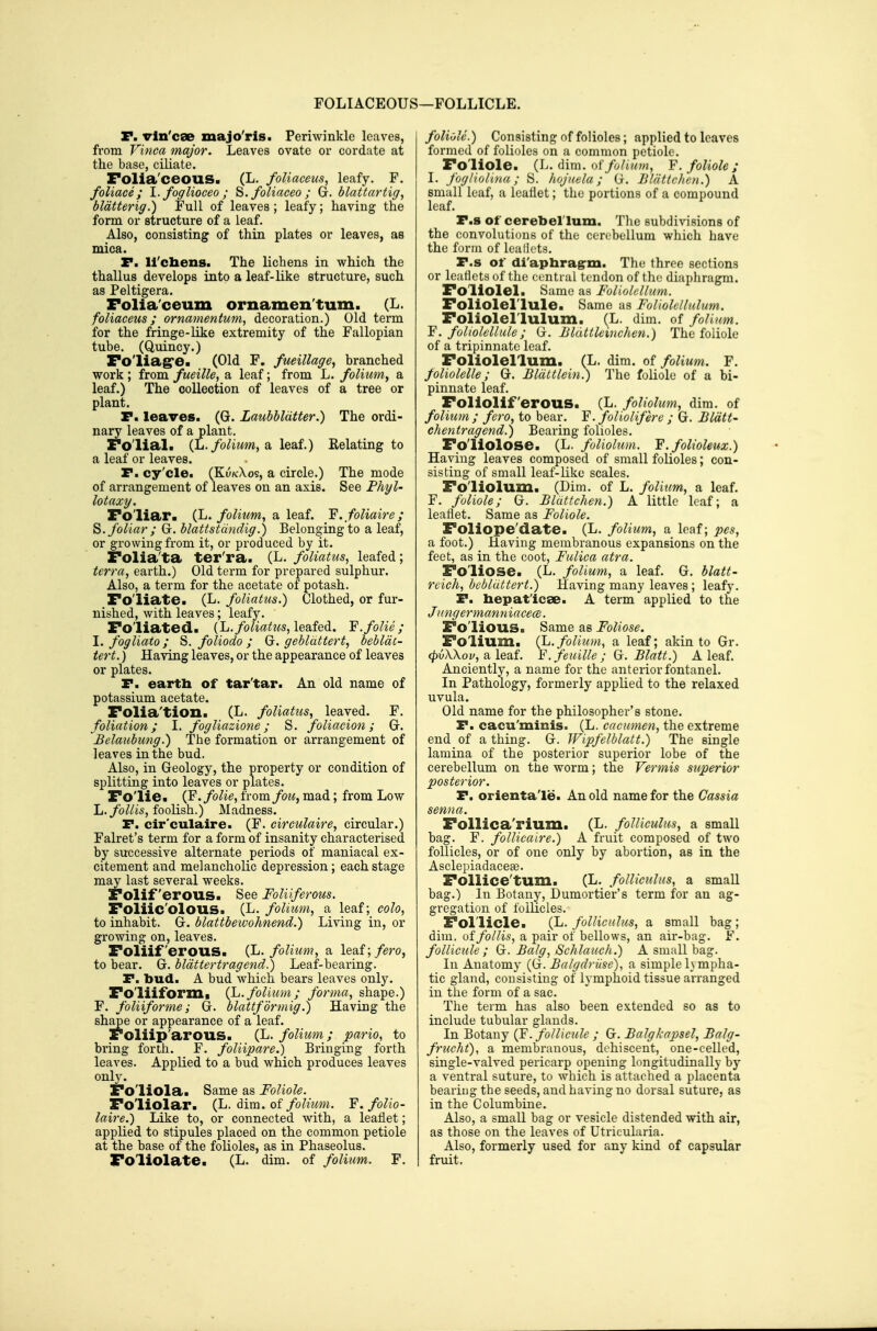 FOLIACEOUS P. vln'cee majo'ris. Periwinkle leaves, from Vinca major. Leaves ovate or cordate at the base, ciliate. Folia'ceouS. (L. foUaceus, leafy. F. foliaee ; l.foglioceo; ^. foliaceo ; G. blattartig, bldtterig.) Full of leaves ; leafy; having the form or structure of a leaf. Also, consisting of thin plates or leaves, as mica. P. U'chens. The lichens in which the thallus develops into a leaf-like structure, such as Peltigera. Folia'ceum ornamen'tum. (L. foliaceus; ornatnentum, decoration.) Old term for the fringe-like extremity of the Fallopian tube. (Quincy.) Fo'liagre. (Old F. fueillage, branched work ; from fueille, a leaf; from L. folium^ a leaf.) The collection of leaves of a tree or plant. P. leaves. (G. Laubhldtter.) The ordi- nary leaves of a plant. Fo'lial. (L./oi?i?^w, a leaf.) Eelating to a leaf or leaves. P. cy'cle. (Ku/cXos, a circle.) The mode of arrangement of leaves on an axis. See Phyl- lotaxy. Foliar. (L. folium, a leaf. Y. foliaire ; S. foliar ; G. blattstdndig.) Belonging to a leaf, or growing from it, or produced by it. Folia'ta ter'ra. (L. foliatus, leafed; terra, earth.) Old term for prepared sulphur. Also, a term for the acetate of potash. Fo'liate. (L. foUntus.) Clothed, or fur- nished, with leaves; leafy. Foliated. (L.foliatus^le^dQ^. Y.folie; I. fogliato; S. foliodo ; G. gebldttert, bebldt- tert.) Having leaves, or the appearance of leaves or plates. P. earth of tar'tar. An old name of potassium acetate. Folia'tion. (L. foliatus, leaved. F. foliation; I. fogliazione; S. foliacion; G-. Belaubung.) The formation or arrangement of leaves in the bud. Also, in Geology, the property or condition of splitting into leaves or plates. Folie. folic, ixoxnfoii, mad; from Low L./b^/is, foolish.) Madness. P. cir'culaire. (F. eirculaire, circular.) Falret's term for a form of insanity characterised by successive alternate periods of maniacal ex- citement and melancholic depression; each stage may last several weeks. Folif erous. See Foliiferous. Foliic'olous. (L. folium, a leaf; colo, to inhabit. G. blattbeivohnend.) Living in, or growing on, leaves. Foliiferous. (L. folium, a leaf; fero, to bear. G. blattertragend^ Leaf-bearing. P. bud. A bud which bears leaves only. Foliiformi {h.folium; forma, shape.) F. foliiforme; G. blattformig.) Having the shape or appearance of a leaf. Foliip'arous. (L. folium; pario, to bring forth. F. foliipare.) Bringing forth leaves. Applied to a bud which produces leaves only. Foliola. Same as Foliole. Foliolar. (1^. Aim. oi folium. F. folio- laire.) Like to, or connected with, a leaflet; applied to stipules placed on the common petiole at the base of the folioles, as in Phaseolus. Foliolate. (L. dim. of folium. F. 1—FOLLICLE. foliole.) Consisting of folioles; applied to leaves formed of folioles on a common petiole. Foliole. (L. dim. of folium, F. foliole; I. fogiiolma; S. hojuela; G. Blattchen.) A small leaf, a leaflet; the portions of a compound leaf. P.s of cerebellum. The subdivisions of the convolutions of the cerebellum which have the form of lealiets. P.s of di'apliragrin. The throe sections or leatiets of the central tendon of the diaphragm. Follolel. Same as Foliolellum. Foliolellule. Same as Foliolcllulum. Foliolellulum. (L. dim. of folium. F. foliolellule; (j. Bluttleinchen.) The foliole of a tripinnate leaf. Foliolellum. (L. dim. of folium. F. pliolelle; G. Bldttlein^ The foliole of a bi- pinnate leaf. Foliolif erous. (L. foUolum, dim. of folium; fero, to bear. F. foliolif ere ; G. Bldtt- chentragend.) Bearing folioles. Foliolose. (L. foliolum. F.folioleux.) Having leaves composed of small folioles; con- sis ting of small leaf-like scales. Foliolum. (Dim. of L. folium, a leaf. F. foliole; G. Blattchen.) A little leaf; a leaflet. Same as Foliole. Foliope'date. (L. folium, a leaf; pes, a foot.) Having membranous expansions on the feet, as in the coot, Fulica atra. Foliose. (L. folium, a leaf. G. blatt- reich, bebliittert.) Having many leaves ; leafy. P. bepat'icse. A term applied to the /ungermanniacece. Folious. Same as Foliose. Folium, {li.folium, a leaf; akin to Gr. 0u/\Xoy, a leaf. F. feuille ; G. Blatt.) A leaf. Anciently, a name for the anterior fontanel. In Pathology, formerly applied to the relaxed uvula. Old name for the philosopher's stone. P. cacu'minis. (L. cacumen, the extreme end of a thing. G. Wipfelblatt.) The single lamina of the posterior superior lobe of the cerebellum on the worm; the Vermis superior posterior. P. orientale. An old name for the Cassia senna. Follica'rium. (L. folUculus, a small bag. F. follicaire.) A fruit composed of two follicles, or of one only by abortion, as in the Asclepiadacese. Follice'tum. (L. folUculus, a small bag.) In Botany, Dumortier's term for an ag- gregation of follicles. Follicle. (li. folUculus, a small bag; dim. offollis, a pair of bellows, an air-bag. F. follicule ; G. Balg, Schlauch.) A small bag. In Anatomy (G. Balgdriise), a simple lympha- tic gland, consisting of lymphoid tissue arranged in the form of a sac. The term has also been extended so as to include tubular glands. In Botany (F. follicule ; G. Balgkapsel, Balg- frucht), a membranous, dehiscent, one-celled, single-valved pericarp opening longitudinally by a ventral suture, to which is attached a placenta beariug the seeds, and having no dorsal suture, as in the Columbine. Also, a small bag or vesicle distended with air, as those on the leaves of Utricularia. Also, formerly used for any kind of capsular fruit.