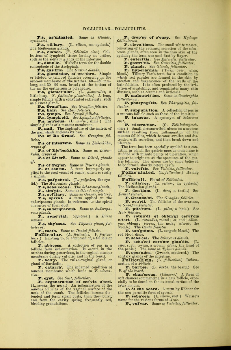 FOLLICULAR—: FOLLICULITIS. P.s, agr'mlnated. Same as Glands^ agminated. .r.s, cil'iary. (L. cilium, an eyelash.) The Meibomian glands. P.s, clo'sed. (F. follicules clos.) Col- lections of lymphoid tissue having no orifice, such as the soKtary glands of the intestine. P., doub'le. Mirbel's term for the double conceptacle of the Asclepiads. P.s, gras'tric. The Gastric glands. P.s, grlandular, of ure'thra. Simple or bilobed or trilobed follicles occurring in the mucous membrane of the urethra, 60—250 mm. long, and 30—90 mm. broad; at the bottom of the sac the epithelium is polyhedric. P.s, g^lomer'ular. (L. , glomerulus, a little heap. F. follicules glomerules.) A long, simple follicle with a convoluted extremity, such as a sweat gland. P.s, Graafian. See Graafian follicles. P.s, bair. See Hair follicles. P.s, lympb. See Lymph follicles. P.s, lympli'oid. Lymphoid follicles. P.s, mu'cous. (L. mucus., slime.) The simple glands of a mucous membrane. P., nail. The duplicature of the matrix of the nail which encloses its base. P.s of De Graaf. See Graafian fol- licles. P.s of intes'tine. Same as LieberkUhn, crypts of. P.s of Sjie'berkiihn. Same as Lieber- kiihn, crypts of. P.S of Jjit tre. , Same as Littre, glands of- P.s of Pey'er. Same as Peyer's glands. P. of sen'na. A term improperly ap- plied to the seed vessel of senna, which is really a siliqua. P.s, pal'pebral. (L. palpebra, the eye- lid.) The Meibomian glands. P.s, seba'ceous. The Sebaceous glands. P., sim'ple. Same as Gland, simple. P.s, sol'itary. Same as Glands, solitary. P.s, spi'ral. A term applied to the sudoriparous glands, in reference to the spiral character of their duct. P.s, sudorip'arous. Same as Sudoripa- rous glands. P., syno'vial. {Synovia.) A Bursa mucosa. P.s, thy'mus. See Thymus gland, fol- licles of. P., tootb. Same as Dental follicle. Follic'ular. {L. folUculus. Y. folUcu- laire.) Eelating to, or composed of, a follicle or follicles. P. ab'scess. A collection of pus in a follicle from inflammation. It occurs in the urethra during gonorrhoea, in the vaginal mucous membrane during vulvitis, and in the tonsil. P. bod'y. The vulvo-vaginal gland, or gland of Bartholin. P. catarrb'. The inflamed condition of mucous membrane which leads to F. ulcera- tion. P. cyst. See Cyst, follicidar. P. degrenera'tion of cer'vix u'teri. (L. cervix, the neck.) An inflammation of the mucous follicles of the vaginal surface of the neck of the womb. The follicles become dis- tended and form small cysts, then they burst, and from the cavity spring frequently red, bleeding granulations. P. drop'sy of o'vary See Rydrops folliculorum. P. eleva'tions. The small white masses, consisting of the retained secretion of the seba- ceous glands, often seen in the thin skin of the eyelids ; the term was used first by Rayer. P. enteritis, ^ee Enteritis, follicular. P. g:astri'tis. See Gastritis, follicular. P. g-lands. See Glands, follicular. P. byperse'mia. {^Yirip, over; aifxa, blood.) Tilbury Fox's term for a condition in which red papules are formed in the skin by erection and turgescence of the walls of the hair follicles. It is often produced by the irri- tation of scratching, and complicates many skin diseases, such as eczema and urticaria. P. malnutrit'ion. Same as Cacotrophia folliculorum. P. pbaryng-i'tis. See Pharyngitis, fol- licular. P. suppura'tion. A collection of pus in a mucous follicle such as those of the intestine. P. tu'mour. A synonym of Sebaceous cyst. P. ulcera'tion. (G-. FolliJculargesch- wilre.) Small circumscribed ulcers on a mucous surface resulting from inflammation of the mucous follicles, which become swollen and dis- tended with secretion, and then break down and ulcerate. The term has been specially applied to a con- dition in which the gastric mucous membrane is studded with minute points of ulceration, which appear to originate at the apertures of the gas- tric follicles. The ulcers are by some believed to be formed shortly before death. P. vulvi'tis. See Vulvitis, follicular. Follic'ulated. {L.folliculus.) Having follicles. Follic'uli. Plural of Folliculus. P. cilia'res. (L. cilium, an eyelash.) The Meibomian glands. P. den'tium. (L. dens, a tooth.) See Dental follicle. P. G-raafia'ni. The Graafian follicles. P. ova'rii. The follicles of the ovarium, or Graafian follicles. P. pilo'rum. (L. pilus, a hair.) See Hair follicles. P. rotun'di et oblon'gi cervi'cis u'teri. (L. rotundus, round ; et, and ; oblon- gus, oblong; cervix, the neck; uterus, the womb.) The Ovula Nabothi. P. san'g-uinis. (L. s^w^wis, blood.) The red blood-discs. P. seba'cei. The Sebaceous glands. P. seba'cei coro'nae g-lan'dis. (L. seba, suet; corona, a crown; glans, the head of the penis.) The same as Tyson's glands. P. spor'ades. (STropa?, scattered.) The solitary glands of the intestine. Folliculi'tiS. (L. folliculus.) Inflam- mation of a Follicle. P. bar'bse. (L. barba, the beard.) See F. of the beard. P. cban'crous. {Chancre.) A form of soft chancre commencing in a hair follicle, espe- cially to be found on the external surface of the labia majora. P. of the beard. A term by Kobner for the non-parasitic form of sycosis. P. seba'cea. (L. sebnin, suet.) Weisse's name for the various forms of Acne. P., vul'var, ^ame 9,^ Vulvitis, follicular.