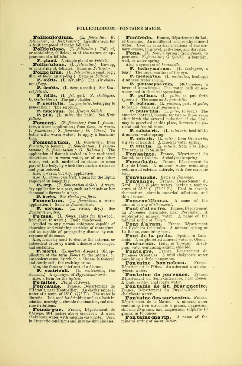 FOLLICULODIUM—FONTAINE-MARIN. Folllculo'dium. (L. folHcuhts. F. foUiculode ; (}. Balgkapsel.) Agardli's term for a fruit composed of many follicles. Follic'ulose. (L. folliculus.) Full of, or containing, follicles; or of the nature or ap- pearance of a follicle. P. grland. A simple gland or Follicle. Follic'ulOUS. {L. folliculus.) Having, or consisting of, follicles. Same as Follicular. _ Follic'ulus. (L. follicidus, a small bag ; dim, offollis, an air-bag.) Same as Follicle. P. a'erlSi (L. aer, air.) The Air cham- ber of egg. P. den'tis. (L. dens, a tooth.) See Den- tal follicle. P. fel'lis. (L. fel, gall. F. cholecyste. G. Gallenblase.) The gall-bladder. P. g-enitalis. (L. genitalis, belonging to generation.) The scrotum. * P. muco'sus. See Mucous follicle. P. pi'li. (L. pilus, the hair.) See Hair follicle. Foment'. {F.fomenter; ivom 1j. fomen- tum, a warm application; ivomfovco, to warm. I. fomentare; S. fomentar; G. blihen.) To bathe with warm water; to apply a fomenta- tion. Fomenta'tion. (L. fomentation from fomento, io foment. Y. fomentation; l.fomen- tazione; ^. fomentacion; G. Bdhung.) The application of flannels soaked in hot medicated decoctions or in warm water, or of any other warm, wet, soft, medicinal substance to some part of the body, by which the vessels are relaxed and pain reduced. Also, a warm, but dry, application. Also (G. Bdhiingsmittel), a term for the liquid employed in fomenting. P., dry. (F. fomentation seche.) A warm dry application to a part, such as hot salt or hot chamomile flowers in a bag. P. herbs. See Eerba pro fotu. Fomen'tum. (L. fomentum, a warm application.) Same as Fomentation. P. sic'cum. (L. siccus, dry.) See Fomentation, dry. Fo'mes. (L. fames, chips for firewood ; from/ovieo, to warm.) Fuel; touchwood. Applied to any porous substance capable of absorbing and retaining particles of contagium, and so capable of propagating disease by con- veyance of its cause. Also, formerly used to denote the internal or antecedent cause by which a disease is developed and sustained. P. mor'bi. (L. morbus, disease.) Old ap- plication of the term Fomes to the internal or antecedent cause by which a disease is fostered and continued; the exciting cause. Also, the focus or chief seat of a disease. P. ventric'uli. (L. ventriculus, the stomach.) A synonym of Kypochondriasis. Also, a term for the Spleen. Fo'mites. Plural of Fomes. Fon'caude. France, Departement de I'Herault, near Montpellier. An earthy mineral water of a temp, of 25° C. (77° F.) The water is diuretic. It is used for drinking and as a bath in sciatica, neuralgia, chronic rheumatism, and ute- rine irritations. Foncir'grue. France, Departement de I'Ariege, 304 metres above sea-level. A weak chalybeate water with calcium carbonate. Used in dyspeptic conditions and in some skin diseases. Fon'frede. France, Denartemcnt du Lot- et-Garonne. Anindift'erent cold, earthy mineral water. Used in catarrhal ali'ections of tlie uri- nary organs, in gravel, gall-stone, and diabetes. Fons. (L. foHH, a spring ; from fundo, to pour out. .fontai^ie ; ij:. Quell.) A fountain, well, or water-spring. Also, a synonym of Fonlnnelle. P. lachryma'i'um. (L. lachryma, a tear.) The inner eanthns of the eye. P. medica'tus. (L. mcdicatus, healing.) A mineral water spi ing. P. philosopho'rum. (<I»iXo<ro0os, a lover of knowledge.) The water bath of sea- water used in chemical operations. P. pul'lans. (L. pulto, to put forth sprouts.) The same as F. puhatilis. P. pul'sans. (L. pnlsmis, part, of j^dho, to beat.) Same as F. pulmtilin. P. pulsa'tilis. (L. pulso, to beat.) Tlie anterior fontanel, because for two or three years after birth the arterial pulsation of the brain may l)e perceived at this place, between the pa- rietal and frontal bones. _P. saluta'ris. (L. salutaris,la.eo.\i\\f\\\.) A mineral water spring. P. sote'ri's. (L. soter; from Gr. o-wtj^j, a giver of health.) A mineral water spring. P. vita'lis. (L. vitalis, from vita, life.) The same as Vitalpoifit. Fon'sainte. France, Departement du Cantal, near Cahors. A chalybeate spring. Fonsala'da. France, Departement du Puy-de-D6me. A mineral water containing sodium and calcium chloride, with free carbonic acid. Fon'sanche. Same as Fonsange. Fon'sang'e. France, Departement du Gard. Mild sulphur waters, having a temper- ature of 2o-5° C. (77-9° F.) Used in chronic rheumatism, chronic catarrhal affections, and skin diseases. Fonsrou'illeuse. A name of the mineral spring of Clinwnont. Font d'al SO'fre. France, Departement du Pyrenees Orientales, near Perpignan. A sulphuretted mineral water. A name of the mineral spring of Vingu. Font d'a'ram. France, Departement des Pyrenees Orientales. A mineral spring at La Roque, containing iron. Font de la pu'da. Spain, in Cata- lonia. A sulphuretted mineral water at Olesa. Fontac'cia. Italy, in Tuscany. A sul- phur water containing sodium chloride. Fonta'gre. France, Departement du Pyrenees Orientales. A mild chalybeate water containing a little manganese. Fon taine - bon'neleau. France, Departement de I'Oise. An athermal weak cha- lybeate water. Fon taine de jou'vence. France, Departement du Seine-Inferieure, near Eouen. A weak, earthy, chalybeate water. Fontaine de St. Blar'g-uerite. France, Departement du Puy-de-D6me. A chalvbeate water. Fon taine des sar'sazins. France, Departement de la Marne. A mineral water containing iron carbonate 4 grains, magnesium chloride 20 grains, and magnesium sulphate 40 grains, in 16 ounces. Fon'taine-ma'rin. A name of the mineral spring of Saint Dizier.