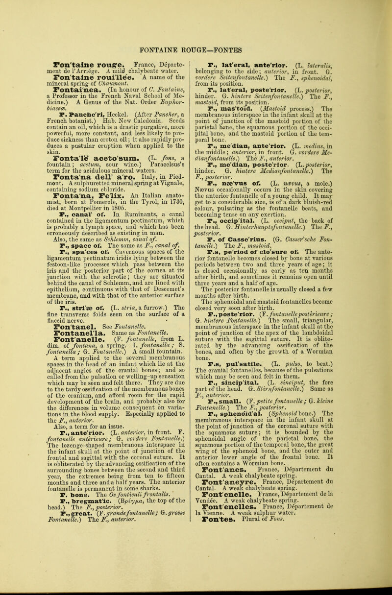 FONTAINE ROUGE—FONTES Fon'talne rou^e. France, Departe- ment de I'Arriege. A mild^ chalybeate water. Fon'talne roui'llee. A name of the mineral spring of Ghaumont. Fontai'nea. (In honour of C. Fontaine, a Professor in the French Naval School of Me- dicine.) A Genus of the Nat. Order Euphor- biacece. P. Pancbe'rii Heckel. (After Pancher, a French botanist.) Hab. New Caledonia. Seeds contain an oil, which is a drastic purgative, more powerful, more constant, and less likely to pro- duce sickness than croton oil; it also rapidly pro- duces a pustular eruption when applied to the skin. Fontale aceto'sum. (L. fons, a fountain; acetum, sour wine.) Paracelsus's term for the acidulous mineral waters. Fonta'na dell' a'ro. Italy, in Pied- mont. A sulphuretted mineral spring at Vignale, containing sodium chloride. Fonta'na, Fe'lix. An Italian anato- mist, born at Pomerole, in the Tyrol, in 1730, died at Montpellier in 1805. P., canal' of. In Ruminants, a canal contained in the ligamentum pectinatum, which is probably a lymph space, and which has been erroneously described as existing in man. Also, the same as Schlemm, canal of. P., space of. The same as F., canal of. P., spa'ces of. Cavernous spaces of the ligamentum pectinatum iridis lying between the festoon-like processes which pass between the iris and the posterior part of the cornea at its junction with the sclerotic; they are situated behind the canal of Schlemm, and are lined with epithelium, continuous with that of Descemet's membrane, and with that of the anterior surface of the iris. P., strl'se of. (L. stria, a furrow.) The fine transverse folds seen on the surface of a flaccid nerve. Fon'tanel. See Fontanelle. Fontanel'la. Same as Fontanelle. Font'anelle. (F. fontanelle, from L. dim. of fontana, a spring. I. fontanella; S. fontanella ; ^.Fontanelle.) A small fountain, A term applied to the several membranous spaces in the head of an infant which lie at the adjacent angles of the cranial bones; and so called from the pulsation or welling-up sensation which may be seen and felt there. They are due to the tardy ossification of the membranous bones of the cranium, and afford room for the rapid development of the brain, and probably also for the differences in volume consequent on varia- tions in the blood supply. Especially applied to the F., anterior. Also, a term for an issue. P., ante'rior. (L. anterior, in front. F. fontanelle anterieure; G. vordere^ Fontanelle.) The lozenge-shaped membranous interspace in the infant skull at the point of junction of the frontal and sagittal with the coronal suture. It is obliterated by the advancing ossification of the surrounding bones between the second and third year, the extremes being from ten to fifteen months and three and a half years. The anterior fontanelle is permanent in some sharks. P. bone. The Os fonticuli frontalis. P., bregrmatlc. {Bpiyna, the top of the head.) The F., posterior. P., great. (Y. grandefontanelle; (y.grosse Fontanelle.) The F., anterior. P., lat'eral, ante'rior. (L. lateralis, belonging to the side; anterior, in front. G. vordere Seitenfontanelle.) The F., sphenoidal, from its position. P., lat'eral, poste'rior. (Jj. posterior, hinder. G. hintere Seitenfontanelle.) The F., mastoid, from its position. P., mas'toid. {Mastoid process.) The membranous interspace in the infant skull at the point of junction of the mastoid portion of the parietal bone, the squamous portion of the occi- pital bone, and the mastoid portion of the tem- poral bone. P., me'dian, ante'rior. (L. mediiis, in the middle; anterior, in front. G. vordere Me- dianfontanelle.) The F., anterior. P., me'dian, poste'rior. {h.posterior, hinder. G. hintere Medianfojitanelle.) The F. , posterior. P., nee'vus of. (L. ncevus, a mole.) Nsevus occasionally occurs in the skin covering the anterior fontanelle of a young child. It may get to a considerable size, is of a dark bluish-red colour, pulsating as the fontanelle beats, and becoming tense on any exertion. P., occip'ital. (L. occiput, the back of the head. G;. Binterhauptsfontanelle.) Thei^., posterior. P. of Casse'rius. (G. Casser'sche Fon- tanelle^ The F., mastoid. P.s, pe'riod of clo'sure of. The ante- rior fontanelle becomes closed by bone at various periods between two and three years of age; it is closed occasionally as early as ten months after birth, and sometimes it remains open until three years and a half of age. The posterior fontanelle is usually closed a few months after birth. The sphenoidal and mastoid fontanelles become closed very soon after birth. P., poste'rior. {¥.fontanelleposterieure ; G. hintere Fontanelle.) The small, triangular, membranous interspace in the infant skull at the point of junction of the apex of the lambdoidal suture with the sagittal suture. It is oblite- rated by the advancing ossification of the bones, and often by the growth of a Wormian bone. P.s, pul'satile. (L. pulso, to beat.) The cranial fontanelles, because of the pulsations which may be seen and felt in them. P., sincip'ital. (L. sinciput, the fore part of the head. G. Stirnfontanelle.) Same as F., anterior. P., small. (F. petite fontanelle ; G. kleine Fontanelle.) The F., posterior. P., spbeno'id'al. {Sphenoid hone.) The membranous interspace in the infant skull at the point of junction of the coronal suture with the squamous suture; it is bounded by the sphenoidal angle of the parietal bone, the squamous portion of the temporal bone, the great wing of the sphenoid bone, and the outer and anterior lower angle of the frontal bone. It often contains a Wormian bone. Font'anes. France, Departemcnt du Cantal. A weak chalybeate spring. Font'aneyre. France, Departement du Cantal. A weak chalybeate spring. Font'enelle. France, Departemcnt de la Vendee. A weak chalybeate spring. Font'enelles. France, Departement de la Vienne. A weak sulphur water. Fon'tes. Plural of Fons,