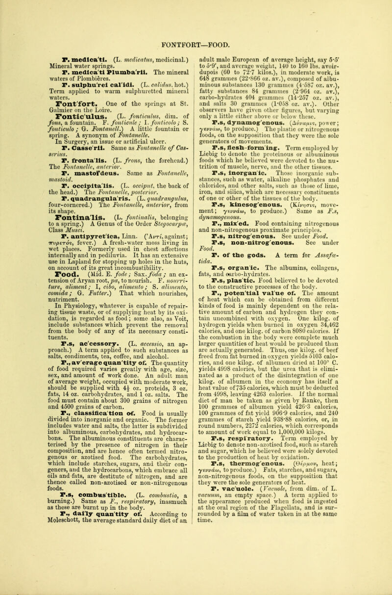 FONTFORT—FOOD. F. medlca'tl. (L. mcdicatu.i, mcdic'mal.) Mineral water springs. r. medlca'ti Plumba'rll. The mineral waters of Plombieres. r. sulpbu'rei cal'idi. (L. calidus, hot.) Term applied to warm sulphuretted mineral waters. Font'fort. One of the springs at St. Galmier on the Loire. Foxitic'llluS- fonticidus, dim. of ybws, a fountain. Y.fonlicnle; 1. fonticolo ; S. fo7itieulo ; G. Fontanell.) A little fountain or spring. A synonym of Fontanelle. In Surgery, an issue or artificial ulcer. P. Casse'rli. Same as Fontanelle of Cas- scriiis. P. fronta'lis. (L. frons, the forehead.) The Fontanelle, anterior. P. mastofdeus. Same as Fontanelle, mastoid. P. occipitalis. (L. occiput, the back of the head.) The Fontanelle, posterior. P- quadrang^ula'ris. (L. quadrangulus, four-cornered.) The Fontanelle, anterior, from its shape. Fontina'liS. (L. fontinalis, belonging to a spring.) A Genus of the Order Stegocarpa, Class Musci. P. antipyret'ica, Linn. ('A//xt,against; TTvpiTo^, fever.) A fresh-water moss living in wet places. Formerly used in chest affections internally and in pediluvia. It has an extensive use in Lapland for stopping up holes in the huts, on account of its great incombustibility. Food. (Mid. E./ort'e; Sax.foda; an ex- tension of Aryan root, pa, to nourish. F. nonrri- ture, aliment; I, cibo, alimento; S. alimento, comida; G. Futter.) That which nourishes, nutriment. In Physiology, whatever is capable of repair- ing tissue waste, or of supplying heat by its oxi- dation, is regarded as food; some also, as Voit, include substances which prevent the removal from the body of any of its necessary consti- tuents. P.s, ac'cessory. (L. aceessio, an ap- proach.) A term applied to such substances as salts, condiments, tea, coff'ee, and alcohol. P., av'eragre quan'tity of. The quantity of food required varies greatly with age, size, sex, and amount of work done. An adult man of average weight, occupied with moderate work, should be supplied with 4| oz. proteids, 3 oz. fats, 14 oz. carbohydrates, and 1 oz. salts. The food must contain about 300 grains of nitrogen and 4500 grains of carbon. _ P., classifica'tion of. Food is usually divided into inorganic and organic. The former includes water and salts, the latter is subdivided into albuminous, carbohydrates, and hydrocar- bons. The albuminous constituents are charac- terised by the presence of nitrogen in their composition, and are hence often termed nitro- genous or azotised food. The carbohydrates, which include starches, sugars, and their con- geners, and the hydrocarbons, which embrace all oils and fats, are destitute of nitrogen, and are thence called non-azotised or non-nitrogenous foods. P.s, combHs'tible. (L. combustio, a burning.) Same as F., respiratory, inasmuch as these are bm-nt up in the body. P., daily quan'tity of. According to Moleschott, the average standard daily diet of an adult male European of average height, say 5*5' to 0-9', and average weight, 140 to 160 lbs. avoir- dupois (CO to 72-7 kilos.), in moderate work, is 648 grammes (22'866 oz. av.), composed of albu- minous substances 130 grammes (4-o87 oz. av.), I fatty substances 84 grammes (2 964 oz. av.), carbo-hydrates 404 grammes (14-257 oz. av.), and salts 30 grammes (I'OoB oz. av.). Other observers have given other figures, but varying only a little either above (ir below these. P.s, dynamog'enous. (Aui/a/iis, power; ytvvdu), to produce.) The plastic or nitrogenous foods, on the supposition that they were the sole generators of movements. P.s, flesb-formlng-. Term employed by Liebig to denote the proleinous or alhuniinous foods which he believed were devoted to the nu- trition of muscle, nerve, and the other tissues. P.s, Inorgranlc. Those inorganic sub- stances, such as water, alkaline phosphates and chlorides, and other salts, sucli as those of lime, iron, and silica, which are necessary constituents of one or other of the tissues of the body. P.s, kinesog-'enous. (KtVijo-is, move- ment; yhvvdoi}, to produce.) Same as F.s, clynamogenous. P., mix'ed. Food containing nitrogenous and non-nitrogenous proximate principles. P.s, nitrogr'enous. See under Food. P.s, non-nitrog'enous. See under Food. P. of the grods. A term for Assafoe- tida. P.s, orgran'ic. The albumins, collagens, fats, and oarbo-hydi-ates. P.s, plas'tic. Food believed to be devoted to the constructive processes of the body. P., poten'tial val ue of. The amount of heat which can be obtained from different kinds of food is mainly dependent on the rela- tive amount of carbon and hydrogen thev con- tain uncombined with oxygen. One kilog. of hydrogen yields when burned in oxygen 34,462 calories, and one kilog. of carbon 8080 calories. If the combustion in the body were complete much larger quantities of heat would be produced than are actually generated. Thus, one kilog. of beef freed from fat burned in oxygen yields 5103 calo- ries, and one kilog. of albumen dried at 100^ C. yields 4998 calories, but the urea that is elimi- nated as a pi'oduct of the disintegration of one kilog. of albumen in the economy has itself a heat value of 735 calories, which must be deducted from 4998, leaving 4263 calories. If the normal diet of man be taken as given by Kanke, then 100 grammes of albumen yield 426'3 calories, 100 grammes of fat yield 906-9 calories, and 240 grammes of starch yield 938-88 calories, or, in round numbers, 2272 calories, wliich corresponds to amount of work equal to 1,000,000 kilogs. P.s, respiratory. Term employed by Liebig to denote non-azotised food, such as starch and sugar, which he believed were solely devoted to the production of heat by oxidation. P.s, thermog-'enous. {Otp/iov, heat; yEvvdw, to produce.) Fats, starches, and sugars, non-nitrogenous foods, on the supposition that they were the sole generators of heat. P. vac'uole. {Vacuole, from dim. of L. vacuum, an empty space.) A term applied to the appearance produced when food is ingested I at the oral region of the Flagellata, and is sur- rounded by a film of water taken in at the same i time.