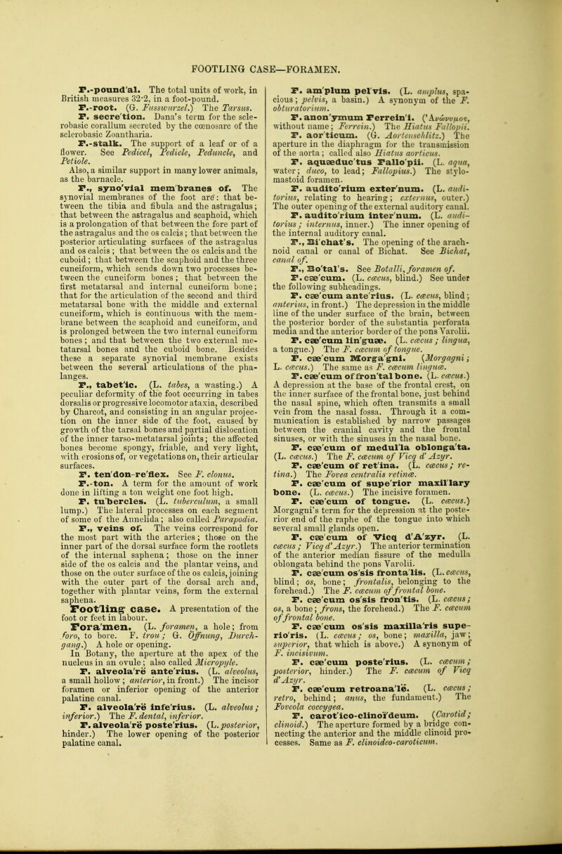 FOOTLING CASE—FORAMEN. F.-pound'al. The total units of work, in British measures 32-2, in a foot-pound. r.-root. (G. Ftisswurzel.) The Tarsus. P. secre'tion, Dana's term for the scle- robasic corallum secreted by the coenosarc of the sclerobasic Zoautharia. F.-stalk. The support of a leaf or of a flower. See Pedicel, Fedicle, Feduyicle, and Fetiole. Also, a similar support in many lower animals, as the barnacle. r., syno'vlal membranes of. The synovial membranes of the foot are': that be- tween the tibia and fibula and the astragalus; that between the astragalus and scaphoid, which is a prolongation of that between the fore part of the astragalus and the os calcis; that between the posterior articulating surfaces of the astragalus and OS calcis ; that between the os calcis and the cuboid; that between the scaphoid and the three cuneiform, which sends down two processes be- tween the cuneiform bones ; that between the first metatarsal and internal cuneiform bone; that for the articulation of the second and third metatarsal bone with the middle and external cuneiform, which is continuous with the mem- brane between the scaphoid and cuneiform, and is prolonged between the two internal cuneiform bones ; and that between the two external me- tatarsal bones and the cuboid bone. Besides these a separate synovial membrane exists between the several articulations of the pha- langes. P., tabet'ic. (L. tabes, a wasting.) A peculiar deformity of the foot occurring in tabes dorsalis or progressive locomotor ataxia, described by Charcot, and consisting in an angular projec- tion on the inner side of the foot, caused by growth of the tarsal bones and partial dislocation of the inner tarso-metatarsal joints; the afifected bones become spongy, friable, and very light, with erosions of, or vegetations on, their articular surfaces. P. ten'don-re'flex. See F. clonus. P.-ton. A term for the amount of work done in lifting a ton weight one foot high. P. tu'bercles. (L. tiiberculum, a small lump.) The lateral processes on each segment of some of the Annelida; also called Farapodia. P., veins of. The veins correspond for the most part with the arteries ; those on the inner part of the dorsal surface form the rootlets of the internal saphena ; those on the inner side of the os calcis and the plantar veins, and those on the outer surface of the os calcis, joining with the outer part of the dorsal arch and, together with plantar veins, form the external saphena. Footling* case. A presentation of the foot or feet in labour. Fora'men. (L. foramen, a hole; from foro, to bore. F. trou; Gr. Offnung, Furch- gang.) A hole or opening. In Botany, the aperture at the apex of the nucleus in an ovule ; also called Micropyle. P. alveola're ante'rius. (L. alveolus, a small hollow; anterior, in front.) The incisor foramen or inferior opening of the anterior palatine canal. P. alveola're infe'rius. (L. alveolus; inferior.) The F. dental, inferior. P. alveola're poste'rius. {h. posterior, hinder.) The lower opening of the posterior palatine canal. P. am'plum pel'vis. (L. a)nplus, spa- cious ; pelvis, a basin.) A synonym of the F. obturatorium. P.anon'ymum Perrein'i. ('Avtovu/xo?, without name; Ferrein.) The Hiatus Fallopii. P. aor'ticum. (G. Aorteuschlitz.) The aperture in the diaphragm for the transmission of the aorta; called also Hiatus aorticus. P. aquaeduc'tus Pallo'pii. (L. aqua, water; duco, to lead; Fallopius.) The stylo- mastoid foramen. P. audito'rium exter'num. (L. audi- torius, relating to hearing; externus, outer.) The outer opening of the external auditory canal. P. audito rium inter num. (L. audi- torius ; internus, inner.) The inner opening of the internal auditory canal. P., Bi'chat's. The opening of the arach- noid canal or canal of Bichat. See Bichat, canal of. P., Bo'tal's. See BotalU, foramen of. P.cse'cum. (L. ci^cws, blind.) See under the following subheadings. P. cae'cum ante'rius. (L. ccecus, blind; anterius, in front.) The depression in the middle line of the urtder surface of the brain, between the posterior border of the substantia perforata media and the anterior border of the pons Varolii. P. cae'cum lin'^uae. (L. ccbcus ; lingua, a tongue.) The F. ccecmn of tongue. P. cse'cum INSorga'^ni. {Morgagni; L. ccccus.) The same as F. ccecum lingua. P. cae'cum of fron'talbone. (L. ccbcus.) A depression at the base of the frontal crest, on the inner surface of the frontal bone, just behind the nasal spine, which often transmits a small vein from the nasal fossa. Through it a com- munication is established by narrow passages between the cranial cavity and the frontal sinuses, or with the sinuses in the nasal bone. P. cae'cum of medul'la oblon§:a'ta. (L. ccecus.) The F. ccecum of Vicq d' Azyr. P. cae'cum of ret'ina. (L. ccecus; re- tina.) The Fovea centralis retince. P. cae'cum of supe'rior maxillary- bone. (L. emeus.) The incisive foramen, P. cae'cum of tong-ue. (L. ccecus.) Morgagni's term for the depression at the poste- rior end of the raphe of the tongue into which several small glands open. P. cae'cum of Vicq d'A'zyr. (L. ccecus ; Vicq d'Azgr.) The anterior termination of the anterior median fissure of the medulla oblongata behind the pons Varolii. P. cae'cum os'sis fronta lis. (L. ccecus, blind; os, bone; frontalis, belonging to the forehead.) The F. ccecum of frontal bone. P. cae'cum os'sis fron'tis. (L. ccccus; OS, a bone; frons, the forehead.) The F. ccecum of frontal bone. P. cae'cum os'sis maxilla'ris supe- rio'ris. (L. ccecus; os, bone; maxilla, jaw; superior, that which is above.) A synonym of F. incisivum. P. cae'cum poste'rius. (L. ccBCum; posterior, hinder.) The F. ccecum of Vicq d'Azyr. P. cae'cum retroana'le. (L. ccbcus ; retro, behind; anus, the fundament.) The Foveola coccygea. P. carot'ico-clinoi'deum. {Carotid; clinoid.) The aperture formed by a bridge con- necting the anterior and the middle clinoid pro- cesses. Same as F. clinoideo-caroticum.