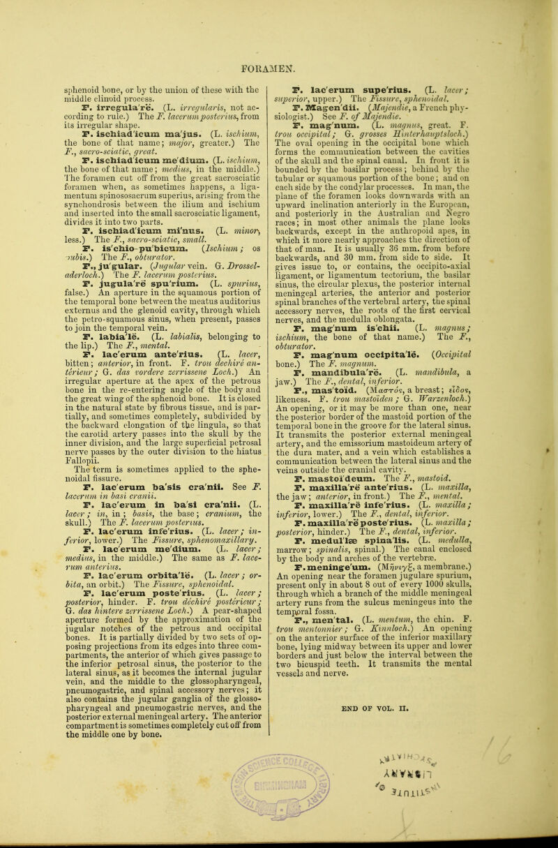sphenoid bone, or by the union of these with the middle clintiid process. E*. irregrula're. (L. irregularis, not ac- cording to rule.) The F, lacerumposterius^ from its irregular shape. P. iscliiad'icum ma'jus. (L. ischium, the bone of that name; major, greater,) The F., sacro-sciatic, great. F. iscliiad'icum me'dium. (h, ischium, the bone of that name; medius, in the middle.) The foramen cut off from the great sacrosciatic foramen when, as sometimes happens, a liga- mentuni spinososacrum superius, arising from the synchondrosis between the ilium and ischium and inserted into the small sacrosciatic ligament, divides it into two parts. F. iscliiad'icum mi'nius. (L. minor-, less.) The F., sacro-sciatic, small. P. is'cliio-pu'bicum. {Ischium; os mhis.) The F., obturator. P., ju'g-ular. {Jugular vein. G. Brossel- aderloch.) The J^. lacerum postcrius. P. jugula're spu'rium. (L, spuriits, false.) An aperture in the squamous portion of the temporal bone between the meatus auditorius externus and the glenoid cavity, through which the petro-squamous sinus, when present, passes to join the temporal vein. P. labia'le. (L. lahialis, belonging to the lip.) The F., mental. P. lac'erum ante'rius. (L. lacer, bitten; anterior, in front. F. trou declare an- terieur; Gr. das vordere zerrissene Loch.) An irregular aperture at the apex of the petrous bone in the re-entering angle of the body and the great wing of the sphenoid bone. It is closed in the natural state by fibrous tissue, and is par- tially, and sometimes completely, subdivided by the backward elongation of the lingula, so that the carotid artery passes into the skull by the inner division, and the large superficial petrosal nerve passes by the outer division to the hiatus Fallopii. The term is sometimes applied to the sphe- noidal fissure. P. lac'erum ba'sis cra'nit. See F. lacerum in hasi cranii. P. lac'erum in ba'si cra'nii. (L. lacer; in, in ; basis, the base; cranium, the skull.) The i^. lacerum posterius. P. lac'erum infe'rius. (L, lacer; in- ferior, lower.) The Fissure, sphenomaxillary. P. lac'erum me'dium. (L. lacer; medius, in the middle.) The same as F. lace- rum anterius. P. lac'erum orbita'le. (L. lacer ; or- bita, an orbit.) The Fissure, sphenoidal. P. lac'erum poste rius. (L. lacer; posterior, hinder. F. trou dechire posterieur; Gr. das hintere zerrissene Loch.) A pear-shaped aperture formed by the approximation of the jugular notches of the petrous and occipital bones. It is partially divided by two sets of op- posing projections from its edges into three com- partments, the anterior of which gives passage to the inferior petrosal sinus, the posterior to the lateral sinus, as it becomes the internal jugular vein, and the middle to the glossopharyngeal, pneumogastric, and spinal accessory nerves; it also contains the jugular ganglia of the glosso- pharyngeal and pneumogastric nerves, and the posterior external meningeal artery. The anterior compartment is sometimes completely cut ofl from the middle one by bone. P. lac'erum supe'rius. (L. lacer; superior, upper.) The Fissure, sphenoidal. P. Z^agren'dii. {Majendie, a French phy- siologist.) See F. of Majendie. P. ma^'num. (L. magnus, great. F. trou occipital; Gr. grosses Hinterhauptsloch.) The oval opening in the occipital bone which forms the communication between the cavities of the skull and the spinal canal. In front it is bounded by the basilar process; behind by the tabular or squamous portion of the bone; and on each side by the condylar processes. In man, the plane of the foramen looks downwards with an upward inclination anteriorly in the European, and posteriorly in the Australian and Negro races; in most other animals the plane looks backwards, except in the anthropoid apes, in which it more nearly approaches the direction of that of man. It is usually 36 mm. from before backwards, and 30 mm. from side to side. It gives issue to, or contains, the occipito-axial ligament, or ligamentum tectorium, the basilar sinus, the circular plexus, the posterior internal meningeal arteries, the anterior and posterior spinal branches of the vertebral artery, the spinal accessory nerves, the roots of the first cervical nerves, and the medulla oblongata. P. ma^'num is'chii. (L. magnus; ischium, the bone of that name.) The F., obturator. P. magr'num occipita'le. {Occijntal bone.) The F. magnum. P. mandibula're. (L. mandibula, a jaw.) The F., dental, inferior. P., mas'to'id. (Mao-Tos, a breast; tloos, likeness. F. trou masto'iden; G. Warzenloch.) An opening, or it may be more than one, near the posterior border of the mastoid portion of the temporal bone in the groove for the lateral sinus. It transmits the posterior external meningeal artery, and the emissorium mastoideum artery of the dura mater, and a vein which establishes a communication between the lateral sinus and the veins outside the cranial cavity. P. mastoi'deum. The F., mastoid. P. maxilla're ante'rius. (L. maxilla, the jaw; anterior, in iront.) The F., mental. P. maxilla're infe'rius. (L. maxilla; inferior, lower.) The F., dental, inferior. P. maxilla'r^ poste'rius. (L. maxilla ; posterior, hinder.) The F., dental, inferior. P. medul'l^ spina'lis. (L. medulla, marrow; spinalis, spinal.) The canal enclosed by the body and arches of the vertebrae. P.mening^e'um. (M?>t7g, a membrane.) An opening near the foramen jugulare spurium, present only in about 8 out of every 1000 skulls, through which a branch of the middle meningeal artery runs from the sulcus meningeus into the temp.oral fossa. P., men'tal. (L. mentum, the chin. F. trou mentonnier; G. I^mnloch.) An opening on the anterior surface of the inferior maxillary bone, lying midway between its upper and lower borders and just below the interval between the two bicuspid teeth. It transmits the mental vessels and nerve. END OF VOL. n.