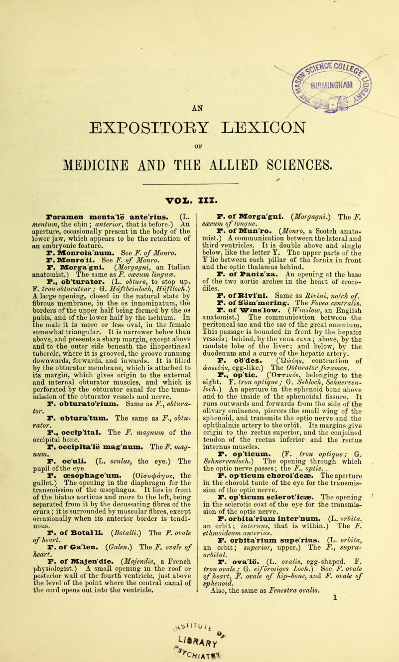 EXPOSITOEY LEXICON OF MEDICINE AND THE ALLIED SCIENCES. vox.. ZXI. Foramen luentale ante'rius. (L. mentum, the chin ; anterior, that is before.) An aperture, occasionally present in the body of the lower jaw, which appears to be the retention of an embryonic feature. r. IVIonroia'num. See F. of Monro. P. Monro'ii. See F. of Monro. P. Morgra'g-ni. {Morgagni, an Italian anatomist.) The same as_F. ccecum lingiice. P., ob'turator. (L. obturo, to stop up. F. trou obturateur ; G. Miiftbeinloch, Hiiftloch.) A large opening, closed in the natural state by fibrous membrane, in the os innorainatum, the borders of the upper half being formed by the os pubis, and of the lower half by the ischium. In the male it is more or less oval, in the female somewhat triangular. It is narrower below than above, and presents a sharp margin, except above and to the outer side beneath the iliopectineal tubercle, where it is grooved, the groove running downwards, forwards, and inwards. It is tilled by the obturator membrane, which is attached to its margin, which gives origin to the external and internal obturator muscles, and which is perforated by the obturator canal for the trans- mission of the obturator vessels and nerve. P. obturato'rium. Same as F., obtura- tor. P. obtura'tum. The same as F., obtu- rator. P., occipital. The F. magnum of the occipital bone. P. occipitale mag-'num. Thei^. mag- num. P. Qc'uli. (L. oculus, the eye.) The pupil of the eye. P. oesophag'e'um. (Oio-o^ayos, the gullet.) The opening in the diaphragm for the transmission of the oesophagus. It lies in front of the hiatus aorticus and more to the left, being separated from it by the decussating fibres of the crura; it is surrounded by muscular fibres, except occasionally when its anterior border is tendi- nous. P. of Botal'li. {Botalli.) The F. ovale of heart. P. of Ga'len. {Galen.) The F. ovale of heart. P. of XVIajen'dle. (Majendie, a French physiologist.) A small opening in the roof or posterior wall of the fourth ventricle, just above the level of the point where the central canal of the cord opens out into the ventricle. P. of Morg-a'g-ni. (Morgagni.) The F. ccecum of tongue. P. of IVKun'ro. {Monro, a Scotch anato- mist.) A communication between the lateral and third ventricles. It is double above and single below, like the letter Y. The upper parts of the Y lie between each pillar of the fornix in front and the optic thalamus behind. P. of Paniz'za. An opening at the base of the two aortic arches in the heart of croco- diles. P. of Rivi'ni. Same as Rivini, notch of. P. of Sbm'mering-. The Fovea centralis. P. of Wins'low. ( Window, an English anatomist.) The communication between the peritoneal sac and the sac of the great omentum. This passage is bounded in front by the hepatic vessels; behind, by the vena cava ; above, by the caudate lobe of the liver; and below, by the duodenum and a curve of the hepatic artery. P. ob'des. ('Qto07)s, contraction of a)0£i5?;s, egg-like.) The Obturator foramen. P., op'tic. ('Ottt-i/co's, belonging to the sight. Y. trou optique ; G. Sehlock, Sehnerven- loch.) An aperture in the sphenoid bone above and to the inside of the sphenoidal fissui-e. It runs outwards and forwards from the side of the olivary eminence, pierces the small wing of the sphenoid, and transmits the optic nerve and the ophthalmic artery to the orbit. Its margins give origin to the rectus superior, and the conjoined tendon of the rectus inferior and the rectus internus muscles. P. op'ticum. (F. trou optique; G. Sehnervenloch.) The opening through which the optic nerve passes; the F., optic. . P. op'ticum choroi'dese. The aperture in the choroid tunic of the eye for the transmis- sion of the optic nerve. P. op'ticum sclerot'icae. The opening in the sclerotic coat of the eye for the transmis- sion of the optic nerve. P. orbita'rium inter'num. (L. orbita. an orbit; internus, that is within.) The F. ethmoideum anterlus. P. orbita'rium supe'rius. (L. orbita, an orbit; superior, upper.) The F.^ supra- orbital. P. ova'le. (L. oval'is, egg-shaped. F. trou ovale; G. eiformiges Loch.) See F. ovale of heart, F. ovale of hip-bone, and F. ovale of sphenoid. Also, the same as Fenestra ovalis.