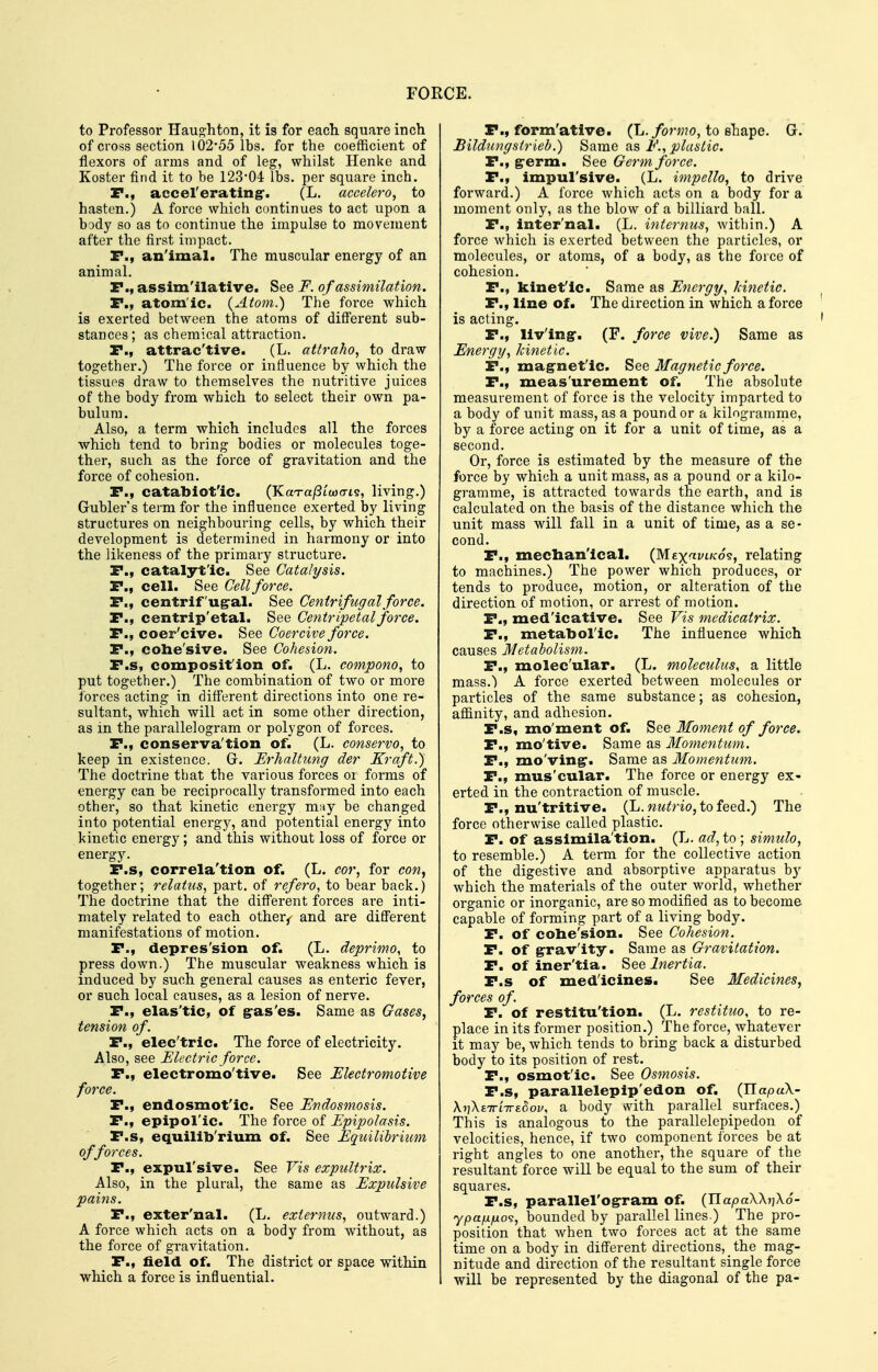 to Professor Hau^htoti, it is for each square inch of cross section 102*55 lbs. for the coefficient of flexors of ai'ms and of leg, whilst Henke and Koster find it to be 123-04 lbs. per square inch. P., accelerating. (L. accelero, to hasten.) A force which continues to act upon a body so as to continue the impulse to movement after the first impact. F., an'imal. The muscular energy of an animal. P., assim'ilative. See F. of assimilation. P., atom'ic. {Atom.) The foi-ce which is exerted between the atoms of diff'erent sub- stances; as chemical attraction. P., attrac'tive. (L. attraho, to draw together.) The force or influence by which the tissues draw to themselves the nutritive juices of the body from which to select their own pa- bulum. Also, a term which includes all the forces which tend to bring bodies or molecules toge- ther, such as the force of gravitation and the force of cohesion. P., catabiotlc. (KaTajStcoo-is, living.) Gublei-'s term for the influence exerted by living structures on neighbouring cells, by which their development is determined in harmony or into the likeness of the primary structure. P., catalytic. See Catalysis. P., cell. See Cell force. P., centrif'ug-al. See Centrifugal force. P., centrip'etal. See Centripetal force. P., coer'cive. See Coercive force. P., cohe'sive. See Cohesion. P.s, composit'ion of. (L. compono, to put together.) The combination of two or more forces acting in diff'erent directions into one re- sultant, which will act in some other direction, as in the parallelogram or polygon of forces. P., conserva'tion of. (L. conservo, to keep in existence. G. Erhaltimg der Kraft.) The doctrine that the various forces oi forms of energy can be reciprocally transformed into each other, so that kinetic energy may be changed into potential energj^, and potential energy into kinetic energy; and this without loss of force or energ5^ P.s, correla'tion of. (L. cor, for con, together; relatus, part, of refero, to bear back.) The doctrine that the diff'erent forces are inti- mately related to each other^ and are different manifestations of motion. P., depres'sion of. (L. deprimo, to press down.) The muscular weakness which is induced by such general causes as enteric fever, or such local causes, as a lesion of nerve. P., elas'tic, of gras'es. Same as Gases, tension of. P., elec'tric. The force of electricity. Also, see Electric force. P., electromo'tive. See Electromotive force. P., endosmot'ic. See Endosmosis. P., epipol'ic. The force of Epipolasis. P.s, equillb'rium of. See Equilibrium of forces. P., expul'sive. See Vis expultrix. Also, in the plural, the same as Expulsive pains. P., exter'nal. (L. externus, outward.) A force which acts on a body from without, as the force of gravitation. P., field of. The district or space within which a force is influential. P., form'ative. (L./on;?o, to shape. G. Bildungstrieb.) Same as F., plastic. P., g-erm. See Germ force. P., impul'sive. (L. impello, to drive forward.) A force which acts on a body for a moment only, as the blow of a billiard ball. P., Inter'nal. (L. internus, within.) A force which is exerted between the particles, or molecules, or atoms, of a body, as the force of cohesion. P., kinet'ic. Same as Energy, kinetic. P., line of. The direction in which a force is acting. P., living. (F. force vive.) Same as Energy, kinetic. P., mag-net'ic. See Magnetic force. P., meas'urement of. The absolute measurement of force is the velocity imparted to a body of unit mass, as a pound or a kilogramme, by a force acting on it for a unit of time, as a second. Or, force is estimated by the measure of the force by which a unit mass, as a pound or a kilo- gramme, is attracted towards the earth, and is calculated on the basis of the distance which the unit mass will fall in a unit of time, as a se- cond. P., mechan'ical. {Mex^viko?, relating to machines.) The power which produces, or tends to produce, motion, or alteration of the direction of motion, or arrest of motion. P., medicative. See Vis medicatrix. P., metatooric. The influence which causes Metabolism. P., molec'ular. (L. moleculus, a little mass.) A force exerted between molecules or particles of the same substance; as cohesion, affinity, and adhesion. P.s, mo'ment of. See Moment of force. P., mo'tive. Same as Momentum. P., mo'ving. Same as Momentum. P., mus'cular. The force or energy ex- erted in the contraction of muscle. P., nu'tritive. (h. nutria, to fQedi.) The force otherwise called plastic. P. of assimila'tion. (L. ad, io ; simulo, to resemble.) A term for the collective action of the digestive and absorptive apparatus by which the materials of the outer world, whether organic or inorganic, are so modified as to become capable of forming part of a living body. P. of cohe'sion. See Cohesion. P. of gravity. Same as Gravitation. P. of iner'tia. See Inertia. P.s of medicines. See Medicines, forces of. F. of restitu'tion. (L. restituo, to re- place in its former position.) The force, whatever it may be, which tends to bring back a disturbed body to its position of rest. P., osmotic. See Osmosis. P.s, parallelepip'edon of. (IlapuX- KriXz-jTLirz^ov, a body with parallel surfaces.) This is analogous to the parallelepipedon of velocities, hence, if two component forces be at right angles to one another, the square of the resultant force will be equal to the sum of their squares. P.s, parallel'ogram of. {Tiapa\\i]\6- bounded by parallel lines.) The pro- position that when two forces act at the same time on a body in different directions, _ the mag- nitude and direction of the resultant single force will be represented by the diagonal of the pa-