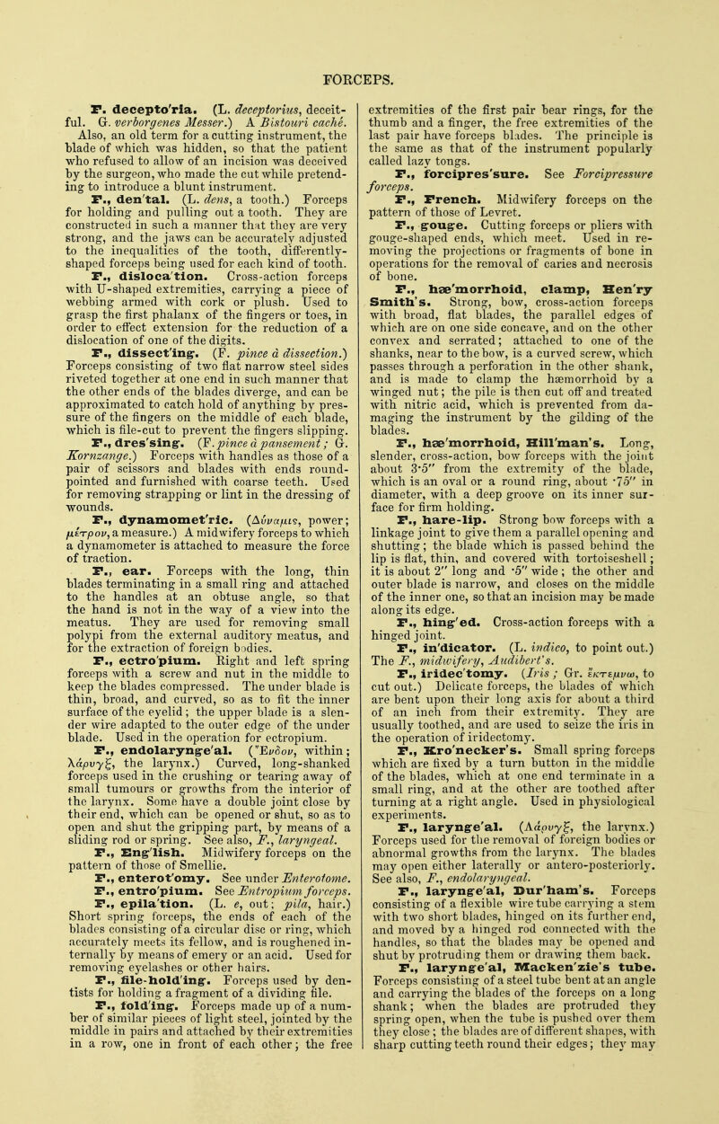 P. decepto'ria. (L. decepiorius, deceit- ful. G. verborgenes Messer.) A Bintouri cache. Also, an old term for a cutting instrument, the blade of which was hidden, so that the patient who refused to allow of an incision was deceived by the surgeon, who made the cut while pretend- ing to introduce a blunt instrument. r., den'tal. (L. dens, a tooth.) Forceps for holding and pulling out a tooth. They are constructed in such a manner that they are very strong, and the jaws can be accurately adjusted to the inequalities of the tooth, differently- shaped forceps being used for each kind of tooth. P., disloca'tion. Cross-action forceps with U-shaped extremities, carrying a piece of webbing armed with cork or plush. Used to grasp the first phalanx of the fingei's or toes, in order to efiect extension for the reduction of a dislocation of one of the digits, P., dissecting:. (F. pince d dissection.) Forceps consisting of two flat narrow steel sides riveted together at one end in such manner that the other ends of the blades diverge, and can be approximated to catch hold of anything by pres- sure of the fingers on the middle of each blade, which is file-cut to prevent the fingers slipping. P., dres'sing*. .pince d pansement; G. Kornzange.) Forceps with handles as those of a pair of scissors and blades with ends round- pointed and furnished with coarse teeth. Used for removing strapping or lint in the dressing of wounds. P., dynamomet'ric. (Auyajtxts, power; fxi^pov, a measure.) A midwifery forceps to which a dynamometer is attached to measure the force of traction. P., ear. Forceps with the long, thin blades terminating in a small ring and attached to the handles at an obtuse angle, so that the hand is not in the way of a view into the meatus. They are used for removing small polypi from the external auditory meatus, and for the extraction of foreign bodies. P., ectro'pium. Eight and left spring forceps with a screw and nut in the middle to keep the blades compressed. The under blade is thin, broad, and curved, so as to fit the inner surface of the eyelid ; the upper blade is a slen- der wire adapted to the outer edge of the under blade. Used in the operation for ectropium. P., endolaryng-e'al. (EuSov, within; Xapvy^, the larynx.) Curved, long-shanked forceps used in the crushing or tearing away of small tumours or growths from the interior of the larynx. Some have a double joint close by their end, which can be opened or shut, so as to open and shut the gripping part, by means of a sliding I'od or spring. See also, F., laryngeal. P., English. Midwifery forceps on the pattern of those of Smellie. P., enterot'omy. See under Enteroiome. P., entro'pium. See Untropium forceps. P., epila'tion. (L. e, out; pila, hair.) Short spring forceps, the ends of each of the blades consisting of a circular disc or ring, which accurately meets its fellow, and is roughened in- ternally by means of emery or an acid. Used for removing eyelashes or other hairs. P., lile-holding'. Forceps used by den- tists for holding a fragment of a dividing file. P., folding'. Forceps made up of a num- ber of similar pieces of light steel, jointed by the middle in pairs and attached by their extremities in a row, one in front of each other; the free extremities of the first pair bear rings, for the thumb and a finger, the free extremities of the last pair have forceps blades. The principle is the same as that of the instrument popularly called lazy tongs. P., forcipres'sure. See Forcipressure forceps. P., Prench. Midwifery forceps on the pattern of those of Levret. P., gouge. Cutting forceps or pliers with gouge-shaped ends, which meet. Used in re- moving the projections or fragments of bone in operations for the removal of caries and necrosis of bone. P., bae'morrlioid, clamp, Hen'ry Smith's. Strong, bow, cross-action forceps with broad, flat blades, the parallel edges of which are on one side concave, and on the other convex and serrated; attached to one of the shanks, near to the bow, is a curved screw, which passes through a perforation in the other shank, and is made to clamp the haemorrhoid by a winged nut; the pile is then cut off and treated with nitric acid, which is prevented from da- maging the instrument by the gilding of the blades. P., hse'morrhoid, Hill'man's. Long, slender, cross-action, bow forceps with the joint about 35 from the extremity of the blade, which is an oval or a round ring, about -75 in diameter, with a deep groove on its inner sur- face for firm holding. P., hare-lip. Strong bow forceps with a linkage joint to give them a parallel opening and shutting; the blade which is passed behind the lip is flat, thin, and covered with tortoiseshell; it is about 2 long and *5 wide ; the other and outer blade is narrow, and closes on the middle of the inner one, so that an incision may be made along its edge. P., hing'ed. Cross-action forceps with a hinged joint. P., in'dicator. (L. itidico, to point out.) The F., midwifery, Aiidibert's. P., iridec'tomy. {Iris ; Gr. ekteiulvu}, to cut out.) Delicate forceps, the blades of which are bent upon their long axis for about a third of an inch from their extremity. They are usually toothed, and are used to seize the iris in the operation of iridectomy. P., Kro'necker's. Small spring forceps which are fixed by a turn button in the middle of the blades, which at one end terminate in a small ring, and at the other are toothed after turning at a right angle. Used in physiological experiments. P., larynge'al. (Adpvy^, the larynx.) Forceps used for the removal of foreign bodies or abnormal growths from the larynx. The blades maj'- open either laterallj^ or antero-posteriorly. See also, F., endolaryngeal. P., larynge'al, Dur'ham's. Forceps consisting of a flexible wire tube carrying a stem with two short blades, hinged on its further end, and moved by a hinged rod connected with the handles, so that the blades may be opened and shut by protruding them or drawing them back. P., larynge'al, IVIacken'zie's tube. Forceps consisting of a steel tube bent at an angle and carrying the blades of the forceps on a long shank; when the blades are protruded they spring open, when the tube is pushed over them they close ; the blades are of different shapes, with sharp cutting teeth round their edges; they may