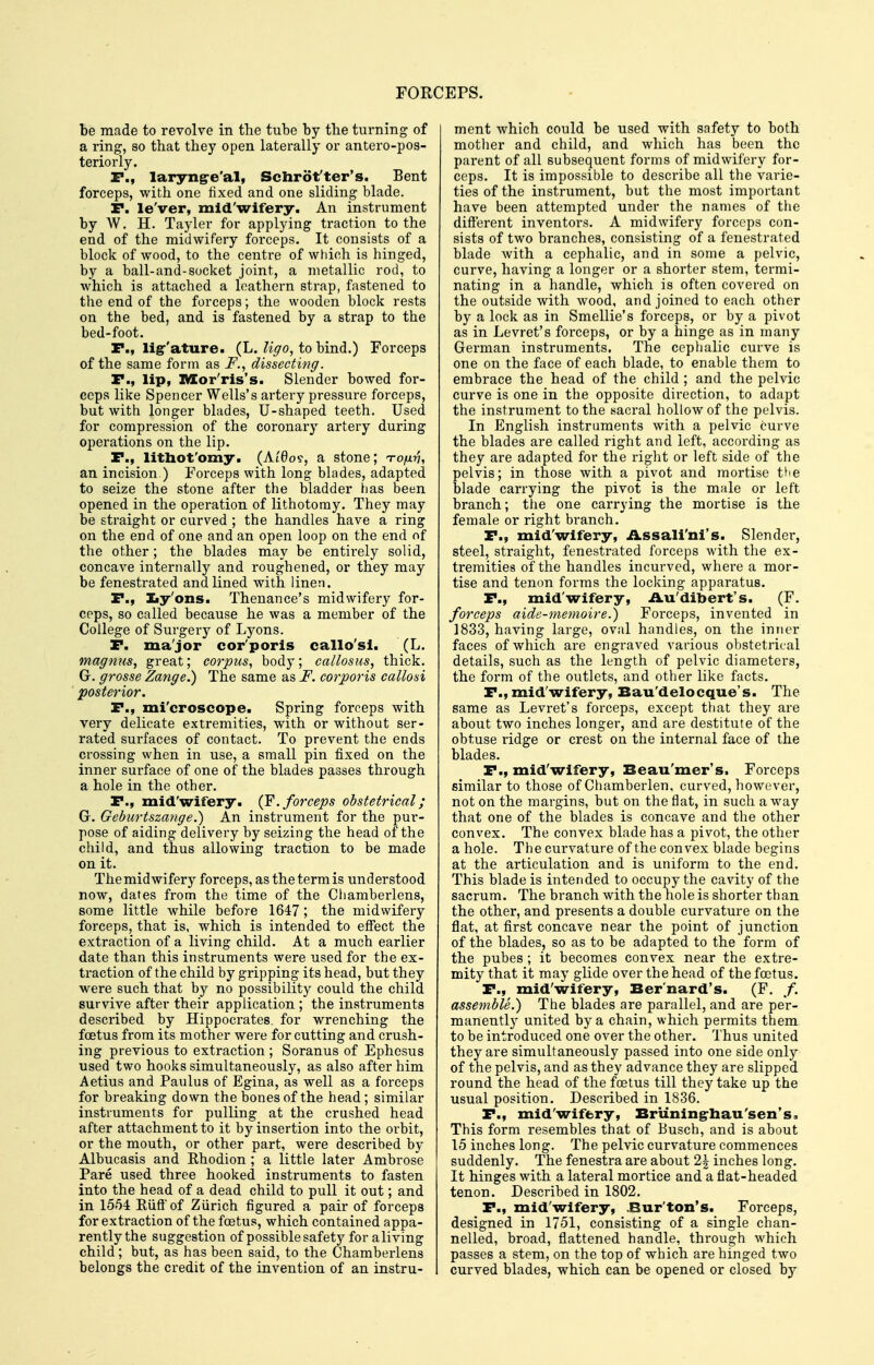 be made to revolve in the tube by tbe turning of a ring, so that they open laterally or antero-pos- teriorly. r., laryng-e'al, Schrot'ter's. Bent forceps, with one fixed and one sliding blade. r. le'ver, mid'wifery. An instrument by W. H. Tayler for applying traction to the end of the midwifery forceps. It consists of a block of wood, to the centre of which is hinged, by a ball-and-socket joint, a metallic rod, to which is attached a leathern strap, fastened to the end of the forceps; the wooden block rests on the bed, and is fastened by a strap to the bed-foot. F., ligr'ature. (L. to bind.) Forceps of the same form as F., dissecting. r., lip, IVIor'ris's. Slender bowed for- ceps like Spencer Wells's artery pressure forceps, but with longer blades, U-shaped teeth. Used for compression of the coronary artery during operations on the lip. P., lithot'omy. (Ai'6ov, a stone; TOjxri, an incision.) Forceps with long blades, adapted to seize the stone after the bladder tias been opened in the operation of lithotomy. They may be straight or curved ; the handles have a ring on the end of one and an open loop on the end of the other; the blades may be entii'ely solid, concave internally and roughened, or they may be fenestrated and lined with linen. P., Iiy'ons. Thenance's midwifery for- ceps, so called because he was a member of the College of Surgery of Lyons. P. ma'jor cor'poris callo'sl. (L. magnus, great; corpus^ body; callosus, thick. G. grosse Zange.) The same as F. co7~po)Hs callosi posterior. P., mi'croscope. Spring forceps with very delicate extremities, with or without ser- rated surfaces of contact. To prevent the ends crossing when in use, a small pin fixed on the inner surface of one of the blades passes through a hole in the other. P., mid'wifery. (F. forceps obstetrical; Gr. Geburtszange.) An instrument for the pur- pose of aiding delivery by seizing the head of the child, and thus allowing traction to be made on it. The midwifery forceps, as the term is understood now, dates from the time of the Chamberlens, some little while before 1647; the midwifery forceps, that is, which is intended to effect the extraction of a living child. At a much earlier date than this instruments were used for the ex- traction of the child by gripping its head, but they were such that by no possibility could the child survive after their application ; the instruments described by Hippocrates, for wrenching the foetus from its mother were for cutting and crush- ing previous to extraction ; Soranus of Ephesus used two hooks simultaneously, as also after him Aetius and Paulus of Egina, as well as a forceps for breaking down the bones of the head; similar instruments for pulling at the crushed head after attachment to it by insertion into the orbit, or the mouth, or other part, were described by Albucasis and Rhodion ; a little later Ambrose Pare used three hooked instruments to fasten into the head of a dead child to pull it out; and in 1554 Eiiff of Ziirich figured a pair of forceps for extraction of the foetus, which contained appa- rently the suggestion of possible safety for a living child; but, as has been said, to the Chamberlens belongs the credit of the invention of an instru- ment which could be used with safety to both mother and child, and which has been the parent of all subsequent forms of midwifery for- ceps. It is impossible to describe all the varie- ties of the instrument, but the most important have been attempted under the names of the different inventors. A midwifery forceps con- sists of two branches, consisting of a fenestrated blade with a cephalic, and in some a pelvic, curve, having a longer or a shorter stem, termi- nating in a handle, which is often covered on the outside with wood, and joined to each other by a lock as in Smellie's forceps, or by a pivot as in Levret's forceps, or by a hinge as in many German instruments. The cephalic curve is one on the face of each blade, to enable them to embrace the head of the child ; and the pelvic curve is one in the opposite direction, to adapt the instrument to the sacral hollow of the pelvis. In English instruments with a pelvic curve the blades are called right and left, according as they are adapted for the right or left side of the pelvis; in those with a pivot and mortise th.e blade carrying the pivot is the male or left branch; the one carrying the mortise is the female or right branch. P., mid'wifery, Assali'ni's. Slender, steel, straight, fenestrated forceps with the ex- tremities of the handles incurved, where a mor- tise and tenon forms the locking apparatus. P., mid'wifery, Au'dibert's. (F. forceps aide-memoire.) Forceps, invented in 1833, having large, oval handles, on the inner faces of which are engraved various obstetrical details, such as the length of pelvic diameters, the form of the outlets, and other like facts. P.,mid'wifery, Bau'delocque's. The same as Levret's forceps, except that they are about two inches longer, and are destitute of the obtuse ridge or crest on the internal face of the blades. P., mid'wifery, Beau'mer's. Forceps similar to those of Chamberlen, curved, however, not on the margins, but on the flat, in such away that one of the blades is concave and the other convex. The convex blade has a pivot, the other a hole. The curvature of the convex blade begins at the articulation and is uniform to the end. This blade is intended to occupy the cavity of the sacrum. The branch with the hole is shorter than the other, and presents a double curvature on the flat, at first concave near the point of junction of the blades, so as to be adapted to the foi-m of the pubes ; it becomes convex near the extre- mity that it may glide over the head of the foetus. P., mid'wifery, Bernard's. (F. /. assemble.) The blades are parallel, and are per- manently united by a chain, which permits them to be introduced one over the other. Thus united they are simultaneously passed into one side only of the pelvis, and as they advance they are slipped round the head of the foetus till they take up the usual position. Described in 1836. P., mid'wifery, Bruningrhau'sen's. This form resembles that of Busch, and is about 15 inches long. The pelvic curvature commences suddenly. The fenestra are about 2^ inches long. It hinges with a lateral mortice and a flat-headed tenon. Described in 1802. P., mid'wifery, Bur'ton's. Forceps, designed in 1751, consisting of a single chan- nelled, broad, flattened handle, through which passes a stem, on the top of which are hinged two curved blades, which can be opened or closed by