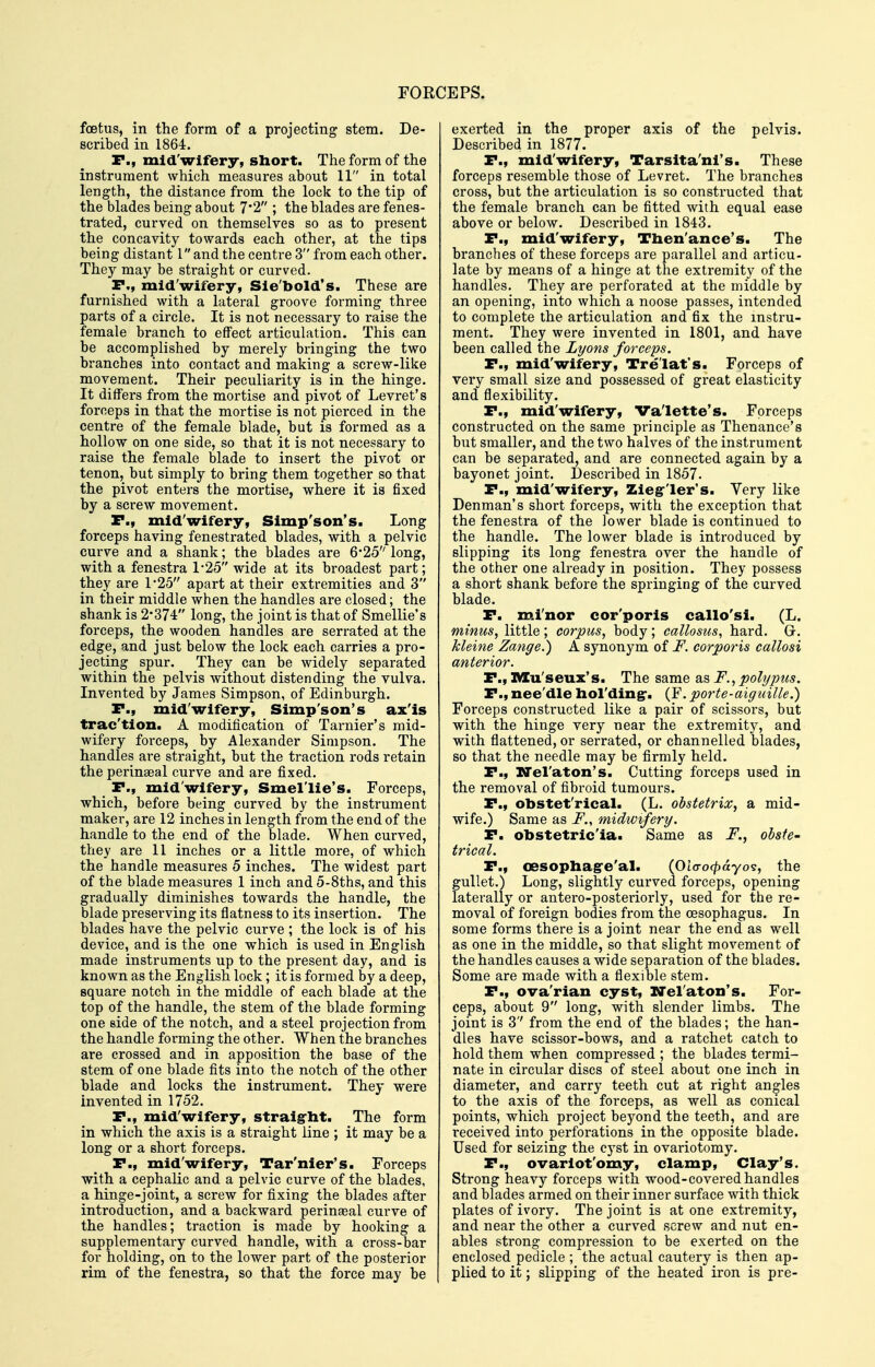 foetus, in the form of a projecting stem. De- scribed in 1864. F., mid'wifery, short. The form of the instrument which measures about 11 in total length, the distance from the lock to the tip of the blades being about 7'2 ; the blades are fenes- trated, curved on themselves so as to present the concavity towards each other, at the tips being distant 1 and the centre 3 from each other. They may be straight or curved. P., mid'wifery, Sie'bold's. These are furnished with a lateral groove forming three parts of a circle. It is not necessary to raise the female branch to effect articulation. This can be accomplished by merely bringing the two branches into contact and making a screw-like movement. Their peculiarity is in the hinge. It differs from the mortise and pivot of Levret's forceps in that the mortise is not pierced in the centre of the female blade, but is formed as a hollow on one side, so that it is not necessary to raise the female blade to insert the pivot or tenon, but simply to bring them together so that the pivot enters the mortise, where it is fixed by a screw movement. P., mid'wifery, Simp'son's. Long forceps having fenestrated blades, with a pelvic curve and a shank; the blades are 6-25 long, with a fenestra 1*25 wide at its broadest part; they are 1'25 apart at their extremities and 3 in their middle when the handles are closed; the shank is 2*374 long, the joint is that of Smellie's forceps, the wooden handles are serrated at the edge, and just below the lock each carries a pro- jecting spur. They can be widely separated within the pelvis without distending the vulva. Invented by James Simpson, of Edinburgh. P., mid'wifery, Simp'son's ax'is trac'tion. A modification of Tarnier's mid- wifery forceps, by Alexander Simpson. The handles are straight, but the traction rods retain the perinseal curve and are fixed. P., mid'wifery, Smel'lie's. Forceps, which, before being curved by the instrument maker, are 12 inches in length from the end of the handle to the end of the blade. When curved, they are 11 inches or a little more, of which the handle measures 5 inches. The widest part of the blade measures 1 inch and 5-8ths, and this gradually diminishes towards the handle, the blade preserving its flatness to its insertion. The blades have the pelvic curve ; the lock is of his device, and is the one which is used in English made instruments up to the present day, and is known as the English lock; it is formed by a deep, square notch in the middle of each blade at the top of the handle, the stem of the blade forming one side of the notch, and a steel projection from the handle forming the other. When the branches are crossed and in apposition the base of the stem of one blade fits into the notch of the other blade and locks the instrument. They were invented in 1752. P., mid'wifery, straight. The form in which the axis is a straight line ; it may be a long or a short forceps. P., mid'wifery, Tar'nier's. Forceps with a cephalic and a pelvic curve of the blades, a hinge-joint, a screw for fixing the blades after introduction, and a backward perinseal curve of the handles; traction is made by hooking a supplementary curved handle, with a cross-bar for holding, on to the lower part of the posterior rim of the fenestra, so that the force may be exerted in the proper axis of the pelvis. Described in 1877. P., mid'wifery, Tarslta'ni's. These forceps resemble those of Levret. The branches cross, but the articulation is so constructed that the female branch can be fitted with equal ease above or below. Described in 1843. P., mid'wifery, Then'ance's. The branches of these forceps are parallel and articu- late by means of a hinge at the extremity of the handles. They are perforated at the middle by an opening, into which a noose passes, intended to complete the articulation and fix the instru- ment. They were invented in 1801, and have been called the Lyons forceps. P., mid'wifery, Tre'lat's. Forceps of very small size and possessed of great elasticity and flexibility. P., mid'wifery, Va'lette's. Forceps constructed on the same principle as Thenance's but smaller, and the two halves of the instrument can be separated, and are connected again by a bayonet joint. Described in 1857. P., mid'wifery, Zieg'ler's. Very like Denman's short forceps, with the exception that the fenestra of the lower blade is continued to the handle. The lower blade is introduced by slipping its long fenestra over the handle of the other one already in position. They possess a short shank before the springing of the curved blade. P. m.i'nor cor'poris callo'si. (L. minus, little; corpus, body; callosus, hard. G. kleine Zange.) A synonym of F. corporis callosi anterior. P., IVIu'seux's. The same as F., polypus. P., nee'dle hol'ding-. (F. porte-aiguille.) Forceps constructed like a pair of scissors, but with the hinge very near the extremity, and with flattened, or serrated, or channelled blades, so that the needle may be firmly held, P., ITeraton's. Cutting forceps used in the removal of fibroid tumours. P., obstet'rical. (L. obstetrix, a mid- wife.) Same as i^., midwifery. P. obstetric'ia. Same as F., obste- trical. P., oesopliag'e'al. (Oicro<^ayos, the gullet.) Long, slightly curved forceps, opening laterally or antero-posteriorly, used for the re- moval of foreign bodies from the oesophagus. In some forms there is a joint near the end as well as one in the middle, so that slight movement of the handles causes a wide separation of the blades. Some are made with a flexible stem. P., ova'rian cyst, xrel'atoii's. For- ceps, about 9 long, with slender limbs. The joint is 3'' from the end of the blades; the han- dles have scissor-bows, and a ratchet catch to hold them when compressed ; the blades termi- nate in circular discs of steel about one inch in diameter, and carry teeth cut at right angles to the axis of the forceps, as well as conical points, which project beyond the teeth, and are received into perforations in the opposite blade. Used for seizing the cyst in ovariotomy. P., ovarlot'omy, clamp, Clay's. Strong heavy forceps with wood-covered handles and blades armed on their inner surface with thick plates of ivory. The joint is atone extremity, and near the other a curved screw and nut en- ables strong compression to be exerted on the enclosed pedicle ; the actual cautery is then ap- plied to it; slipping of the heated iron is pre-