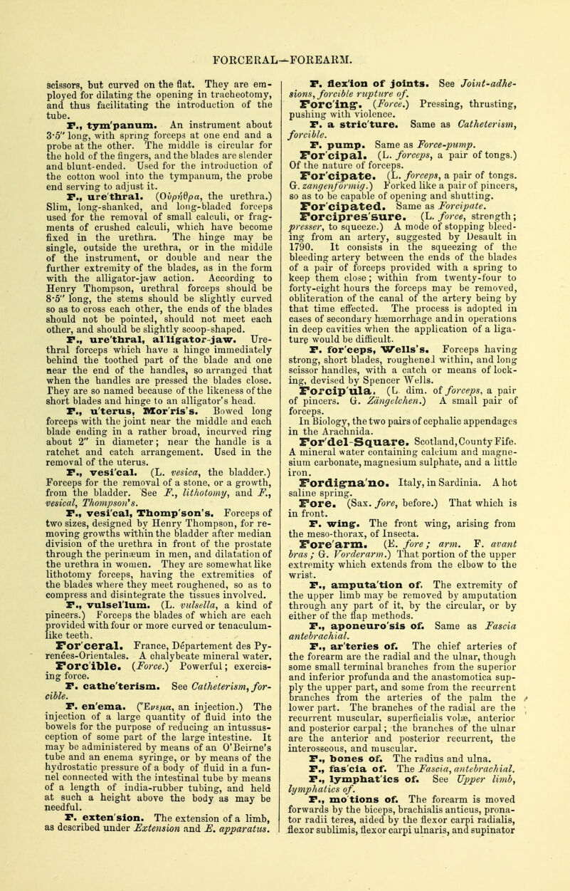 FORCERAL ,—FOREARM. scissors, but curved on the flat. They are em- ployed for dilating the opening in tracheotomy, and thus facilitating the introduction of the tube. P., tym'panum. An instrument about 3'5 long, with spring forceps at one end and a probe at the other. The middle is circular for the hold of the fingers, and the blades are slender and blunt-ended. Used for the introduction of the cotton wool into the tympanum, the probe end serving to adjust it. P., ure'thral. {Ovpr'idpa, the urethra.) Slim, long-shanked, and loiig-bladed forceps used for the removal of small calculi, or frag- ments of crushed calculi, which have become fixed in the urethra. The hinge may be single, outside the urethra, or in the middle of the instrument, or double and near the further extremity of the blades, as in the form with the alligator-jaw action. According to Henry Thompson, urethral forceps should be 8*5 long, the stems should be slightly curved so as to cross each other, the ends of the blades should not be pointed, should not meet each other, and should be slightly scoop-shaped. P., ure'thral, al'llgator-jaw. Ure- thral forceps which have a hinge immediately behind the toothed part of the blade and one near the end of the handles, so arranged that when the handles are pressed the blades close, rhey are so named because of the likeness of the short blades and hinge to an alligator's head. P., u'terus, IVIor'ris's. Bowed long forceps with the joint near the middle and each blade ending in a rather broad, incurved ring about 2 in diameter; near the handle is a ratchet and catch arrangement. Used in the removal of the uterus. P., vesi'cal. (L. vesica, the bladder.) Forceps for the removal of a stone, or a growth, from the bladder. See i^., lithotomy^ and F., vesical, Thompson's. P., vesi'cal, Thomp'son's. Forceps of two sizes, designed by Henry Thompson, for re- moving growths within the bladder after median division of the urethra in front of the prostate through the perinueum in men, and dilatation of the urethra in women. They are somewhat like lithotomy forceps, having the extremities of the blades where they meet roughened, so as to compress and disintegrate the tissues involved. P., vulsel'lum. (L. vulsella, a kind of pincers.) Forceps the blades of which are each provided with four or more curved or tenaculum- like teeth. For'ceral. France, Departement des Py- renees-Orientales. A chalybeate mineral water. Forc'ible. {Force.) Powerful; exercis- ing force. P. cathe'terism. See Catheterism, for- cible. P. en'ema. (EyE/xa, an injection.) The injection of a large quantity of fluid into the bowels for the purpose of reducing an intussus- ception of some part of the lai-ge intestine. It may be administered by means of an O'Beirne's tube and an enema syringe, or by means of the hydrostatic pressure of a body of fluid in a fun- nel connected with the intestinal tube by means of a length of india-rubber tubing, and held at such a height above the body as may be needful. P. exten'sion. The extension of a limb, as described under Extension and F. apparatus. P. flex'ion of joints. See Joint-adhe- sions, forcible rupture of. Forc'ing*. {Force.) Pressing, thrusting, pushing with violence. P. a stric'ture. Same as Catheter ism, forcible. P. pump. Same as Force-pump. For'cipal. (L. forceps, a pair of tongs.) Of the nature of forceps. For'cipate. (L. forceps, a pair of tongs. G. zangenfbrmig.) Forked like a pair of pincers, so as to be capable of opening and shutting. For'cipated. Same as Forcipate. Forcipres'sure. (L. force, strength; presser, to squeeze.) A mode of stopping bleed- ing from an artery, suggested by Desault in 1790. It consists in the squeezing of the bleeding artery between the ends of the blades of a pair of forceps provided with a spring to keep them close; within from twenty-four to forty-eight hours the forceps may be removed, obliteration of the canal of the artery being by that time efi'ected. The process is adopted in cases of secondary haemorrhage and in operations in deep cavities when the application of a liga- ture would be difiicult. P. for'eeps, Wells's. Forceps having strong, short blades, rougheneJ within, and long scissor handles, with a catch or means of lock- ing, devised by Spencer Wells. Forcip'ula. (L. dim. of forceps, a pair of pincers. G. Zdngelchen.) A small pair of forceps. In Biology, the two pairs of cephaKc appendages in the Arachnida. For'del-Square. Scotland, County Fife. A mineral water containing calcium and magne- sium carbonate, magnesium sulphate, and a little iron. Fordigrna'no. Italy, in Sardinia. A hot saline spring. Fore. (Sax. fore, before.) That which is in front. P. wing^. The front wing, arising from the meso-thorax, of Insecta. Fore'arm. (F. fore; arm. F. avant bras ; G. Vorderarm.) That portion of the upper extremity which extends from the elbow to the wrist. P., amputa'tion of. The extremity of the upper limb may be removed by amputation through any part of it, by the circular, or by either of the flap methods. P., aponeuro'sis of. Same as Fascia antebrachial. P., ar'teries of. The chief arteries of the forearm are the radial and the ulnar, though some small terminal branches from the superior and inferior profunda and the anastomotica sup- ply the upper part, and some from the recurrent branches from the arteries of the palm the lower part. The branches of the radial are the recurrent muscular, superficialis volse, anterior and posterior carpal; the branches of the ulnar are the anterior and posterior recurrent, the interosseous, and muscular. P., bones of. The radius and ulna. P., fas'cia of. The Fascia, antebrachial. P., lympbat'ics of. See Upper limb, lymphatics of. P., mo tions of. The forearm is moved forwards by the biceps, brachialis anticus, prona- tor radii teres, aided by the flexor carpi radialis, .flexor sublimis, flexor carpi ulnaris, and supinator