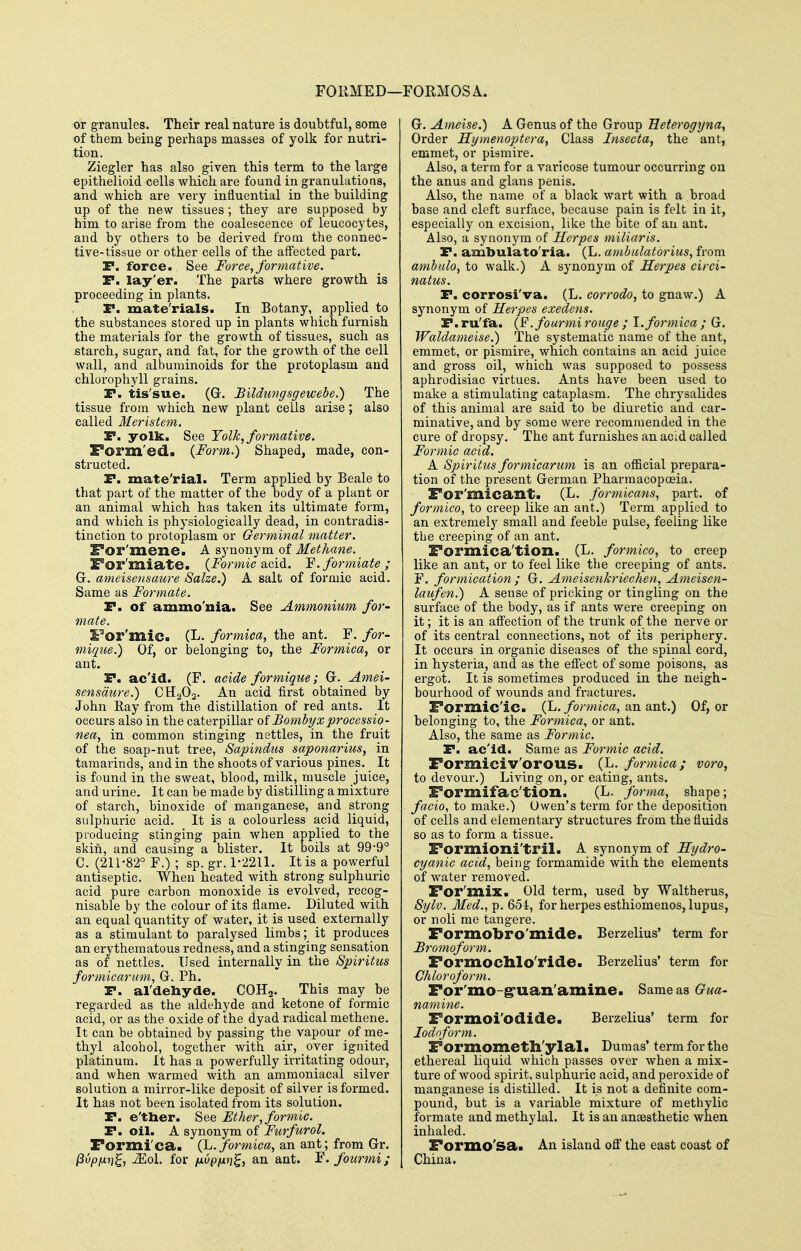 FORMED—: ■FORMOSA. or granules. Their real nature is doubtful, some of them being perhaps masses of yolk for nutri- tion. Ziegler has also given this term to the large epithelioid cells which are found in granulations, and which are very influential in the building up of the new tissues ; they are supposed by him to arise from the coalescence of leucocytes, and by others to be derived from the connec- tive-tissue or other cells of the affected part. P. force. See Force, formative. P. lay'er. The parts where growth is proceeding in plants. P. mate'rials. In Botany, applied to the substances stored up in plants which furnish the materials for the growth of tissues, such as starch, sugar, and fat, for the growth of the cell wall, and albuminoids for the protoplasm and chlorophyll grains. P. tis'sue. (G. Bildungsgewebe.) The tissue from which new plant cells arise; also called Meristem. P. yolk. See Yolk, formative. Form'ed. {Form.) Shaped, made, con- structed. P. mate'rial. Term applied by Beale to that part of the matter of the body of a plant or an animal which has taken its ultimate form, and which is physiologically dead, in contradis- tinction to protoplasm or Germinal matter. S^or'mene. A sjmonym of Methane. Por'miate. {Formic d^ox^. Y.formiate; G. ameisemaure Salze.) A salt of formic acid. Same as Formate. P. of ammo'uia. See Ammonium for- mate. For'mic. (L. formica, the ant. F. for- mique.) Of, or belonging to, the Formica, or ant. P. ac'id. (F. acide formique; G. Amei- sensdtire.) CHaOj. An acid first obtained by John Ray from the distillation of red ants. It occurs also in the caterpillar of Bombyxprocessio- nea, in common stinging nettles, in the fruit of the soap-nut tree, Sapindtis saponarius, in tamarinds, and in the shoots of various pines. It is found in the sweat, blood, milk, muscle juice, and urine. It can be made by distilling a mixture of starch, binoxide of manganese, and strong sulphuric acid. It is a colourless acid liquid, producing stinging pain when applied to the skin, and causing a blister. It boils at 99*9° C. (211-82° F.) ; sp. gr. 1-2211. It is a powerful antiseptic. When heated with strong sulphuric acid pure carbon monoxide is evolved, recog- nisable by the colour of its flame. Diluted with an equal quantity of water, it is used externally as a stimulant to paralysed limbs; it produces an erythematous redness, and a stinging sensation as of nettles. Used internally in the Spiritus formicarum, G. Ph. P. al'deliyde. COH2. This may be regarded as the aldehyde and ketone of formic acid, or as the oxide of the dyad radical methene. It can be obtained by passing the vapour of me- thyl alcohol, together with air, over ignited platinum. It has a powerfully irritating odour, and when warmed with an ammoniacal silver solution a mirror-like deposit of silver is formed. It has not been isolated from its solution. P. e'ther. See Ether, formic. P. oil. A synonym of Furfurol. Formica. {1^. formica, an ant; from Gr. ^vpfjLi]^, Mol. for fivpfii]^, an ant. F.fourmi; G. Ameise.) A Genus of the Group Eeterogyna, Order Hymenoptera, Class Insecta, the ant, emmet, or pismire. Also, a term for a varicose tumour occurring on the anus and glans penis. Also, the name of a black wart with a broad base and cleft surface, because pain is felt in it, especially on excision, like the bite of an ant. Also, a synonym of Herpes miliaris. P. ambulato'ria. (L, ambulatorius, from ambulo, to walk.) A synonym of Herpes circi- natus. P. corrosi'va. (L. corrodo, to gnaw.) A synonym of Herpes exedens. P. ru'fa. {F.fourmi rouge ; 1. formica ; G. Waldameise.) The systematic name of the ant, emmet, or pismire, which contains an acid juice and gross oil, which was supposed to possess aphrodisiac virtues. Ants have been used to make a stimulating cataplasm. The chrysalides of this animal are said to be diuretic and car- minative, and by some were recommended in the cure of dropsy. The ant furnishes an acid called Formic acid. A Spiritus formicarum is an official prepara- tion of the present German Pharmacopoeia. For'Ulicant. (L. formicans, part, of formico, to creep like an ant.) Term applied to an extremely small and feeble pulse, feeling like the creeping of an ant. Formica'tioxi. (L. formica, to creep like an ant, or to feel like the creeping of ants. F. formication ; G. Ameisenkriechen, Ameisen- latifen.) A sense of pricking or tingling on the surface of the body, as if ants were creeping on it; it is an affection of the trunk of the nerve or of its central connections, not of its periphery. It occurs in organic diseases of the spinal cord, in hysteria, and as the effect of some poisons, as ergot. It is sometimes produced in the neigh- bourhood of wounds and fractures. Pormic'ic. (L./ormic^, an ant.) Of, or belonging to, the Formica, or ant. Also, the same as Formic. P. ac'id. Same as Formic acid. Formiciv'orous. (L. formica; voro, to devour.) Living on, or eating, ants. Formifac'tion. (L. forma, shape; facio, to make.) Owen's term for the deposition of cells and elementary structures from the fluids so as to form a tissue. Formioni'tril. A synonym of Hydro- cyanic acid, being formamide with the elements of water removed. For'mix. Old term, used by Waltherus, Sylv. Med., p. 654, for herpes esthiomenos, lupus, or noli me tangere. Formobro'mide. Berzelius' term for Bro7noform. Formoclllo'ride. Berzelius' term for Chloroform. For'mo-g'uan'amine. SameasG^wa- namine. Formoi'odide. Berzelius' term for Iodoform. Formometh'ylal. Dumas' term for the ethereal liquid which passes over when a mix- ture of wood spirit, sulphuric acid, and peroxide of manganese is distilled. It is not a definite com- pound, but is a variable mixture of methylic formate and methylal. It is an anaesthetic when inhaled. Formo'sa. An island off the east coast of China.