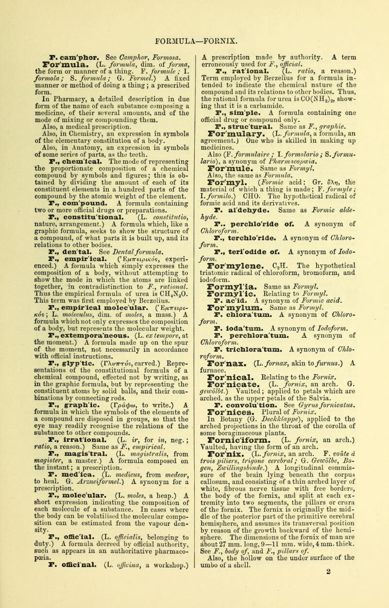 FORMULA—FORNIX. P. cam'phor. See Camphor, Formosa. For']llula<. (L, formula, dim. of forma, the form or manner of a tiling. F. formule ; I. formola; S. formula; G. Formel.) A fixed manner or method of doing a thing ; a prescribed form. In Pharmacy, a detailed description in due form of the name of each substance composing a medicine, of their several amounts, and of the mode of mixing or compounding them. Also, a medical prescription. Also, in Chemistry, an expression in symbols of the elementary constitution of a body. Also, in Anatomy, an expression in symbols of some series of parts, as the teeth. P., chemical. The mode of representing the proportionate composition of a chemical compound by symbols and figures; this is ob- tained by dividing the amount of each of its constituent elements in a hundred parts of the compound by the atomic weight of the element. P., com'pound. A formula containing two or more ofiicial drugs or preparations. P., constitu'tional. (L. constitutio, nature, arrangement.) A formula which, like a graphic formula, seeks to show the structure of a compound, of what parts it is built up, and its relations to other bodies. P., den'tal. See Dental formula. P., empir'ical. {'EfXTTELpLKo?, experi- enced.) A formula which simply expresses the composition of a body, without attempting to show the mode in which the atoms are linked together, in contradistinction to F., rational. Thus the empirical formula of urea is CH4N2O. This term was first employed by Berzelius. P., empir'ical molec ular. {'Efx-rreLpL- Kos; L. moleculus, dim. of moles, a mass.) A formula which not only expresses the composition of a body, but represents the molecular weight. P., extempora'neous. (L. ex tempore, at the moment.) A formula made up on the spur of the moment, not necessazily in accordance with official insti'uctions. P» grlyp'tic. (rXuTTTos, carved.) Repre- sentations of the constitutional formula of a chemical compound, effected not by writing, as in the graphic formula, but by representing the constituent atoms by solid balls, and their com- binations by connecting rods. P., g-raph'ic. {Vpacpco, to write.) A formula in which the symbols of the elements of a compound are disposed in groups, so that the eye may readily recognise the relations of the substance to other compounds. P., irrational, (L. ir, for in, neg.; ratio, a reason.) Same as F., empirical. P., mag-is'tral. (L. magistralis, from magister, a master.) A formula composed on the instant; a prescription. P. med'ica. (L. medicics, from medeor, to heal. G. Arzneiformel.) A synonym for a prescription. P., molec'ular. (L. moles, a heap.) A short expression indicating the composition of each molecule of a substance. In cases where the body can be volatilised the molecular compo- sition can be estimated from the vapour den- sity. P., official. (L. officialis, belonging to duty.) A formula decreed by official authority, such as appears in an authoritative pharmaco- poeia. P. officinal. (L. ujjlcina, a workshop.) A prescription made by authority. A term erroneously used for F., official. P., rational. (L. ratio, a reason.) Term employed by Berzelius for a formula in- tended to indicate the chemical nature of the compound and its relations to other bodies. Thus, the rational formula for urea is C0(NH2)2, show- ing that it is a carbamide. P., sim'ple. A formula containing one official drug or compound only. P., struc'tural. Same as F., graphic. ror'mulary. (L. formula, a formula, an agreement.) One who is skilled in making up medicines. Also (F. formulaire ; 1. formolario ; S.formu- lario), a synonym of Pharmicopoeia. For'mule. Same as Formyl. Also, the same as Formula. For'myl. {Formic acid; Gr. \)\r\, the material of which a thing is made; Y. formyle; l.formilo.) CHO. The hypothetical radical of formic acid and its derivatives. P. al'dehyde. Same as Formic alde- hyde. P.. perchlo'ride of. A synonym of Chloroform. P., terchlo'ride. A synonym of Chloro- form. P., teri'odide of. A synonym oi Iodo- form. For'mylene. C2H. The hypothetical triatomic radical of chloroform, bromoform, and iodoform. Formyl'ia. Same as Formyl. Formyl'ic. Relating to Formyl. P. acid. A synonym of Formic acid. For'mylum. Same as Formyl. P. chlora'tum. A synonym of Chloro- form. P. ioda'tum. A synonym of Iodoform. P. perchlora'tum. A synonym of Chloroform. P. trichlora'tum. A synonym of Chlo- roform. For'nax. (JL. fornax,dikxn. to fumus.) A furnace. For'nical. Relating to the Fornix. For'nicate. (L. fornix, an arch. G. gewolbt.) Vaulted; applied to petals which are arched, as the upper petals of the Salvia. P. convolu'tion. See Gyrus fornicaius. For'nices. Plural of Fornix. In Botany (G. Deckklappe), applied to the arched projections in the throat of the corolla of some boraginaceous plants. Fornic'iform. (L. fornix, an arch.) Vaulted, having the form of an arch. For'nix. (L. fornix, an arch. F. voute d troispiliers, trigone cerebral; G. Gewdlbe, Bo- gen, Zwillingsbinde.) A longitudinal commis- sure of the brain lying beneath the corpus callosum, and consisting of a thin arched layer of white, fibrous nerve tissue Avith free borders, the body of the fornix, and split at each ex- tremity into two segments, the pillars or crura of the fornix. The fornix is originally the mid- dle of the posterior part of the primitive cerebral hemisphere, and assumes its transversal position by reason of the growth backward of the hemi- sphere. The dimensions of the fornix of man are about 27 mm. long, 9—11 mm. wide, 4 mm. thick. See F., body of\ and F., pillars of. Also, the hollow on the under surface of the umbo of a shell. 2