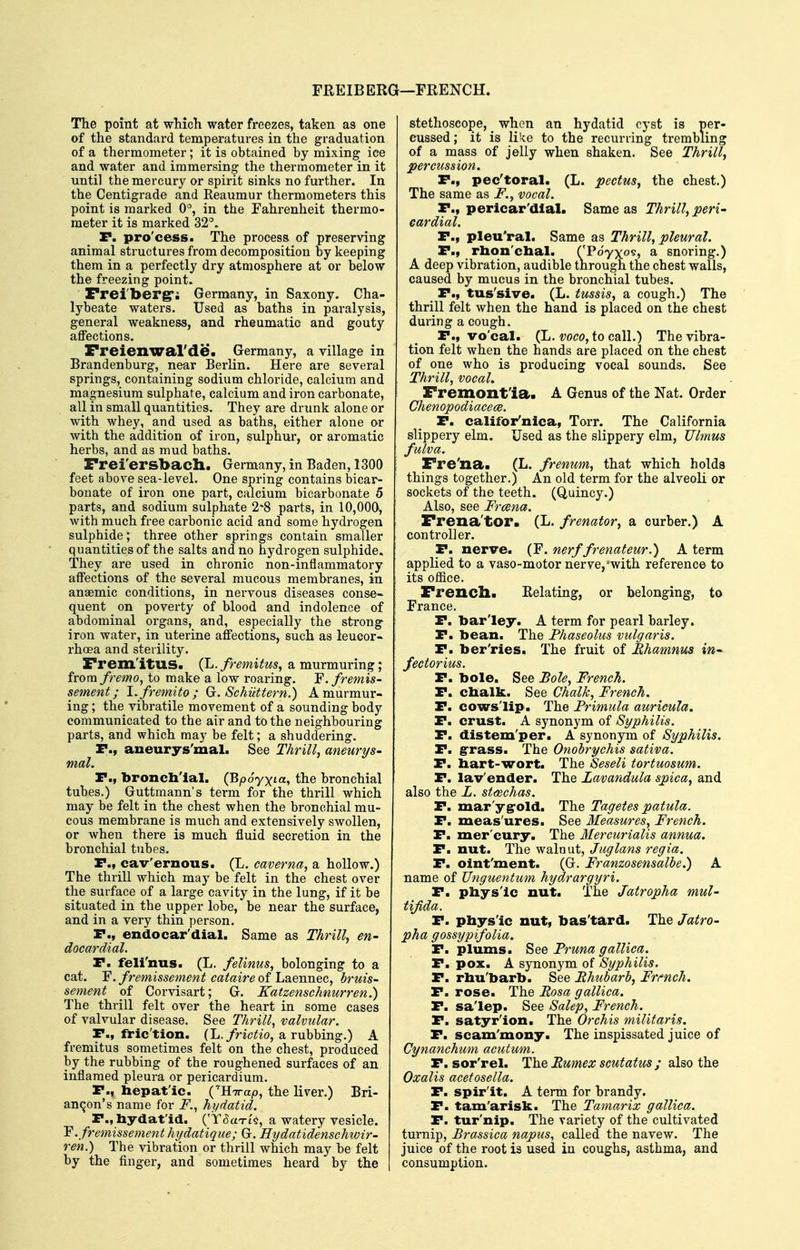 FREIB ERG—FRENCH. The point at which water freezes, taken as one of the standard temperatures in the graduation of a thermometer; it is obtained by mixing ice and water and immersing the thermometer in it until the mercury or spirit sinks no further. In the Centigrade and Reaumur thermometers this point is marked 0°, in the Fahrenheit thermo- meter it is marked 32°. P. pro'cess. The process of preserving animal structures from decomposition by keeping them in a perfectly dry atmosphere at or below the freezing point. Preiberg; Germany, in Saxony. Cha- lybeate waters. Used as baths in paralysis, general weakness, and rheumatic and gouty affections. Freienwal'de. Germany, a village in Brandenburg, near Berlin. Here are several springs, containing sodium chloride, calcium and magnesium sulphate, calcium and iron carbonate, aU in small quantities. They are drunk alone or with whey, and used as baths, either alone o-r with the addition of iron, sulphur, or aromatic herbs, and as mud baths. Frei'ersbach,. Germany, in Baden, 1300 feet above sea-level. One spring contains bicar- bonate of iron one part, calcium bicarbonate 5 parts, and sodium sulphate 2*8 parts, in 10,000, with much free carbonic acid and some hydrogen sulphide; three other springs contain smaller quantities of the salts and no hydrogen sulphide. They are used in chronic non-inflammatory affections of the several mucous membranes, in anaemic conditions, in nervous diseases conse- quent on poverty of blood and indolence of abdominal organs, and, especially the strong iron water, in uterine affections, such as leucor- rhoea and sterility. Frem'itUS. (L. fremitus, a murmuring; from fremo, to make a low roaring. F.fremis- sement; l.fremito; Gc. Schiittern.) A murmur- ing ; the vibratile movement of a sounding body communicated to the air and to the neighbouring parts, and which may be felt; a shuddering. P., aueurys'mal. See Thrill, aneurys- mal. P., bronchial. (Bpoyxia, the bronchial tubes.) Guttmann's term for the thrill which may be felt in the chest when the bronchial mu- cous membrane is much and extensively swollen, or when there is much fluid secretion in the bronchial tubes. P., cav'ernous. (L. caverna, a hollow.) The thrill which may be felt in the chest over the surface of a large cavity in the lung, if it be situated in the upper lobe, be near the surface, and in a very thin person. P., endocar'dial. Same as Thrill, en- docardial. P. feli'nus. (L. felinus, belonging to a cat. Y.fremissement cataireofhsiemiec, bruis- sement of Corvisart; G. Katzenschnurren.) The thrill felt over the heart in some cases of valvular disease. See Thrill, valvular. P., fric'tion. (L./nc^io, a rubbing.) A fremitus sometimes felt on the chest, produced by the rubbing of the roughened surfaces of an inflamed pleura or pericardium. P., hepatic. ('HTrap, the liver.) Bri- anqon's name for F., hydatid. P., hydatid. ('Y^aTis, a watery vesicle. Y. fremissement hijdatique; G. Hydatidenschwir- ren.) The vibration or thrill which may be felt by the finger, and sometimes heard by the stethoscope, when an hydatid cyst is per- cussed ; it is like to the recurring trembling of a mass of jelly when shaken. See Thrill, percussion. P., pec'toral. (L. pectus, the chest.) The same as F., vocal. P., pericar'dlal. Same as Thrill, peri- cardial. P., pleu'ral. Same as Thrill, pleural. P., rhon'chal. ('Pdyxos, a snoring.) A deep vibration, audible through the chest walls, caused by mucus in the bronchial tubes. P., tus'sive. (L. tussis, a cough.) The thrill felt when the hand is placed on the chest during a cough. P., vo'cal. (L. voco, to call.) The vibra- tion felt when the hands are placed on the chest of one who is producing vocal sounds. See Thrill, vocal. Fremont'ia. A Genus of the Nat. Order Chenopodiacece. P. califor'nica, Torr. The California slippery elm. Used as the slippery elm, Ulmus fulva. Fre'na. (L. frenum, that which holds things together.) An old term for the alveoli or sockets of the teeth. (Quincy.) Also, see Frcena. Frena'tor. (L. frenator, a curber.) A controller. P. nerve. {Y. nerf frenateur.) A term applied to a vaso-motor nerve,'with reference to its office. French* Eelating, or belonging, to France, P. barley. A term for pearl barley. P. bean. The Phaseolus vulgaris. P. ber'ries. The fruit of Ehamnus in- fectorius. P. bole. See Bole, French. P. chalk. See Chalk, French. P. cowslip. The Primula auricula. P. crust. A synonym of Syphilis. P. distem'per. A synonym of Syphilis. P. grass. The Onobrychis sativa. P. hart-wort. The Seseli tortuosum. P. lav'ender. The Lavandula spica, and also the L. st<Bchas. P. mar'ygrold. The Tagetes patula. P. meas'ures. See Measures, French. P. mer'cury. The Mercurialis annua. P. nut. The walnut, Juglans regia. P. oint'ment. (G. Franzosensalbe.) A name of TJnguentum hydrargyri. P. physic nut. The Jatropha mul- tijida. P. physic nut, bas'tard. The Jatro- pha gossypifolia. P. plums. See Pruna gallica. P. pox. A synonym of Syphilis. P. rhu'barb. See Rhubarb, French. P. rose. The Rosa gallica. P. salep. See Salep, French. P. satyrlon. The Orchis militaris. P. scam'mony. The inspissated juice of Cynanchum acutum. P. sor'rel. The Eumex scutatus ; also the Oxalis acetosella. P. spirit. A term for brandy. P. tam'arisk. The Tamarix gallica. P. tur'nip. The variety of the cultivated turnip, Brassica napus, called the navew. The juice of the root is used in coughs, asthma, and consumption.