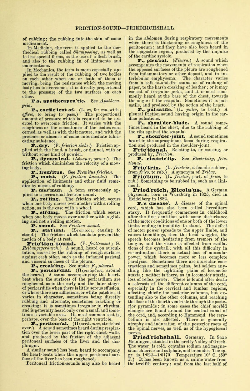 FKICTION-SOUND—FRIEDRICHSHALL of rubbing; the rubbing into the skin of some medicament. In Medicine, the term is applied to the me- thodical rubbing called Shampooing, as well as to less special forms, as the use of a flesh brush, and also to the rubbing in of liniments and embrocations. In Mechanics, the term is more especially ap- plied to the result of the rubbing of two bodies on each other when one or both of them is moving, being the resistance which the moving body has to overcome ; it is directly proportional to the pressure of the two surfaces on each other. P.s, apotlierapeu'tic. See Apothera- peia. P., coeffic'ient of. (L. co, for con, with; efficio, to bring to pass.) The proportional amount of pressure which is required to be ex- erted to overcome friction. It varies with the roughness or the smoothness of the bodies con- cerned, as well as with their nature, and with the presence or absence of some intermediate lubri- cating substance. P., dry. (F. friction sec he.) Friction ap- plied with the hand, a brush, or flannel, with or without some kind of powder. P., dynamical. {Avva/xi?, power,) The friction wMch diminishes the velocity of a mov- ing body. P., fremitus. See Fremitus friction. P., moist, (F, friction humide.) The application of liniments and other fluid reme- dies by means of rubbing. P. mur'mur. A term erroneously ap- plied to a pericardial friction sound. P., rol'ling. The friction which occurs when one body moves over another with a rolling action, as is the case with a wheel. P., sli'ding*. The friction which occurs when one body moves over another with a glid- ing and not a rolling motion. P. sound. See Friction-sound. P., statical. (ST-aTt/cds, causing to stand.) The friction which tends to prevent the motion of a body at rest. Fric'tion-sound. {Y. frottement; Gr. Reibungsgerdusch.) A sound, heard on auscul- tation, caused by the rubbing of rough surfaces against each other, such as the inflamed parietal and visceral surfaces of the pleura, P., creaking-. See under F., pleural. P., pericar'dlal. (Ilfpifcap^tos, around the heart.) A sound accompanying the heart- beat when the surfaces of the pericardium are roughened, as in the early and the later stages of pericarditis when there is little serous efi'usion, or where there are adhesions, or white patches ; it varies in character, sometimes being directly rubbing and alternate, sometimes crackling or creaking; it is sometimes irregular in rhythm, and is generally beard only over a small and some- times a variable area. Its most common seat is, perhaps, over the base of the right ventricle, P., peritone'al. (IlEptTovatos, stretched over,) A sound sometimes heard during respira- tion over the lower part of the right chest-walls, and produced by the friction of the adjacent peritoneal surfaces of the liver and the dia- phragm. A similar sound has been heard to accompany the heart-beats when the upper peritoneal sur- face of the liver has been roughened. Peritoneal friction-sounds may also be heard j in the abdomen during respiratory movements when there is thickening or roughness of the peritoneum ; and they have also been heard in the epigastric region, produced by the impulse of the cardiac systole. P., pleu'ral. {Fleura.') A sound which accompanies the movements of respiration when the opposed surfaces of the pleura are roughened from inflammatory or other deposit, and in in- terlobular emphysema. The character varies from a soft to-and-fro sound as of rubbing of paper, to the harsh creaking of leather ; or it maj- consist of irregular jerks, and it is most com- monly heard at the base of the chest, towards the angle of the scapula. Sometimes it is pul- satile, and produced by the action of the heart, P., pul'satile. (L, pulso, to beat.) A pleural friction sound having origin in the car- diac pulsations. P., sboul'der-blade. A sound some- times heard in the chest, due to the rubbing of the ribs against the scapula. P., shoul'der-joint. A sound sometimes heard in the supraspinous fossa during respira- tion and produced in the shoulder-joint, Fric'tional. Relating to, or causing, or produced by. Friction, P. electricity. See Electricity., fric- tional. Fric'trix* (L. frictrix, a female rubber ; from frico, to rub,) A synonym of Tribas. Fric'tum. (L. frictus, part, of frico, to rub,) Something to be rubbed in, such as a lini- ment. Fried'reich, Nicola'us. A German physician, born in Wurzburg in 1825, died in Heidelberg in 1882. P.'s disease'. A disease of the spinal cord, which has also been called hereditary ataxy. It frequently commences in childhood after the first dentition with some disturbance of the motor conditions of one or both of the lower limbs, ending in inability to stand. The defect of motor power spreads to the upper limbs, and causes tremblings, then the head waggles, the speech becomes hesitating from tremors of the tongue, and the vision is aff'ected from oscilla- tions of the eyeball; with all this difficulty in co-ordination there is actual loss of muscular power, which becomes more or less complete paralysis. Sometimes there are muscular con- tractions and sometimes pains, but seldom any- thing like the lightning pains of locomotor ataxia ; neither is there, as in locomotor ataxia, loss of reflex power. There is found after death a sclerosis of the difi'erent columns of the cord, especially in the cervical and lumbar regions, affecting chiefly the posterior columns, but ex- tending also to the other columns, and reaching the floor of the fourth ventricle through the poste- rior pyramids; in some cases the chief morbid changes are found around the central canal of the cord, and, according to Hammond, the cere- bellum is also affected. There is generally atrophy and induration of the posterior roots of the spinal nerves, as well as of the hypoglossal nerve. Fried'richshall. Germany. In Saxe Meiningen, situated in the pretty Valle}^ of Greek. The water is cold, contains sodium and magne- sium chloride and sulphate, and bromides. The sp. gr. is 1-022—1-0170. Temperature 10 C. (50° F.) It has been known as a saline water from the twelfth century ; and from the last half of