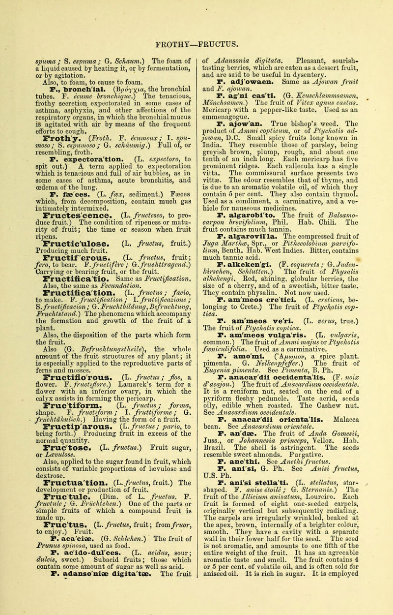 spuma ; S. espima ; G. Schaum.) The foam of a liquid caused by heating it, or by fermeutation, or by agitation. Also, to foam, to cause to foam. P., bronchial. (Bpoyx'«> the bronchial tubes. F. ecumc bronchique.) The tenacious, frothy secretion expectorated in some cases of asthma, asphyxia, and other affections of the respiratorj'^ organs, in which the bronchial mucus is agitated with air by means of the frequent efforts to cough. rroth'y. {Froth. F. ecnmeux; I. spu- moso; S.espicmoso; G. schdumig.) Full of, or resembling, froth. r. expectora'tlon. (L. expectoro, to spit out.) A term applied to expectoration which is tenacious and full of air bubbles, as in some cases of asthma, acute bronchitis, and oedema of the lung. P. fae'ces. (L. fcex, sediment.) Fseces which, from decomposition, contain much gas intimately intermixed. Fructes'cence. (L. fmctesco, to pro- duce fruit.) The condition of ripeness or matu- rity of fruit; the time or season when fruit ripens. Fructic'ulose. (L. frmtus, fruit.) Producing much fruit. Fructiferous. (L. fructus, fruit; fero, to bear. Y. fructifere ; G.fruchttragend.) Carrying or bearing fruit, or the fruit. Fructiiica'tiO. Same as Fructification, Also, the same as Fecundation. Fructifica'tion. (L. fructus ; facio^ to make. Y. fructifi,cation ; 1. fruttificazione ; ^.fructificacion; Gr.Fruchtbildung, Befruchtmig, Fruchtstand.) The phenomena which accompany the formation and growth of the fruit of a plant. Also, the disposition of the parts which form the fruit. Also (Gr. Befruchtungstheile), the whole amount of the fruit structures of any plant; it is especially applied to the reproductive parts of ferns and mosses. Fructifio'rous. (L. fructus; flos, a flower. Y. fructiflore.) Laraai'ck's term for a flower with an inferior ovary, in which the calyx assists in forming the pericarp. Fruc'tiform. (L. fructus; forma., shape. F. fructiform; I. fruttiforme; G. fruchtdhnlich.) Having the form of a fruit. Fructip'arous. {h. fructus; pario, to bring forth.) Producing fruit in excess of the normal quantity. Fruc'tose. (L. fructus.) Fruit sugar, Or Lcevulose. Also, applied to the sugar found in fruit, which consists of variable proportions of Isevulose and dextrose. Fructua'tion. (L. fructus, fxuit.) The development or production of fruit. Fruc'tule. (Dim. of L. fructus. F. fructule ; G. Friichtchen.) One of the parts or simple fruits of which a compound fruit is made up. Fruc'tus. (L./n^c^M5, fruit; fromfruor, to enjoy.) Fruit. P. aca'cise. (G. Schlehen.) The fruit of Frunus spinosa, used as food. P. ac'ido-dul'ces. (L. acidus, sour; dulcis, sweet.) Subacid fruits; those which contain some amount of sugar as well as acid. P. adanso'niae dig^ita'tae. The fruit of Adansonia digitata. Pleasant, sourish- tasting berries, which are eaten as a dessert fruit, and are said to be useful in dysentery. P. adj'owaen. Same as Ajowan fruit and F. ajowan. P. ag-'ni cas'ti. (G. Keuschlammsamen, Monvhsamen.) The fruit of Vitex agnus caslus. Mericarp with a pepper-like taste. Used as an emmenagogue. P. ajow'an. True bishop's weed. The product of Ammi copticiim, or of Ptgcliotis ad- jowan, B.C. Small spicy fruits long known in India. They resemble tliose of parsley, being greyish brown, plump, rough, and about one tenth of an inch long. Each mericarp has five prominent ridges. Each vallecula has a single vitta. The commissural surface presents two vittse. The odour resembles that of thyme, and is due to an ai'omatic volatile oil, of which they contain 5 per cent. They also contain thymol. Used as a condiment, a carminative, and a ve- hicle for nauseous medicines. P. alg-arobi'to. The fruit of JBalsamo- carpon brevifolium, Phil. Hab. ChiU. The frmt contains much tannin. P. algrarovil'la. The compressed fruit of Juga Marth(B, Spr., or Fithecolobiiim parvifo- lium, Benth. Hab, West Indies. Bitter, contains much tannic acid. P. alkeken'g-1. (F. coquerets ; G.Juden- kirschen, Schlutten.) The fruit of Physalis alkekengi. Red, shining, globular berries, the size of a cherry, and of a sweetish, bitter taste. They contain physalin. Not now used. P. am'meos cre'tici. (L. creticus, be- longing to Crete.) The fi'uit of Ftychotis cop- tica. P. am'meos ve'ri. (L. verus, true.) The fruit of Ptychotis coptica. P. am'meos vulg°a'ris. (L. vulgaris, common.) The fruit of Ammi majus or Ptychotis fceniculifolia. Used as a carminative. P. amo'mi. ('A/dw/xov, a spice plant, pimenta. G. Nelkenpfeffer.) The fruit of Eugenia pimenta. See Pimenta, B. Ph. P. anacar'dii Occident alls. (F. noix d'acajou.) The fruit of Anacardium occidentale. It is a reniform nut, seated on the end of a pyriform fleshy peduncle. Taste acrid, seeds oily, edible when roasted. The Cashew nut. See Anacardium occidentale. P. anacar'dii orienta'lis. Malacca bean. See Anacardium orientate. P. an'dse. The fruit of Anda Gomesii, Juss., or Johannesia princeps, Velloz. Hab. Brazil. The shell is astringent. The seeds resemble sweet almonds. Purgative. P. ane'thi. See Anethi fructus. P. ani'si, G. Ph. See Anisi fructus, U.S. Ph. P. ani'si stella'ti. (L. stellatus, star- shaped. F. anise etoile ; G. Sternanis.) The fruit of the Illicium anisatum, Loureiro. Each fruit is formed of eight one-seeded carpels, originally vertical but subsequently radiating. The carpels ai-e irregularly wi-inkled, beaked at the apex, brown, internally of a brighter colour, smooth. They have a cavity with a separate wall in their lower half for the seed. The seed is not aromatic, and amounts to one fifth of the entire weight of the fruit. It has an agreeable aromatic taste and smell. The fruit contains 4 or 5 per cent, of volatile oil, and is often sold for aniseed oil. It is rich in sugar. It is employed