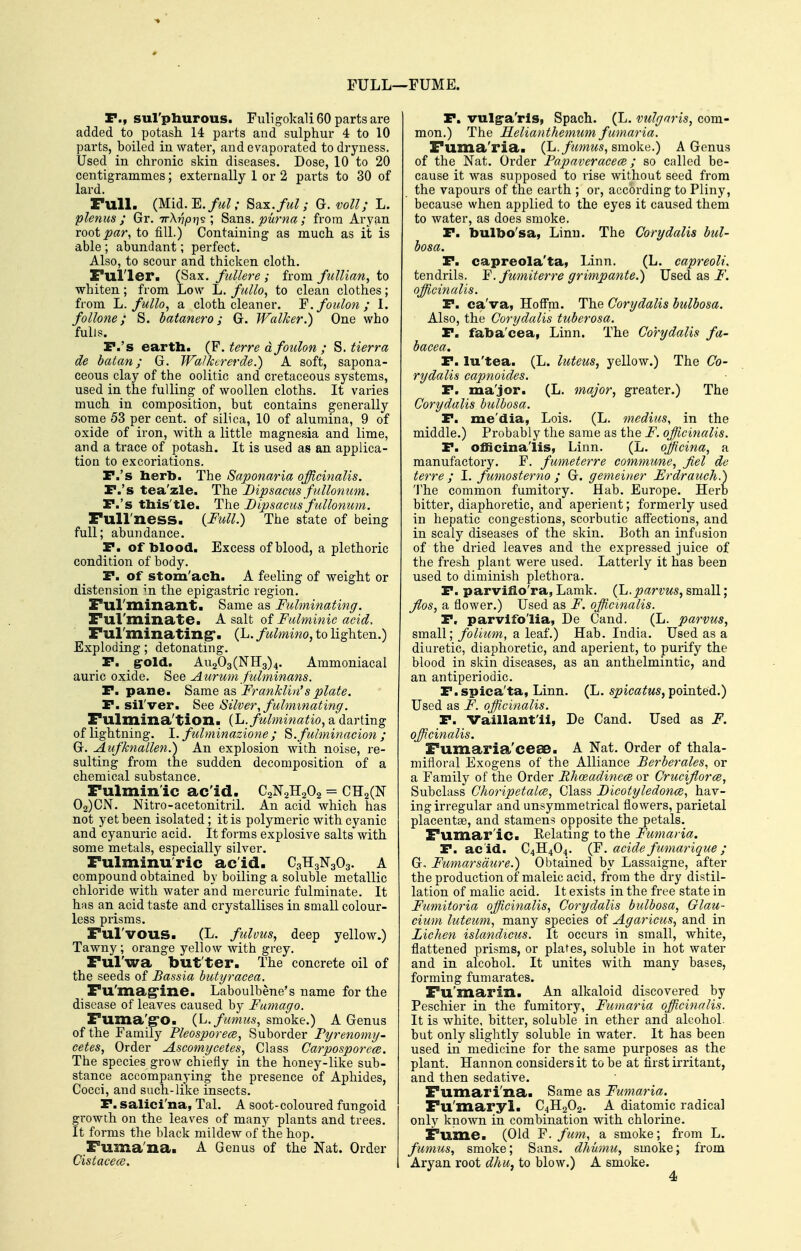 FULL- FUME. P., sul'phurous. Fuligokali 60 parts are added to potash 14 parts and sulphur 4 to 10 parts, boiled in water, and evaporated to dryness. Used in chronic skin diseases. Dose, 10 to 20 centigrammes; externally 1 or 2 parts to 30 of lard. Full. (Mid.E. ful; Sax./M^- G. voll; L. plenus ; Gr. irXvpri^ ; Sans, puma ; from Aryan root^ar, to fill.) Containing as much as it is able ; abundant; perfect. Also, to scour and thicken cloth. Fuller. (Sax, fiillere ; from fullian, to whiten; from Low L. fullo, to clean clothes; from li. fullo, a. cloth cleaner. Y. foulon ; I. follone; S. batanero; G. Walker.) One who fulls. P.'s earth. (F. terre dfoulon ; S. tierra de batan; G. Walkererde.) A soft, sapona- ceous clay of the oolitic and cretaceous systems, used in the fulling of woollen cloths. It varies much in composition, but contains generally some 53 per cent, of silica, 10 of alumina, 9 of oxide of iron, with a little magnesia and lime, and a trace of potash. It is used as an applica- tion to excoriations. r.'s herb. The Saponaria officinalis. P.'s tea'zle. The Dipsacus fullonum. P.'s this'tle. The Dipsacus fullonum. Full'ness. {Full.) The state of being full; abundance. P. of hlood. Excess of blood, a plethoric condition of body, P. of stom'ach. A feeling of weight or distension m the epigastric region. Ful'minant. Same as Fulminating. Ful'minate. A salt of Fulminic acid. Ful'minating*. (L./e^^Mo, to lighten.) Exploding; detonating. P. _ g-old. Au203(NH3)4. Ammoniacal auric oxide. See Aurum fulminans. P. pane, ^ame diS Franklin's plate. P. silver. See Silver, fulminating. Fulmina'tion. {L.fulminatio, a darting of lightning. I. fulminazione ; S.fulminacion ; G. Aufknallen.) An explosion with noise, re- sulting from the sudden decomposition of a chemical substance. Fulminic ac'id. C2N2H2O2 = CH2(N 02)CN. Nitro-acetonitril. An acid which has not yet been isolated; it is polymeric with cyanic and cyanuric acid. It forms explosive saltsVith some metals, especially silver. Fulminuric acid. C3H3N3O3, A compound obtained by boiling a soluble metallic chloride with water and mercuric fulminate. It has an acid taste and crystallises in small colour- less prisms. Ful'vous. (L. fulvus, deep yellow.) Tawny; orange yellow with grey, Ful'wa but'ter. The concrete oil of the seeds of Bassia hutyracea. Fu'mag'ine. Laboulbene's name for the disease of leaves caused by Famago. Fuma'g'O. (L.fumus^ smoke,) A Genus of the Family Pleosporece, Suborder Fyrenomy- cetes, Order Ascomycetes, Class Carposporcce. The species grow chiefly in the honey-like sub- stance accompanying the presence of Aphides, Cocci, and such-like insects. P. saliei'na, Tal. A soot-coloured fungoid growth on the leaves of many plants and trees. It forms the black mildew of the hop. Fuma'na. A Genus of the Nat. Order Cistacece. P. vulgra'rls, Spach. (L. vulgaris, com- mon.) The Helianthemumfumaria. Fuma'ria. (L./kmws, smoke.) A Genus of the Nat. Order FapaveracecB; so called be- cause it was supposed to rise without seed from the vapours of the earth ; or, according to Pliny, because when applied to the eyes it caused them to water, as does smoke, P. bulbo'sa, Linn. The Corydalis bul- bosa. P. capreola'ta, Linn, (L. capreoli. tendrils. Y. fumiterre grimpante.) Used as i''. officinalis. P. ca'va, Hoffni. The Corydalis bulbosa. Also, the Corydalis tuberosa. P. faba'cea, Linn. The Corydalis fa- bacea. P. lu'tea. (L. luteus, yellow.) The Co- rydalis capnoides. P. ma'jor. (L. major, greater.) The Corydalis bulbosa. P. me'dia, Lois. (L. medius, in the middle.) Probably the same as the F. officinalis. P. officinalis, Linn. (L. officina, a manufactory. F. fumeterre commune, Jiel de terre ; I. fumosterno ; G. gemeiner Erdrauch.) 'J'he common fumitory. Hab. Europe. Herb bitter, diaphoretic, and aperient; formerly used in hepatic congestions, scorbutic affections, and in scaly diseases of the skin. Both an infusion of the dried leaves and the expressed juice of the fresh plant were used. Latterly it has been used to diminish plethora, P. parviflo'ra, Lamk, parvus, small; Jlos, a flower.) Used as F. officinalis. P. parvlfo'lia, De Cand. (L. parvus, small; folium, a leaf.) Hab, India, Used as a diuretic, diaphoretic, and aperient, to purify the blood in skin diseases, as an anthelmintic, and an antiperiodic, P.spica'ta, Linn, (L. spica^MS, pointed.) Used as F. officinalis. P. Vaillant'ii, De Cand. Used as F. officinalis. Fumaria'cese. A Nat. Order of thala- mifloral Exogens of the Alliance Berberales, or a Family of the Order Rhoeadinece or Crucijlorce, Subclass Choripetalce, Class F)icotyledonce, hav- ing irregular and unsymmetrical flowers, parietal placentae, and stamens opposite the petals. Fumar'ic. Kelating to the Fumaria. P. acid. C4H4O4. (F. acide f umarique ; G. Fumarsdure.) Obtained by Lassaigne, after the production of maleic acid, from the di-y distil- lation of malic acid. It exists in the free state in Fumitoria officinalis, Corydalis bulbosa, Glau- cium luteum, many species of Agaricus, and in Lichen islandicus. It occurs in small, white, flattened prisms, or plates, soluble in hot water and in alcohol. It unites with many bases, forming funiarates. Fu'marin. An alkaloid discovered by Peschier in the fumitory, Fumaria officinalis. It is white, bitter, soluble in ether and alcohol, but only slightly soluble in water. It has been used in medicine for the same purposes as the plant. Hannon considers it to be at first irritant, and then sedative. Fumari'na. Same as Fumaria. Fu'maryl. C4H2O2. A diatomic radical only known in combination with chlorine. Fume. (Old Y. fum, a smoke; from L. fumus, smoke; Sans, dhiimu, smoke; from Aryan root dhu, to blow.) A smoke. 4