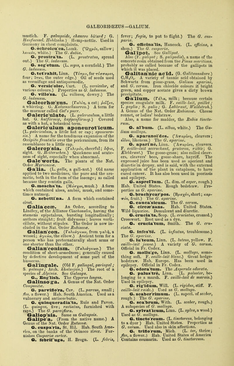 GALEORHGEZUS -GALIUM. mastich. F. galeopside^ chanvre bdtard; G. Haiifnesseh HohlzaJm.) Hemp-nettle. Used in German}' in chest complaints. C5-. ochroleu'ca, Lamk. ('Qxpo's? sallow; X.£i;/co§, white.) The G. dubia. G. prostra'ta. (L. prostratus^ spread out.) The G. ladanum. G. segr'etum. (L. seges^ a cornfield.) The G. ladanu))i. G. tet'raliit, Linn. (TETTja, for n-eararaps?, four; iVus, the outer edge.) Oil of seeds used as vermifuge and antispasmodic. G. versic'olor, Curt. (L. versicolor, of various colours.) Properties as G. ladanum. G. villo'sa. (L. villosiis, downy.) The G. ladanum. G-aleorlioe'zus. (FaXtTj, a cat; polX^vi, a whirring. G. Katzenschnurren.) A term for the murmur called Cafs purr. C^aleric'ulate. (L. gaUnculum, a little hat. G. hutformig, kappenfdrmig.) Covered as Avith a hat, a botanical term. G-aleric'ulum aponeurot'icum. (L. galericulum, a little hat or cap; aponeuro- sis.) A name for the tendinous expansion of the Occipito-frontalis over the pericranium, from its resemblance to a little cap. G-alerop'sia. (raXspos, cheerful; o\|Ats, sight. G. Reitersehen.) Quickness and acute- ness of sight, especially when abnormal. CS-ale'wortS. The plants of the Nat. Order Myricacece. G-a'lia. (L. galla, a gall-nut.) Old name applied to two medicines, the pure and the aro- matic, both in the form of the lozenge; so called because they contain galls. G. moscha'ta. (Mocrxos,musk.) A form which contained aloes, amber, musk, and some- times nutmeg. G. zebetti'na. A form which contained civet. ^alia'ceae. An Order, according to Lindley, of the Alliance Cinchonales, having the stamens epipetalous, bursting longitudinally; anthers straight; fruit didymous ; leaves verti- cillate, without stipules. The Order is now in- cluded in the Nat. Order Muhiacece. ^alian'COn. (TaXtdy/cwi;, from yaX)7, a weasel; dy;cwi/, the elbow.) Ancient term for a pei-son who has preternaturally short arms or one shorter than the other. ^alian'conism. (raXidyjcwv.) The condition of short-armedness; generally caused by defective development of some part of the humerus. ^al'ing'ale. (Old F. galingal, garingal; S. galanga; Arab, khalavjdn.) The root of a species of Galanga. G., En^'lisli. The Cyperus longus. O-alinso'g'a. A Genus of the Nat. Order Compositce. G. parviflo'ra, Cav. (L. parvus, small; ^05, a flower.) Hab. South America. Used as a vulnerary and antiscorbutic. G. quinqueradia'ta, Kuiz and Favon. (L. quinqiie, five; radiatus, furnished with rays.) The G. parvijlora. G-aliop'sis. Same as Galeopsis. G-alipe'a. (From the native name.) A Genus of the Nat. Order Butacece. G. cuspa'ria, St. Hil. Hab. South Ame- rica, on the banks of the Orinoco river. Fur- nishes Cuspari(B cortex. G. febrif'ugra, H. Brogn. (L. febris, fever; fugio, to put to flight.) The G. cns- paria. G. officinalis, Hancock. (L, officina, a shop.) The G. cusparia. G-al'ipot. See Gallipot. Also (F. galipot; S. galipodio)., a name of the concrete resin obtained from the Finus maritima, probably so called because of the gallipots in which it was placed. G-alitan'nic ac'id. _(G. Galitannsdure.) C7H8O5. A variety of tannic acid obtained by Schwartz from goose-grass, Galium aparine, and G. verum. Iron chloride colours it bright green, and copper acetate gives a dirty brown precipitate. G-a'lium. (rdXa, milk; because certain species coagulate milk. F. caille-lait, gaillet; \. gaglio; S. galio; G. Labkraut, Waldstroh.) A Genus of the Nat. Order JRubiacece. Cheese rennet, or ladies' bedstraw. Also, a name for madder, the JRubia tincto- rum. G. album. (L. albus, white.) The Ga- lium mollugo. G. aparanol'des. kmrapiv)], cleavers ; el^os, likeness.) The G. aparine. G. apari'ne, Linn. (^A.-rrapivn, cleavers. F. caille-lait accrochant, grateron, rieble; G. Klebkraut.) The goose-grass; also called cleav* ers, cleavers' bees, goose-share, hajaiff. The expressed juice has been used as aperient and diuretic in dropsy, and is said, with the external application of the plant in cataplasm, to have cured cancer. It has also been used in psoriasis and epilepsy. G. asprel'lum. (L. dim. of asper, rough.) Hab. United States. Eough bedstraw. Pro- perties as G. aparine. G. bracliycai/pos. (Bjoaxyej short; Kap- TTo's, fruit.) The G. aparine. G. cauca'sicum. The G. verum. G. circse'zans. Hab. United States. Wild liquorice. Demulcent and diuretic. G. crucia'ta, Scop. (L. cruciatus, crossed.) Crosswort. Eoot used as a dye. G. crucia'tum, Smith. The G. cru- ciata. G. infes'te. (L. infestus, troublesome.) The G. aparine. G. lu'teum, Linn. (L. luteus, yellow. F. caille-lait jaune.) A variety of G. verum. Official in Fr. Codex. G. mollu'g-o, Linn. (L. mollugo, some- thing soft. F. caille-lait blanc.) Great hedge- bedstraw. Hab. Europe. Has been used in epilepsy. Official in Fr. Codex. G. odora'tum. The Asperula odorata. G. palus'tre, Linn. (L. paluster, be- longing to a marsh. F. caille-lait de marais.) Used in epilepsy. G. rigr'idum, Will. (L. rigidus, stiff. F. caille-lait raide.) Used as G. mollugo. G. scaber'rimum. (L. superl. of scaber, rough.) The G. aparine. G. sca'brum, With. (L. scaber, rough.) A subspecies of G. mollugo. G. sylvat'icum, Linn. (L. syfoa;, a wood.) Used as G. mollugo. G. tincto'reum. (L. tinctoreus, belonging to a dyer ) Hab. United States. Properties as G. verum. Used also in skin affections. G. triflo'rum, Mich. (L. ter, thrice; Jlos, a flower.) Hab. United States of America Contains coumarin. Used as G. tinctoreum.