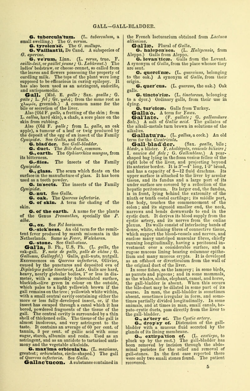 GALL-GALL-BLADDER. G. tubercula'tum. (L. tuberculum, a small swelling.) The G. vermn. G. tyrolen'se. The G. mollugo. G. Vaillant'ii, De Cand. A subspecies of G. aparine. G. ve'rum. Linn. (L. verus, true. F. caille-lait,o\' gaillet jaune ; G. Lab kraut.) The ladies' bedstraw. or cheese-rennet, so called from the leaves and flowers possessing the property of curdling milk. The tops of the plant were long supposed to be efficacious in curing epilepsy. It has also been used as an astringent, sudorific, and antispasmodic. Gall. (Mid. E. galle; Sax. gealla; G. galle ; L. fel; Gr. yoKn; from the same root as xXwpos, greenish.) A common name for the bile or secretion of the liver. Also (Old F. galle^ a fretting of the skin ; from L. callus, hard skin), a chafe, a sore place on the skin from rubbing. Also (Old F. galle; from L. galla, an oak apple), a tumour of a leaf or twig produced by the deposit of the egg of an insect of the Family Cynipidce. See Galla, and Galls. G. blad'der. See Gall-bladder. G. duct. The Bile duct, common, G., earth. The Ophiorrhiza mungos, from its bitterness. G.-flies. The insects of the Family Cynipidce. G., grlass. The scum which floats on the surface in the manufacture of glass. It has been used as a tooth powder. G. in'sects. The insects of the Family Cynipidce. G.-nut. See Galla. G. oak. The Quercus infectoria. G. of skin. A term for chafing of the skin. G. of tlie eartb. A name for the plants of the Genus Frenanthes, specially the P. alba. G., ox. See Fel bovinum. G.-sick'ness. An old term for the remit- tent fever produced by marsh miasmata in the Netherlands. Same as Fever, Walcheren. G.-stone. See Gall-stone. Gal'la, B. Ph., U.S. Ph. (L. galla, the oak-gall. F. mix de galle, galle de chene ; G. Gallnuss, Gallapfel.) Galls, gall-nuts, nutgall. Excrescences on Quercus infectoria, Ollivier, caused by the punctures and deposited ova of Diplolepis gallce tinctorice, Latr. Galls are hard, heavy, nearly globular bodies, 1 or less in dia- meter, with a smoothly tuberculated suiface, blackish-olive green in colour on the outside, which pales to a light yellowish brown if the gall remains on the tree; yellowish white within, with a small central cavity containing either the more or less fully-developed insect, or, if the insect has escaped through a canal which it has bored, powdered fragments of the tissue of the gall. The central cavity is surrounded by a thin shell of thickened cells. The tissue of the gall is almost inodorous, and very astringent to the taste. It contains an average of 60 per cent, of tannin, 3 per cent, of gallic acid with some sugar, starch, albumin and resin. Used as an astringent, and as an antidote to tartarised anti- mony and the vegetable alkaloids. G. maxima orbicula'ta. (L, maximus, greatest; or^icM?a^z<s, circle-shaped.) The gall of Quercus infectoria. See Galla. G-allac'tUCOn. A substance contained in the French lactucarium obtained from Lactuca altissima. G-al'lae. Plural of Galla. G. balepen'ses. (L. Halepcnsis, from Aleppo.) Galls from Aleppo. G. levan'tlcae. Galls from the Levant. A synonym of Galla, from the place whence they are sent. G. querci'nae. (L. quercinus, belonging to the oak.) A synonym of Galla, from their origin. G. quer'cus. (L. quercus, the oak.) Oak galls. • G. tincto'riae. (L. tinctoreus, belonging to a dyer.) Ordinary galls, from their use in dying. G. tur'cicae. Galls from Turkey. G-alla'o. A term for Yaws. G-al'late. (F. gallate; G. galluss'dure Salz.) A salt of Gallic acid. The gallatcs of the alkali-metals turn brown in solutions of the alkalies. Gallatu'ra. (L- gallus, a cock.) An old term for the Cicatricula. G-all-blad'der. ^ (Sax. ^^ea//^, bile; blcedr, a blister. F. cholecyste, vesicule biliaire ; I. vescica del fiele; G. Gallcnblase.) A pear- shaped bag lying in the fossa vesicae felleaa of the right lobe of the liver, and projecting beyond its anterior border. It is 3—4 long, I-o broad, and has a capacity of 8—12 fluid drachms. Its upper surface is attached to the liver by areolar tissue, and its fundus and a large part of its under surface are covered by a reflection of the hepatic peritoneum. Its larger end, the fundus, is in front, lying behind the extremity of the ninth or tenth costal cartilage; its middle part, the body, touches the commencement of the colon ; and its sigmoid smaller end, the neck, narrows and bends downwards to end in the cystic duct. It derives its blood supply from the cystic artery, and its nerves from the coeliac plexus. Its walls consist of interlacing bands of dense, white, shining fibres of connective tissue, which support the blood-vessels and nerves, and enclose many unstriped muscular fibres, chiefly running longitudinally, having a peritoneal in- vestment over a considerable surface, and a rugose mucous lining bearing columnar epithe- lium and many mucous crypts. It is developed as an oflFshoot or diverticulum from the wall of the original duct of the liver. In some fishes, as the lamprey; in some birds, as parrots and pigeons; and in some mammals, as the whales, sloths, elephant, camel, and horse, the gall-bladder is absent. When this occurs the bile-duct may be dilated in some part of its course. In man, the gall-bladder is sometimes absent, sometimes irregular in form, and some- times partially divided longitudinally. In some animals, and at times in man, small canals, he- pato-cystic ducts, pass directly from the liver to the gall-bladder. G., ar'tery of. The Cystic artery. G., drop'sy of. Distension of the gall- bladder with a mucous fluid secreted by the glands of its lining membrane. G., extirpa'tion of. (L. exstirpo, to pluck up by the root.) The gall-bladder has been removed by incision through the abdo- minal parietes for the relief and removal of gall-stones. In the first case reported there were only two small stones found. The patient recovered. 5