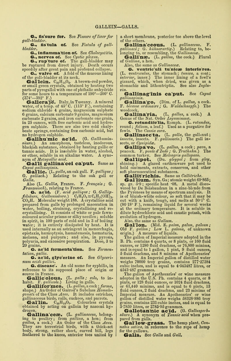 GALLEIN—GALLS. C, fis'sure for. See Fissure of liver for gall-bladder. Cr,f fis'tula of. See Fistula of gall- bladder. C, Inflamma'tion of. See CJiolecijstitis. Cr., nerves of. See Cystic plexus. G., rup'ture of. The gali-bladder may be ruptured from direct injury. Death occurs speedily after great pain and profound collapse. G., valve of. A fold of the rhucous lining of the gall-bladder at its neck. G-al'lein. C20H14O9. A brown-red powder, or small green crystals, obtained by heating two parts of pyrogallol with one of phthalic anhydride for some hours to a temperature of 190°—200° C (374°—392° F.) G-allera'j ^. Italy, in Tuscany. A mineral ■water, of a temp, of 45° C. (113° E.), containing sodium chloride 4 grains, magnesium sulphate 6 grains, calcium carbonate 9 grains, magnesium carbonate 2 grains, and iron carbonate one grain, in 25 ounces, with free carbonic acid and hydro- gen sulphide. There are also two cold chaly- beate springs, containing free carbonic acid, but no hydrogen sulphide. G-allliu'mic ac'id. (G. Gallhumin- sdure.) An amorphous, tasteless, inodorous, blackish substance, obtained by heating gallic or tannic acids. It is insoluble in water, alcohol, or ether, soluble in an alkaline water. A syno- nym of Metagallic acid. G-alli g'allina'cei ca'put. Same as Caput gallinaginis. G-ai'liC. (L. galla., an oak gall. F. gallique ; G. gallisch.) Relating to the oak gall or Galla. Also (L. Gallia, France. F. frangais; G. Franzosisch)., relating to France. G. ac'id. (F. acid gallique; G. Gallap- felsdure, Gallnussdure.) C7H605=:C6H2(0H)3. CO2H. Molecular weight 188. A crystalline acid prepared from galls by prolonged maceration in water, boiling, straining, crystallising and re- crystallising. It consists of white or pale fawn- coloured acicular prisms or silky needles ; soluble in spirit, in 100 parts of cold and in 3 of boiling ■water; it is entirely dissipated by heat. It is used internally as an astringent in menorrhagia, epistaxis, htemoptysis, haematemesis, haematuria, melgena, and purpura; and also, in pyrosis, polyuria, and excessive perspiration. Dose, 3 to 20 grains. G. ac'id fermenta'tion. See Fermen- tation, gallic. G. ac'id, ^lyc'erine of. See Glyceri- num acidi gallici. G. disease'. An old name for syphilis, in reference to its supposed place of origin or source in France. Gallic'olous. (L. galla; cola, to in- habit. F. gallicole.) Living in galls. Ca-allifor'mes. (L. gallus, a cock; forma, shape.) An Order of Garrod's Subclass Homalo- gonati of the Class Aves. It includes ostriches, gallinaceous birds, rails, cuckoos, and parrots. G'al'lin. C20H18O7. Colourless crystals obtained by acting on gallein by nascent hy- drogen. G-allina'ceae. (L. galUnaceus, belong- ing to poultry; from gallina, a hen; from gallus, a cock.) An Order of the Class Aves. They are terrestrial birds, with a thick-set body, strong, rather short, curved bill, legs feathered to the knees, anterior toes united by a short membrane, posterior toe above the level of the others. G-allina'ceouS. (L. galUnaceus. F. gallinace; G. hiihnerartig.) Relating to, be- longing to, or resembling, the Gallinacece. G-alli'nae. (L. gallus, the cock.) Plural of Gallina, a hen. Also, the same as Gallinacece. G. ventric'uli tu'nicae interio'res. (L. ventriculus, the stomach; tunica, a coat; interior, inner.) The inner lining of a fowl's gizzard, which, when dried, was given as a stomachic and lithontriptic. See also Inglu- vin. G-allina^'inis ca'put. See Caput gallinaginis. G-allina'grO. (Dim. of L. gallus, a cock. F. becasse ordinaire; G. Waldschnepfe.) The woodcock. G-allina'ria. (L. gallus, a cock.) A Genus of the Nat. Order Leguminosce. G> rotundifo'lia, Rumph. (L. rotundus, round ; folium, a leaf.) Used as a purgative for fowls. The Cassia cora. G-allinsec'ta. (L. galla, the gall-nut; insecta, insects. F. gallinsecte.) The gall in- sects, or Cynipidce. G-allipa'VO. (L. gallus, a cock ; pavo, a peacock. )^\ poule d inde ; Q. Truthahn.) The common turkey. See Meleagris gallopavo. G-al'lipot. (Du. gleypot; from gley, shining.) A glazed earthenware pot used to hold ointments, extracts, conserves, and other soft pharmaceutical substances. G-allit'riclliS. Same as Callitriche. G-al'lium. Syn. Ga; atomic weight 69*865; sp. gr. 5*9 ; specific heat '08. A metal disco- vered by De Boisbaudran in a zinc-blende from the Pyrenees by means of spectrum analysis. It is of bluish-white colour, so soft that it may be cut with a knife, tough, and melts at 30*1° C. (86-18° F.)j remaining liquid for several weeks at the ordinary temperature. It is soluble in dilute hydrochloric acid and caustic potash, with evolution of hydrogen. Also, the same as Galium. G-al'lon. (Mid. E. galon, galun, galoun ; Old F. gallon; Low L. galona, of unknown origin.) A measure of liquids. The gallon of Imperial measure adopted in the B. Ph. contains 4 quarts, or 8 pints, or 160 fluid ounces, or 1280 fluid drachms, or 76,800 minims, and is equal to 1 gallon, 1 pint, 9 fluid ounces, 5 fluid drachms, and 8 minims of Apothecaries' measure. An Imperial gallon of distilled water weighs 70000 troy grains, contains 277-27384 cubic inches, and is equal to 4*543487 litres, or 4543*487 grammes. The gallon of Apothecaries' or wine measure adopted in the U.S. Ph. contains 4 quarts, or 8 pints, or 128 fluid ounces, or 1024 fluid drachms, or 61,440 minims, and is equal to 6 pints, 13 fluid ounces, 2 fluid drachms, and 23 minims of Imperial measure. An Apothecaries' or wine gallon of distilled water weighs 58328*886 troy grains, contains 231 cubic inches, and is equal to 3*7859 litres, or 3785*95 grammes. G-allotan'nic ac'id. (G. Gallusgerb- sdiire.) A synonym of Tannic acid when pre- pared from galls. G-al'lOW-g'rass. The hemp plant, Can- nabis sativa, in reference to the rope of hemp for the gallows. Galls. See Galla and Gall,