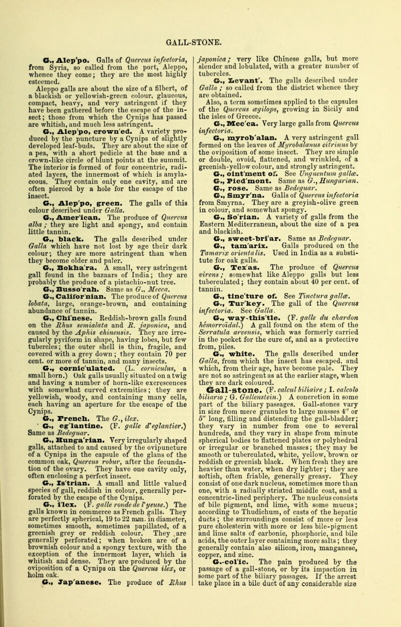 GALL-STONE. Alep'po. Galls of Quercus infectoria, from Syria, so called from the port, Aleppo, whence they come; they are the most highly esteemed. Aleppo galls are about the size of a filbert, of a blackish or yellowish-green colour, glaucous, compact, heavy, and very astringent if they have been gathered before the escape of the in- sect; those from which the Cynips has passed are whitish, and much less astringent. C, Alep'po, crown ed. A variety pro- duced by the puncture by a Cynips of sligntly developed leaf-buds. They are about the size of a pea, with a short pedicle at the base and a crown-like circle of blunt points at the summit. The interior is formed of four concentric, radi- ated layers, the innermost of which is amyla- ceous. They contain only one cavity, and are often pierced by a hole for the escape of the insect. Gm Alep'po, grreen. The galls of this colour described under Galla. G., .A^mer'ican. The produce of Quercus alba; they are light and spongy, and contain little tannin. G., black. The galls described under Galla which have not lost by age their dark colour; they are more astringent than when they become older and paler. G., Bokha'ra. A small, very astringent gall found in the bazaars of India; they are probably the produce of a pistachio-nut tree. G., Busso'rah. Same as G., Mecca. G., Califor'nian. The produce of Quercus lobata, large, orange-brown, and containing abundance of tannin. G., Chi'nese. Reddish-brown galls found on the Rhus semialata and R. japonica, and caused by the Aphis chinensis. They are irre- gularly pyriform in shape, having lobes, but few tubercles; the outer shell is thin, fragile, and covered with a grey down ; they contain 70 per cent, or more of tannin, and many insects. G.» cornic'ulated. (L. corniculus, a small horn.) Oak galls usually situated on a twig and having a number of horn-like excrescences with somewhat curved extremities; they are yellowish, woody, and containing many cells, each having an aperture for the escape of the Cynips. G., French. The G.,ilex. ■ G.) egr'lantine. (F. ffalle d'eglantier.) Same as Bedeguar. G., Hung-a'rian. Very irregularly shaped galls, attached to and caused by the ovipuncture of a Cynips in the capsule of the glans of the common oak, Quercus robur, after the fecunda- tion of the ovary. They have one cavity only, often enclosing a perfect insect. G., Is'trian. A small and little valued species of gall, reddish in colour, generally per- forated by the escape of the Cynips. G., ilex. (F. galle rondedeVyeuse.) The galls known in commerce as French galls. They are perfectly spherical, 19 to 22 n^m. in diameter, sometimes smooth, sometimes papillated, of a greenish grey or reddish colour. They are generally perforated; when broken are of a brownish colour and a spongy texture, with the exception of the innermost layer, which is whitish and dense. They are produced by the oviposition of a Cynips on the Quercus ilex, or holm oak. G., Jap'anese. The produce of Rhus japonica; very like Chinese galls, but more slender and lobulated, with a greater number of tubercles. G., licvant'. The galls described under Galla ; so called from the district whence they are obtained. Also, a term sometimes applied to the capsules of the Quercus cegilops, growing in Sicily and the isles of Greece. G., IMCec'ca. Very large galls from Quercus infectoria. G., myrob'alan. A very astringent gall formed on the leaves of Myrobalanus citrinus by the oviposition of some insect. They are simple or double, ovoid, flattened, and wrinkled, of a greenish-yellow colour, and strongly astringent. G.| olnt'ment of. See Unguentum gallcc, G., Pied'mont. Same as Rmigarian. G., rose. Same as Bedeguar. G., Smyr'na. Galls of Quercus infectoria from Smyrna. They are a greyish-olive green in colour, and somewhat spongy. G., So'rian. A variety of galls from the Eastern Mediterranean, about the size of a pea and blackish. G., sweet-bri'ar. Same as Bedeguar. G., tam'arix. Galls produced on the Tamarix orientalis. Used in India as a substi- tute for oak galls. G., Tex'as. The produce of Quercus virens; somewhat like Aleppo galls but less tuberculated; they contain about 40 per cent, of tannin. G., tinc'ture of. See Tinctura galloe. G., Tur'key. The gall of the Quercus infectoria. See Galla. G., way-tbis'tle. (F. galle du chardon hemorro'idal!) A gall found on the stem of the Serratula arvensis, which was formerly carried in the pocket for the cure of, and as a protective from, piles. G., white. The galls described under Galla, from which the insect has escaped, and which, from their age, have become pale. They are not so astringent as at the earlier stage, when they are dark coloured. Crall-Stone. (F. calcul biliaire; I. calcolo biliario ; G. Gallenstein.) A concretion in some part of the biliary passages. Gall-stones vary in size from mere granules to large masses 4 or 5 long, filling and distending the gall-bladder; they vary in number from one to several hundreds, and they vary in shape from minute spherical bodies to flattened plates or polyhedral or irregular or branched masses; they may be smooth or tuberculated, white, yellow, brown or reddish or greenish black. When fresh they are heavier than water, when dry lighter; they are softish, often friable, generally greasy. They consist of one dark nucleus, sometimes more than one, with a radially striated middle coat, and a concentric-lined periphery. The nucleus consists of bile pigment, and lime, with some mucus; according to Thudichum, of casts of the hepatic ducts ; the surroundings consist of more or less pure cholesterin with more or less bile-pigment and lime salts of carbonic, phosphoric, and bile acids, the outer layer containing more salts ; they generally contain also silicon, iron, manganese, copper, and zinc. G.-col'ic. The pain produced by the passage of a gall-stone, or by its impaction in some part of the biliary passages. If the arrest take place in a bile duct of any considerable size