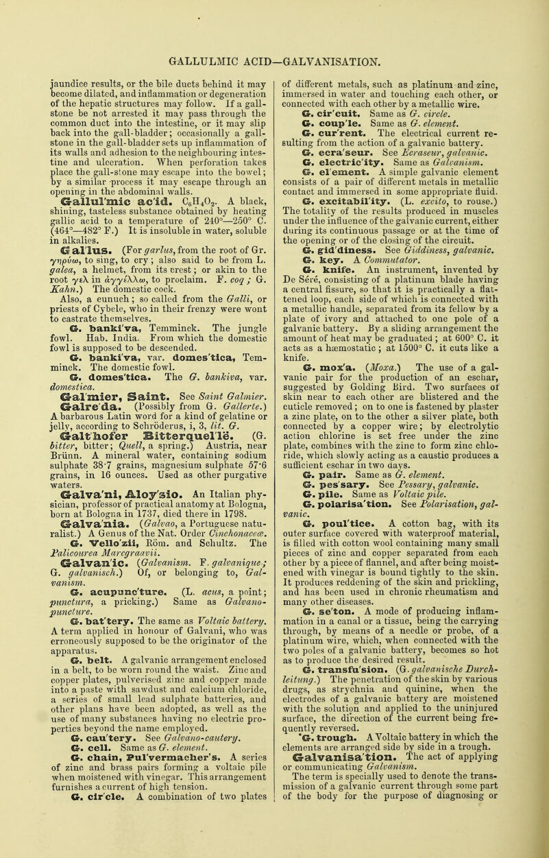 GALLULMIC ACID—GALVANISATION. jaundice results, or the bile ducts behind it may become dilated, and inflammation or degeneration of the hepatic structures ma}^ follow. If a gall- stone be not arrested it may pass through the common duct into the intestine, or it may slip back into the gall-bladder; occasionally a gall- stone in the gall-bladder sets up inflammation of its walls and adhesion to the neighbouring intes- tine and ulceration. When perforation takes place the gall-stone may escape into the bowel; by a similar process it may escape through an opening in the abdominal walls. G-alluI'mic ac'id. C6H4O2. A black, shilling, tasteless substance obtained by heating gallic acid to a temperature of 240°—250° C. (464°—482° F.) It is insoluble in water, soluble in alkalies. G alius. (For garlus, from the root of Gr. yrjpvu)^ to sing, to cry ; also said to be from L. galea, a helmet, from its crest; or akin to the root ysX in ayylXkcjo, to proclaim. F. coq ; G. Xahn.) The domestic cock. Also, a eunuch; so called from the Galli, or priests of Cybele, who in their frenzy were wont to castrate themselves. G-. banki'va, Temminck. The jungle fowl. Hab. India. From which the domestic fowl is supposed to be descended. Gr. banki'va, var. domes'tica, Tem- minck. The domestic fowl. Cr. domes'tica. The G. bankiva, var. domestica. 6-al'mier, Samt. See Saint Galmier. ^alre'da. (Possibly from G. Gallerte.) A barbarous Latin word for a kind of gelatine or jelly, according to Schroderus, i, 3, lit. G. d-altliofer Bitterquel le. (G. bitter, bitter; Quell, a spring.) Austria, near Briinn. A mineral water, containing sodium sulphate 387 grains, magnesium sulphate 57*6 grains, in 16 ounces. Used as other purgative waters. G-alva'ni, Aloy'siO. An Italian phy- sician, professor of practical anatomy at Bologna, born at Bologna in 1737, died there in 1798. ^alva'nia. {Galvao, a Portuguese natu- ralist.) A Genus of the Nat. Order Ginchonacece. a. Vello'zii, Rom. and Schultz. The J^aliconrea Marcgraavii. ^alvan'ic. {Galvanism. F. galvanique-; G. galvanisch.) Of, or belonging to, Gal- vanism. €r. acupunc'ture. (L. acus, a point; pimctura, a pricking.) Same as Galvano- puncture. Cr. bat'tery. The same as Voltaic battery. A term applied in honour of Galvani, who was erroneously supposed to be the originator of the apparatus. CS-. belt, A galvanic ai-rangement enclosed in a belt, to be worn round the waist. Zinc and copper plates, pulverised zinc and copper made into a paste with sawdust and calcium chloride, a series of small lead sulphate batteries, and other plans have been adopted, as well as the use of many substances having no electric pro- perties beyond the name employed. Cr. cau'tery. See Galvano-cautery. Cr. cell. Same as G. element. Cr. cbain, PulVermaclier's. A series of zinc and brass pairs forming a voltaic pile when moistened with vinegar. This arrangement furnishes a current of high tension. Cr. clr'cle. A combination of two plates of different metals, such as platinum and zinc, immersed in water and touching each other, or connected with each other by a metallic wire. Cr. cir'cuit. Same as G. circle. Cr. coup'le. Same as G. element. Cr. cur'rent. The electrical current re- sulting from the action of a galvanic battery. G. ecra'seur. See £c)-aseur, galvanic. G. electric'ity. Same as Galvanism. Gm el'ement. A simple galvanic element consists of a pair of different metals in metallic contact and immersed in some appropriate fluid. G. excitabil'ity. (L. excito, to rouse.) The totality of the results produced in muscles under the influence of the galvanic current, either during its continuous passage or at the time of the opening or of the closing of the circuit. G. g-id'diness. See Giddiness, galvanic. G. key. A Commutator. G. knife. An instrument, invented by De Sere, consisting of a platinum blade having a central fissure, so that it is practically a flat- tened loop, each side of which is connected with a metallic handle, separated from its fellow by a plate of ivory and attached to one pole of a galvanic battery. By a sliding arrangement the amount of heat may be graduated ; at 600° C. it acts as a haemostatic ; at 1500° C. it cuts like a knife. G. mox'a. (Moxa.) The use of a gal- vanic pair for the production of an eschar, suggested by Golding Bird. Two surfaces of skin near to each other are blistered and the cuticle removed; on to one is fastened by plaster a zinc plate, on to the other a silver plate, both connected by a copper wire; by electrolytic action chlorine is set free under the zinc plate, combines with the zinc to form zinc chlo- ride, which slowly acting as a caustic produces a sufficient eschar in two days. G. pair. Same as G. element. G. pes'sary. See Pessary, galvanic. G. pile. Same as Voltaic pile. G. polarisa'tion. See Polarisation, gal- vanic. G. poul'tice. A cotton bag, with its outer surface covered with waterproof material, is filled with cotton wool containing many small pieces of zinc and copper separated from each other by a piece of flannel, and after being moist- ened with vinegar is bound tightly to the skin. It produces reddening of the sldn and prickling, and has been used in chronic rheumatism and many other diseases. G. se'ton. A mode of producing inflam- mation in a canal or a tissue, being the carrying through, by means of a needle or probe, of a platinum wire, which, when connected with the two poles of a galvanic battery, becomes so hot as to produce the desired result. G. transfu'sion. {Q. galvanische Burch- leitung.) The penetration of the skin by various drugs, as strychnia and quinine, when the electrodes of a galvanic battery are moistened with the solution and applied to the uninjured surface, the direction of the current being fre- quently reversed. *G. troug-b. A Yoltaic battery in which the elements are arranged side by side in a trough. G-alvanisa'tion. _ The act of applying or communicating Galvanism. The term is specially used to denote the trans- mission of a galvanic current through some part of the body for the purpose of diagnosing or