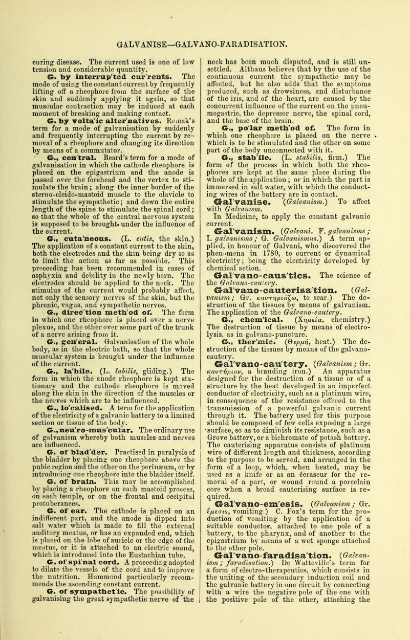 GALVANISE—GAL VANO-FARADISATION. curing disease. The current used is one of low- tension and considerable quantity. €r. by interrup'ted currents. The mode of using the constant current by frequently lifting off a rheophore from the surface of the skin and suddenly applying it again, so that muscular contraction may be induced at each moment of breaking and making contact. G. by volta'ic alter'natives. Eemak's term for a mode of galvanisation by suddenly and frequently interrupting the current by re- moval of a rheophore and changing its direction by means of a commutator. €3-., cen'tral. Beard's term for a mode of galvanisation in which the cathode rheophore is placed on the epigastrium and the anode is passed over the forehead and the vertex to sti- mulate the brain; along the inner border of the sterno-cleido-mastoid muscle to the clavicle to stimulate the sympathetic; and down the entire length of the spine to stimulate the spinal cord; so that the whole of the central nervous system is supposed to be brought, under the influence of the current. Cr., cuta'neous. (L. cutis, the skin.) The application of a constant current to the skin, both the electrodes and the skin being dry so as to limit the action as far as possible. This proceeding has been recommen ded in cases of asphyxia and debility in the newly born. The electrodes should be applied to the neck. The stimulus of the current would probably affect, not only the sensory nerves of the skin, but the phrenic, vagus, and sympathetic nerves. €r., direc tion metb'od of. The form in which one rheophore is placed over a nerve plexus, and the other over some part of the trunk of a nerve arising from it. Cr., gren'eral. Galvanisation of the whole body, as in the electric bath, so that the whole muscular system Is brought under the influence of the cuiTent. Cr., la'bile. (L. labilis, gliding.) The form in which the anode rheophore is kept sta- tionary and the cathode rheophore is moved along the skin in the direction of the muscles or the nerves which are to be influenced. O., lo'calised. A term for the application of the electricity of a galvanic battery to a limited section or tissue of the body. G.t neu'ro-mus'cular. The ordinary use of galvanism whereby both muscles and nerves are influenced. Cr. of blad'der. Practised in paralysis of the bladder by placing one rheophore above the pubic region and the other on the perinseum, or by introducing one rheophore into the bladder itself. Cr. of brain. This may be accomplished by placing a rheophore on each mastoid process, on each temple, or on the frontal and occipital protuberances. Cr. of ear. The cathode is placed on an indifferent pai't, and the anode is dipped into salt water which is made to fill the external auditory meatus, or has an expanded end, which is placed on the lobe of auricle or the edge of the meatus, or it is attached to an electric sound, which is introduced into the Eustachian tube. Cr. of spinal cord. A proceeding adopted to dilate the vessels of the cord and to improve the nutrition. Hammond particularly recom- mends the ascending constant current. Cr. of sympathetic. The possibility of galvanising the great sympathetic nerve of the neck has been much disputed, and is still un- settled. Althaus believes that by the use of the continuous current the sympathetic may be affected, but he also adds that the symptoms produced, such as drowsiness, and disturbance of the iris, and of the heart, are caused by the concurrent influence of the current on the pneu- mogastric, the depressor nerve, the spinal cord, and the base of the brain. Cr., polar meth'od of. The form in which one rheophore is placed on the nerve which is to be stimulated and the other on some part of the body unconnected with it. Cr., stab'ile. (L. stabilis, firm.) The form of the process in which both the rheo- phores are kept at the same place during the whole of the application; or in which the part is immersed in salt water, with which the conduct- ing wires of the battery ai-e in contact. G-al'vanise. {^Galvanism.) To aff'ect with Galvanism. In Medicine, to apply the constant galvanic current. ^al'vanism. {Galvani. galvanisme; \. galvanismo; G. Galvanismus.) A term ap- plied, in honour of Galvani, who discovered the phenomena in 1780, to current or dynamical electi-icity; being the electricity developed by chemical action. CS-al'vano-caus'tiCS. The science of the Gcdvano-catitery. ^al'vano-cauterisa'tion. {Gal- vanism; Gr. Krw^i]pLuX^M, to sear.) The de- struction of the tissues by means of galvanism. The application of the Galvano-cautery. Cr., cbem'ical. (XTj^utia, chemistry.) The destruction of tissue by means of electro- lysis, as in galvano-puncture. d-., tber'mic. (Gfp/x??, heat.) The de- struction of the tissues by means of the galvano- cautery. ^al'vano-cau'tery. {Galvanism; Gr. KavTripiou, a branding iron.) An apparatus designed for the destruction of a tissue or of a structure by the heat developed in an imperfect conductor of electricity, such as a platinum wire, in consequence of the resistance offered to the transmission of a powerful galvanic current through it. The battery used for this purpose should be composed of few cells exposing a large •surface, so as to diminish its resistance, such as a Grove battery, or a bichromate of potash battery. The cauterising apparatus consists of platinum wire of different length and thickness, according to the pui'pose to be served, and arranged in the form of a loop, which, when heated, may be used as a knife or as an ecraseur for the re- moval of a part, or wound round a porcelain core when a broad cauterising surface is re- quired. G-al'vano-em'esiS. {Galvanism; Gr. E/xEo-is, vomiting.) C. Fox's term for the pro- duction of vomiting by the application of a suitable conductor, attached to one pole of a battery, to the pharynx, and of another to the epigastrium by means of a wet sponge attached to the other pole. G-al'vanO-faradisa'tion. {Galvan- ism ; faradisation.) De Watteville's term for a form of electro-therapeutics, which consists in the uniting of the secondary induction coil and the galvanic battery in one circuit by connecting with a wire the negative pole of the one with the positive pole of the other, attaching the