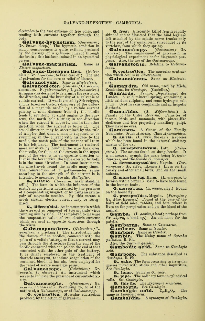 GALVANO-HYPNOTISM—GAMBOIDIA. electrodes to the two extreme or free poles, and sending both currents together through the body. G-al'vano-hyp xiOtism. {Galvanism ; Gr. uTTi/os, sleep.) The hypnotic condition in which consciousness is quite extinct, produced by the passage of a galvanic current through the brain; this has been induced in an hysterical person. G-al'vano-mag''netism. Same as Electro-magnetism, G-al'vano-therapeu'tics. {Galva- nism ; Gr. QtpairtvM, to take care of ) The use of galvanism for the cure or relief of disease. G-alvanol'ysiS. Same as Electrolysis. G-alvanom'eter.^ {Galvani; Gr.fiST-pSvy a measure. F. galvanometre ; 1. galvanometro.) An apparatus designed to determine the existence, the direction, and the intensity of a galvanic or voltaic current. ,.It was invented by Schweigger, and is based on Orsted's discovery of the deilec- tion of a magnetic needle by a voltaic current passing at some distance from it; the needle tends to set itself at right angles to the cur- rent, the north pole turning in one direction when the current is above it, and in the other direction when the current is below it. The actual direction may be ascertained by the rule of Ampere, that when a man is supposed to be swimming in the current with his face to the needle, the north pole of the magnet will turn to his left hand. The instrument is rendered more sensitive by bending the wire back over the needle, for then, as the current in the upper part of the wire is in an opposite direction to that in the lower wire, the force exerted by both is in the same direction. In some instruments the wire travels round the needle many times. The construction of a galvanometer varies according to the strength of the current it is intended to measure. See also Multiplier. Gm astat'ic. (AorTaTos, never standing still.) The form in which the influence of the earth's magnetism is neutralised by the presence of a compensating magnet, or by using an astatic pair of magnetic needles. By this means a much smaller electric current may be recog- nised. Cr., differen'tial. An instrument in which the wire coil is composed of two separate wires running side by side. It is employed to measure the comparative value of two electric currents which are sent in opposite directions through the wires. G-alvanopunc'ture. {Galvanism ;^ L. punctura, a pricking.) The introduction into the tissues of fine needles, connected with the poles of a voltaic battery, so that a current may pass through the structures from the end of the needle connected with one pole to the end of that connected with the other pole of the battery. It is chiefly employed in the treatment of thoracic aneurysm, to induce coagulation of the contained blood ; it has also been employed for the relief of severe neuralgic pains. <3-al'vanoSCOpe. {Galvanism; Gr. ffKOTTtw, to observe.) An instrument which serves to indicate the presence of current electri- city. Oalvanoscop'ic. {Galvanism; Gr. GKoiriix), to observe.) Pertaining to, or of the nature of, a Galvanoscope, or of Galvanoscopy. G. contrac'tiou. Muscular contraction produced by the action of galvanism. Of. frog, A recently killed frog is rapidly skinned and so dissected that the hind legs are left attached by the sciatic nerve trunks only to the part of the spinal cord, surrounded by its vertebrae, from which they spring. G-alvanos'copy. {Galvanism; Gr. aKOTTEu).) The employment of galvanism in physiological experiment or for diagnostic pur- poses. Also, the use of the Galvanoscope. G-alvanoton'ic. Eclating to Galvano- tonus. Ce. contrac'tlon. The muscular contrac- tion which occurs in Electrotonus. G-alvanot'onuS. Same as Electroto- nus. Ca-aman'dra. Old name, used by Mich. Reudenius, for Gamboge. (Castellus.) G-am'arde. France, Departement des Landes. A cold mineral spring, containing a little calcium sulphate, and some hydrogen sul- phide. Used in skin complaints and in herpetic diathesis. Gamas'idae. (G. Edfermilben.) A Family of the Order Acarina. Parasites of insects, birds, and mammals, with pincer-like chelicerse and free projecting maxillary palpi. They have no eyes. G-am'asus. A Genus of the Family Gamasidce, Order Acarina, Class ArachnoidecB. G. au'ris. (L. auris, the ear.) A species which has been found in the external auditory meatus of the ox. G. coleopterato'rum, Latr. {Coleo- ptera.) The acarus found on dung-beetles. It is an asexual nymph, the male being G. testu- dinarius, and the female G. crassipes. G. dermanuyssoi'des, Megnin. {Ber- manyssus; Gr. sHos, likeness.) Lives on the canary and other small birds, and on the small rodents. G. margrlna'tus, Herm. (L. margino, to furnish with a border.) Said to have been found in the human brain. G. musca'rum. (L. musca, a fly.) Found on the house fly. G. pteroptoii'des, Megnin. {Pteroptus; Gr. tt^os, likeness.) Found at the base of the hairs of field mice, rabbits, and bats, where it lives on the perspiration and on the blood of the animal. ^am'ba. (L. gamba, a hoof; perhaps from Gr. /ca/xTT?;, a bending.) An old name for the patella. G-am'barus> Same as Gammarus. G-am'beer. Same as Gambir. G-am'bier. Same as Gambir. Cram'bir. The Malay name of Catechu pallidum, B. Ph. Also, the Uncaria gambir. G-ambO'dic ac'id. Same as Gambogic acid. G-am'bog'ea The substance described as Cambogia, B. Ph. G., cake. The form occurring in irregular masses mixed with sticks and other impurities. See Cambogia. Gm lump. Same as G., cake. G., pipe. The ordinary form in cylindrical rolls. See Cambogia. G. this'tle. The Argemone mexicana. G-anibo'g*ia. See Cambogia. G-ambo'g-ic ac'id. C20H24O4. The same as Cambogic acid. G-amboi'dia* A synonym of Cambogia,