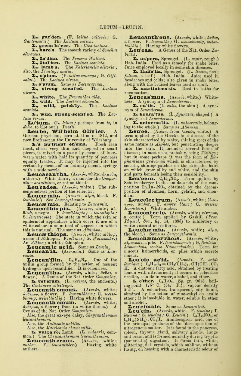 LETUM—LEUCIN. 1^., g'ar'den. (F. laitue cultivee; G. Gartensalat.) The Lactuca sativa. Ii.-g-reen la'ver. The JJlva lactuca. Xi., hare's. The smooth variety of Sonchiis oleraceufi. Ii., Zn'dian. The Frazera Walteri. Ii., Xtal'ian. The Lactuca scariola. Ii., lamb's. The Valerianella olitoria ; also, the Plantngo media. o'pium. (F. laitue sauvage; G. Gift- salat.) The Lactuca virosa. Jm. o'pium. Same as Lactucarium. Ii., Strong: scent'ed. The Lactuca virosa. Ii., white. The Prenanthes alba. Ii., wild. The Lactuca elongata. Ja.t wild, prickly. The Lactuca scariola. Ii., wild, strong:-scent'ed. The Lac- tuca virosa. Xie'tunii (L. letum ; perhaps from le, in deleo, to blot out.) Death. Xieu'be, Wilhelm Olivier. A German physician, born at Ulm in 1842, and now Professor in the University of Wiirzburg. IL.'s nu'trient en'ema. Fresh lean meat, sliced very thin and chopped in small pieces, is mixed to a paste by means of luke- warm water with half its quantity of pancreas equally treated. It may be injected into the rectum by means of an ordinary enema syringe with a wide nozzle. Iie'UCa>Ca>]l't;ll3/a (A£u/<:o9, white; a^avda, a thorn.) White thorn; a name for the Onopor- dium acanthiuMy or cotton thistle. Xieu'cades. (Aeu/cos, white.) The sub- conjunctival portion of the sclerotic. Iieucae'mia. (Asu/cos; al|ua, blood. F. leucemie.) See Leucocythcemia. IieucSB'mic. Relating to Leuc(2inia. XieucSBtllio'pia. (Aty/cds, white; al- 6tov/A, a negro. F. leucethiopie ; I. leucetiopia ; S. leucetiopia) The state in which the skin or epidermoid appendices which cover it are of a white colour lu an animal of a species in which this is unusual. The same as Albinism. laeucSB'tlliops. (Aeukos, white; aidioxp; a man of Ethiopia. F. albinos ; G. Weissmohr.) An Albino ; a white Ethiopian. Iieucam'ic ac'id. Same as Leucin. Zieucan'ia. (Aeu/cayuj.) Same as Lau- cania. Zieucan'ilin. C20H21N3. One of the anilin group formed by the action of nascent hydrogen upon rosaniline. It is colourless. Zieucan'tliaa (Aeu/co?, white; u.v%o<s., a flower.) A Genus of the Nat. Order Compositce. Ii. vet'erum. (L. veteres^ the ancients.) The Centaurea calcitrapa. Iieucantli'emous. (Aeuko?, white; (ivdzfxov, a tlower. F. leucantheme; G. weiss- blumig, weissbliithig.) Having white flowers. Iieucanth'emum. (Aewo?, white; avdtfxov, a flower; from its white florets.) A Genus of the Nat. Order Compositce. Also, the great ox-eye daisy, Chrysanthemum leucanthemum. Also, the Anthemis nobilis. Also, the Matricaria chamomilla. Ii. vulg:a're, Lamk. (L. vulgaris, com- mon.) The Chrysanthemum leucanthemum. Xieucantli'erous. (Aeuko's, white; anther. F. leucanthere.) Having white anthers. Zieucantll'ous. (Asuk-o's, white ; ('yBo?, a Hower. F. leucanthe ; G. weissblumig, weiss- blUlliig.) Having white flowers, Zieu'cas. A Genus of the Nat. Order La- biat(B. Ii. as'pera, Sprengel. (L. asper, rough.) Hab. India. Used as a remedy for snake bites. Juice employed locally in some skin diseases. Ii. linifo'lia, Sprengel. (L. linum, flax; folium, a leaf.) Hab. India. Juice used iu headaches and colds; also given in snake bites, along with the bruised leaves used as snuff. Ii. martinicen'sis. Used in baths for rheumatism. Zieucas'muS. (Ahv/co's, white.) White- ness. A synonym, of Leucoderma. Ii. cu'tis. (L. cutis, the skin.) A syno- nym of Leucodcrma. Ii. figura'tus. (^.Jiguratus, shaped.) A synonym of Leucodcrma. Ii. universa'lis. (L. universalis, belong- ing to the whole.) Same as Albinism. Iieu'ce. (Aeu/cjj, from Xei/zco's, white.) A term applied by the Greeks to a disease of the skin characterised by white, shining spots of the same nature as Alphos, but penetrating deeper into the skin. It included several forms of disease; in most cases, probably, being Vililigo ; but in some perhaps it was the form of Ele- phantiasis grcecorum which is characterised by smooth, shining patches on the skin, the haiis on which grow silky and white, and the skin and parts beneath losing their sensibility. Iieu'cein. CeHnNOs. Term applied by Schutzenberger to the amido-acids of the com- position CnHn-iNOa, obtained by the decom- position of albumen, horn, gelatin, and clion- drin. Iieucelec'trum. (Aeu/co?, white; nX^K- Tpov, amber. F. ambre blanc; G. weisser Bornstein.) White amber. Iieucenter'ic. (Aeu/co?, white; Klvi-pov, a centre.) Term applied by Gaskill {Proc. Physiol. Soc, fig. 14, 1885) to inhibitory or white visceral nerve fibres. Iieuchae'mia. (Aeuk-o?, white; al/xa, the blood.) Same as Leucocythcemia. Xieuchaemor'rhois. {AzvK(k, white; ainoppdt^, a pile. F. letichemorrdis ; G. Schleim- hdmorrhois, weisse Hdmorrhoide.) Term for mucous haemorrhoids, or piles which secrete mucus. Xieu'cic ac'id. (Aeuko?. F. acide leucique.) CoHjaOg = CEgCCH2)3. CH(CH). CO.^ H. A diatomic fatty acid, obtained by treating leucin with nitrous acid; it occurs in colourless needles, soluble in water, alcohol, and ether. Ii. e'ther. CeHgOg. Sp. gr. -9613; boil- ing point 175 C. (347° F.); vapour density 5*241. A colourless, transparent, oily liquid, obtained by the action of zinc-ethyl on oxalic ether; it is insoluble in water, soluble in ether and alcohol. Zieu'cimide. Same as Leucinitril. Xieu'cin. (Aeukos, white. ¥. leucine;!, leucina ; S. leucina; G. Leticin.) CoHigNOa, or C5Hio(NH2) . CO2H. Amidocaproic acid, one of the principal products of the decomposition of nitrogenous matter. It is found in the pancreas, spleen, thymus gland, salivary glands, lungs and brain, and is formed normally during tryptic (pancreatic) digestion. It forms thin, white, glittering, flat crystals, which sublinip, without fusing, on heating with a characteristic odour of