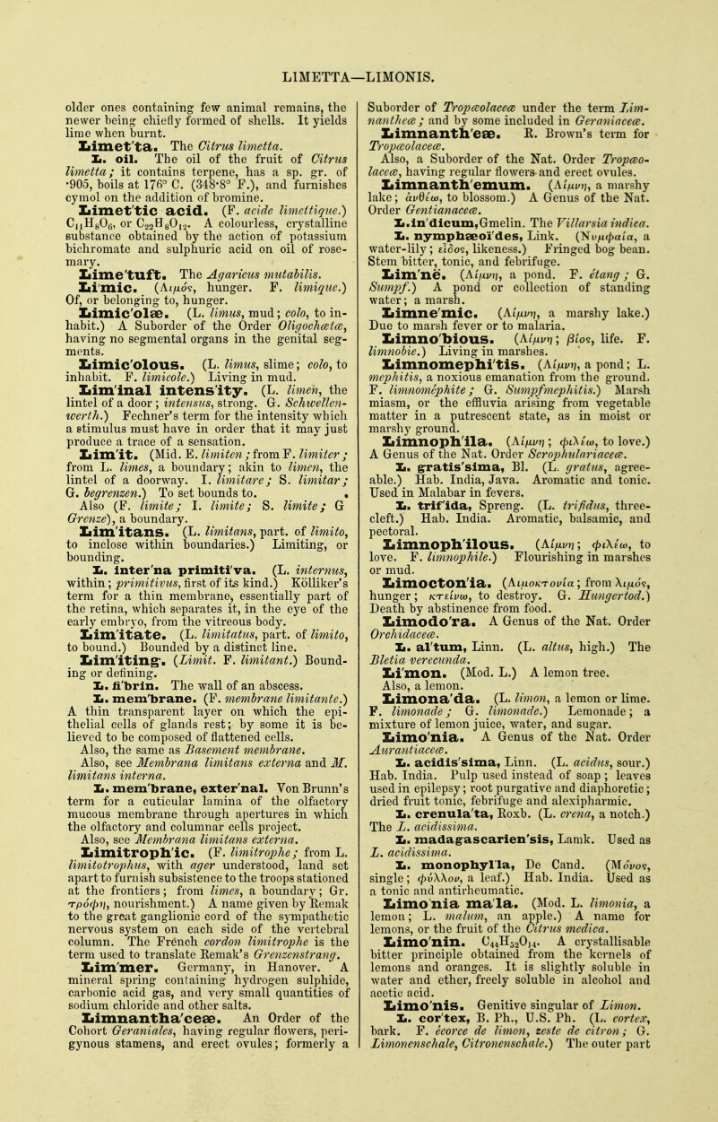 LIMETTA—LIMONIS. older ones containing few animal remains, the newer being chiefly formed of shells. It yields lime when burnt. Iiimet'ta. The Citrus limetta. Jm. oil. The oil of the fruit of Citrus limetta; it contains terpene, has a sp. gr. of •905, boils at 176° C. (348-8° F.), and furnishes cymol on the addition of bromine. Iiimet'tic acid. (F. acide Umettique.) CjiHgOg, or Q^i^^Oi-i. A colourless, crystalline substance obtained by the action of potassium bichromate and sulphuric acid on oil of rose- mary. Iiime'tuft. The Agaricus mutabilis. Iii'mic. (Ai/i09, hunger. F. limiqiie.) Of, or belonging to, hunger. Iiimic'olae. (L. limus, mud; oolo, to in- habit.) A Suborder of the Order Oligoehmtm^ having no segmental organs in the genital seg- ments. Iiimic'oloUS. (L. limus^ slime; co/o, to inhabit. F. limicole.) Living in mud. Iiim'inal intensity. (L. Umen, the lintel of a door ; intensiis, strong. G. Schwellen- werth.) Fechner's terra for the intensity which a stimulus must have in order that it may just produce a trace of a sensation. Ziim'it. (Mid. E. limiten;homY. limiter; from L. limes, a boundary; akin to limen, the lintel of a doorway. I. limit are; S. limit ar; G. begrenzen.) To set bounds to. . Also (F. limite; I. limite; S. Umite; G Grenze), a boundary. Iiim'itans. (L. Umitans, part, of limito, to inclose within boundaries.) Limiting, or bounding. It. Inter'na primiti'va. (L. internus, within; primitivus, first of its kind.) Kolliker's term for a thin membrane, essentially part of the retina, which separates it, in the eye of the early embryo, from the vitreous body. Iiim'itate. (L. limitatus, part, of limito, to bound.) Bounded by a distinct line. Iiim'iting*. {Limit. F. limitant.) Bound- ing or defining. Ii. fi'brin. The wall of an abscess, li. mem'brane. (F. membrane limitante.') A thin transparent layer on which the epi- thelial cells of glands rest; by some it is be- lieved to be composed of flattened cells. Also, the same as Basement membrane. Also, see Membrana limitans externa and M. limitans interna. Xr. mem'brane, exter'nal. Von Brunn's term for a cuticular lamina of the olfactory mucous membrane through apertures in which the olfactory and columnar cells project. Also, see Membrana limitans externa. Iiimitropll'ic. (F. limitrophe; from L. Umitotrophus, with ager understood, land set apart to furnish subsistence to the troops stationed at the frontiers; from limes, a boundary; Gr. TpScpi], nourishment.) A name given by Eemak to the great ganglionic cord of the sympathetic nervous system on each side of the vertebral column. The French cordon limitrophe is the terra used to translate Eemak's Grenzenstrang. Ziim'mer. Germany, in Hanover. A mineral spring containing hydrogen sulphide, carbonic acid gas, and very small quantities of sodium chloride and other salts. Iiimnantlia'cese. An Order of the Cohort Geraniales, having regular fiowers, peri- gynous stamens, and erect ovules; formerly a Suborder of Tropceolacece under the term lAm- nanthcce ; and by some included in Geraniacece. Iiimnanth'ese. R. Brown's term for Tropceolacea. Also, a Suborder of the Nat. Order Tropceo- lacece, having regular flowers and erect ovules. Iiimnanth'emum. {Mfivy], a marshy lake; avdiw, to blossom.) A Genus of the Nat. Order Gentianacece. Ii.ln'dicum,Gmelin. The Villarsiaindica. Ii. nymphseoi'des, Link. (Nvficpaia, a water-lily ; eI^os, likeness.) Fringed bog bean. Stem bitter, tonic, and febrifiige. Iiim'ne. (Ai>j/?;, a pond. F. ctang ; G. Sumpf.) A pond or collection of standing water; a marsh. Xiimne'mic. (Ai'/xy?j, a marshy lake.) Due to marsh fever or to malaria. Ziimno'bious. (At>j;t,; /3i'o9, life. F. limnobie.) Living in marshes. Ziimnomephitis. (AtV?;, a pond; L. mephitis, a noxious emanation from the ground. F. limnomephite; G. Sumpf mephitis.) Marsh miasm, or the eflSuvia arising from vegetable matter in a putrescent state, as in moist or marshy ground. Iiimnoph'ila. (AiVi/tj; (^iXew, to love.) A Genus of the Nat. Order Scrophulariacece. Ii. gratis'sima, Bl. (L. grains, agree- able.) Hab. India, Java. Aromatic and tonic. Used in Malabar in fevers. la, trlf'ida, Spreng. (L. trifidics, three- cleft.) Hab. India. Aromatic, balsamic, and pectoral. Ziimnoph'ilous. (AiVjj; cpiXtco, to love. F. limnophile.) Flourishing in marshes or mud. Iiimocton'ia. {AiuoKTouia; from Xt/xo§, hunger; kte'lvm, to destroy. G. Hungertod.) Death by abstinence from food. Xiimodo'ra. A Genus of the Nat. Order Orchidace(B. It, al'tum, Linn. (L. alius, high.) The Bletia verecunda. Xii'mon. (Mod. L.) A lemon tree. Also, a lemon. Iiimona'da. (L. limon, a lemon or lime. F. limonade; G. limonade.) Lemonade; a mixture of lemon juice, water, and sugar. Iiimo'nia. A Genus of the Nat. Order Aurantiace(B. Ii. acidis'sima, Linn. (L. acidus, sour.) Hab. India. Pulp used instead of soap ; leaves used in epilepsy; i-oot purgative and diaphoretic; dried fruit tonic, febrifuge and alexipharmic. Ii. crenula'ta, Eoxb. (L. crena, a notch.) The L. acidissima. Ii. madagascarien'sis, Lamk. Used as L. acidissima. Ii. monopbyl'Ia, De Cand. (MoVos, single; <pv\\oif, a leaf.) Hab. India. Used as a tonic and antirheumatic. Iiimo'nia mala. (Mod. L. limonia, a lemon; L. malum, an apple.) A name for lemons, or the fruit of the Citrus mcdica. Iiimo'nin. C44H520]4. A crystallisable bitter principle obtained from the kernels of lemons and oranges. It is slightly soluble in water and ether, freely soluble in alcohol and acetic acid. Iiimo'nis. Genitive singular of Limon. Ii. cor'tex, B. Ph., U.S. Ph. (L. cortex, bark. F. ccorce de limon, zeste de citron; G. Limonenschale, Citronenschale.) The outer part