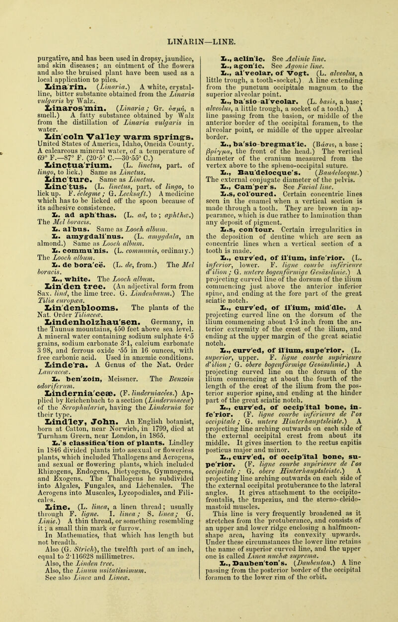 LTNARIN—LINE. purgative, and has been used in dropsy, jaundice, and skin diseases; an ointment of the flowers and also the bruised plant have been used as a local application to piles. _ Iiina'rin. (Zinaria.) A white, crystal- line, bitter substance obtained from the Zinaria vulgaris by Walz. Iiinaros'min. (Zinaria; Gr. da-nn, a smell.) A falty substance obtained by Walz from the distillation of Zinaria vulgaris in water. Xiin'coln Val ley warm spring's. United States of America, Idaho, Oneida County. A calcareous mineral water, of a temperature of 69° F.—87° -F. (20-5 C—30-55° C.) Iiinctua'rium. (L. linctus^ part, of lingo, to lick.) Same as Zinctus. Xiinc'ture* Same as Zinctus. Iiinc'tUS. (L. I'mctus, part, of lingo, to lick up. Y. eclegme ; Ga. Zecksaft.) A medicine which has to be licked off the spoon because of its adhesive consistence. Ii. ad apb'thas. (L. ad, to; aphthce.) The Mel boracis. Ii. al'bus. Same as Zooch album. Ii. amyg-dali'nus. (L. amygdala, an almond.) Same as Zooch album. Zi. commu'nis. (L. communis, ordinaly.) The Zooch album. Ii. de bora'ce. (L. de, from.) The Mel boracis. Ii., white. The Zjooch album. Ziin'den tree. (An adjectival form from Sax. lind, the lime tree. G. Zindenbaum.) The Tilia europcca. Xiin'denblooms. The plants of the Nat. Order TiliacecB. Iiindenbolzhau'sen. Germany, in the Taunus mountains, 450 feet above sea level. A mineral water containing sodium sulphate 4*5 grains, sodium carbonate 3'1, calcium carbonate 3 98, and ferrous oxide -55 in 16 ounces, with free carbonic acid. Used in anaemic conditions. 3[sinde'ra. A Genus of the Nat. Order Zauraccoi. Ii. ben'zoln, Meissner. The Benzoin odorifcrum. Iiindernia'ceae. (F. Undemiacees.) Ap- plied by Keichenbach to a section (Zinderniacece) of the ScrophularicB, having the Zindernia for their type. Ziindley, JTollIl. An English botanist, born at Catton, near Norwich, in 1799, died at Turnham Green, near London, in 1865. Ii.'s classifica'tion of plants. Lindley in 1846 divided plants into asexual or flowerless plants, which included Thallogens and Acrogens, and sexual or flowering plants, which included Rhizogens, Endogens, Dictyogcns, Gymnogens, and Exogens. The Thallogens he subdivided into Algales, Fungales, and Licbenales. The Acrogens into Muscales, Lycopodiales, and Fili- calos. Iiine. (L. linca, a linen thread; usually through F. ligne. I. linca; S. Unea; G. Zinie.) A thin thi'ead, or something resembling it; a small thin mark or furrow. In Mathematics, that which lias length but not breadth. Also (G. Strich), the twelfth part of an inch, equal to 2-116628 millimetres. Also, the Zinden tree. Also, the Zinnm usiiatissimum. See also Linca and Linca;. :L., aclinic. See Aclinic line. Ii., ag-on'ic. See Agonic line. Ii., al'veolar, of Vogt. (L. alveolus, a little trough, a tooth-socket.) A line extending from the punctum occipitale magnum to the superior alveolar point. Ii., ba'sio-al'veolar. (L. basis, a base; alveolus, a little trough, a socket of a tooth.) k. line passing fi-om the basion, or middle of the anterior border of the occipital foramen, to the alveolar point, or middle of the upper alveolar border. Ii., ba'sio-breg-mat'ic. (Bao-is, a base ; (Spty/xa, the front of the head.) The vertical diameter of the cranium measured from the vertex above to the spheno-occipital suture. Ii., Bau'delocque's. {Bawielocque.) The external conjugate diameter of the pelvis. Ii., Cam'per's. See Facial line. Ii.s, col'oured. Certain concentric lines seen in the enamel when a vertical section is made through a tooth. They are brown in ap- pearance, which is due rather to lamination than any deposit of pigment. Ii.s, con'tour. Certain irregularities in the deposition of dentine wliich are seen as concentric lines when a vertical section of a tooth is made. ]L., curv'ed, of ilium, infe'rior. (L. inferior, lower. F. ligne courbe inferieure d'ilion ; G. untere bogenformige Ge.sasslinie.) A projecting curved line oif the dorsum of the ilium commencing just above the anterior inferior spine, and ending at the foi-e part of the great sciatic notch. Ii., curv'ed, of ilium, mid'die. A projecting curved line on the dorsum of the ilium commencing about 1-5 inch from the an- terior extremity of the crest of the ilium, and ending at the upper margin of the great sciatic notch. Ii., curv'ed, of ilium, supe'rior. (L. superior, upper. F. ligne courbe superieure d'ilion; G. obere bogenf ormige GesiissUnie.) A projecting curved line on the dorsum of the ilium commencing at about the fourth of the length of the crest of the ilium from the pos- terior superior spine, and ending at the hinder part of the great sciatic notch. Ii., curv'ed, of occipital bone, in- fe'rior. (F. ligne courbe inferieure de Vos occipitale; G. untere Hinterhauptsleiste.) A projecting line ai-ching outwards on each side of the external occipital crest from about its middle. It gives insertion to the rectus capitis posticus major and minor. Ii., curv'ed, of occlp'ital bone, su- pe'rior. (F. ligne courbe superietire de Vos occipitale; G. obere Hinterhauptslciste.) A projecting line arching outwards on each side of the external occipital protuberance to the lateral angles. It gives attachment to the occipito- frontalis, the trapezius, and the sterno-cleido- mastoid muscles. This line is very frequently broadened as it stretches from the protuberance, and consists of an upper and lower ridge enclosing a halfmoon- shape area, having its convexity upwards. Under these circumstances the lower line retains the name of superior curved line, and the upper one is called Zinea nuchce suprema. Ii., Dauben'ton's. (Bauhcnion.) Aline passing from the posterior border of the occipital foiamen to the lower rim of the orbit.