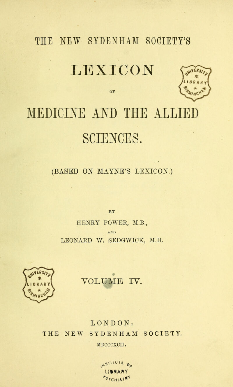 THE NEW SIBEHHAM SOCIETY'S LEXICON OF MEDICINE AND THE ALLIED SCIENCES. (BASED ON MAYNE'S LEXICON.) BY HENRY POWER, M.B., AND LEONARD W. SEDGWICK, M.D. VOLUME IV. LONDON: THE NEW SYDENHAM SOCIETY MDCCCXOII.