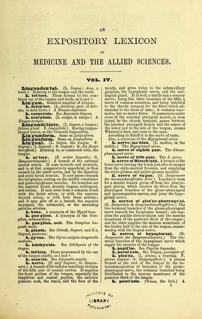 AN EXPOSITOEY LEXICON OF MEDICINE AND THE ALLIED SCIENCES. VOIi. XV. Ziing'uaden'tal'w (L. lingua; dens, a tooth.) Relating to the tongue and the teeth. Ii. let'ters. Those formed by the com- bined use of the tongue and teeth, as cl and t. Xiin'g'uae. Genitive singular of Lingua. Ii. deten'tor. (L. detentus, part, of deti- neo, to hold down.) A Tongue-depressor. Ii. exonco'sis. See Exoncosis lingucB. Jm, scal'pium. (L. scalpo, to scrape.) A Tongue-scraper. Ziing'USefoliate. (L. lingua, a tongue; folium, SL leaf. F. linguifolie.) Having tongue- shaped leaves, as the Crassula lingucefolia. Iiin'^U£eform. Same as Linguiform. Xiin'g'uaform. Same as Linguiform. Iiin'g'ual. (L. lingua, the tongue. F. Ungual; I. linguale ; S. lingual; Gr. die Zunge hetreffend.) Relating to, or connected with, the tongue. Ii. ar'tery. (F. artere linguale; Gr. Zungenschlagader.) A branch of the external carotid artery. It runs inwards and forwards, and is at first comparatively superficial, is then crossed by the ninth nerve, and by the digastric and stylo-hyoid muscles. It now passes beneath the hyoglossus, resting on the middle constrictor and genio-hyoglossus muscles. Its branches are the superior hyoid, dorsalis linguae, sublingual, and ranine. It may arise from a common trunk with the facial artery, or with the superior thyroid artery, or with both these arteries; and it may give off as a branch the superior laryngeal, the submental, or the ascending palatine arteries. Ii. bone. A synonym of the Liyoid bone. Ii. §ran'g-lion. A synonym of the Gan- glion, submaxillary. Ii. gran'g-lion, soft. The Ganglion lin- guale molle. Ii. g-lands. See Glands, lingual, and G.s, lingual, posterior. Ii. g-y'rus. The Gyrus occipito-temporalis medialis. Ii. icbtbyo'sis. See Lchthyosis of the tongue. la, let'ters. Those pronounced by the use of the tongue chiefly, as ? and r. Ii. mus'cle. See Lingualis muscle. ]L. nerve. (F. nerf lingual; G. Zungen- nerv.) A branch of the inferior maxillary division of the fifth pair of cranial nerves. It supplies the front portion of the tongue, especially the fungiform and conical papilla), the anterior palatine arch, the tonsil, and the floor of the mouth, and gives twigs to the submaxillary ganglion, the hypoglossal nerve, and the sub- lingual gland. It is both a tactile and a sensory nerve; being like other branches of the fifth, a nerve of common sensation, and being indebted to the chorda tympani for the fibres which ad- minister to the sense of taste ; it contains vaso- motor, but no motor fibres. It commences under cover of the external pterygoid muscle, is soon joined by the chorda tympani, passes between the internal pterygoid muscle and the ramus of the lower jaw to the side of the tongue, crosses Wharton's duct, and runs to the apex. According to Schiff it is the nerve of taste. Also, a synonym of the Hypoglossal nerve. Ii. nerve, me'dian. (L. medius, in the middle.) The Hypoglossal nerve. Ii. nerve of elg^litli pair. The Glosso- pharyngeal nerve. Ii. nerve of fifth pair. The L. nerve. Ii. nerve of Hirseh'feld. A branch of the facial nerve leaving the trunk just after it escapes from the stylo-mastoid foramen, and supplying the stylo-glossus and palato-glossus muscles. Ii. nerve of va'g^us. (G. Zungennerv des herumschweifenden Nerv.) Luschka's tei-m for a slender branch given ofi from the pharyn- geal plexus, which receives its fibres from the pharyngeal branches of the glosso-pharyngeal and pneumogastric nerves, and joins the hypo- glossal nerve. Ii. nerves of g-los'so-pharyng-e'al. (G. Zungendste de Zungenschlundkopfnerv.) The two terminal branches of the glosso-pharyngeal nerve beneath the hyoglossus muscle; one sup- plies the papillae circuravallatae and the mucous membrane of the posterior third of the tongue; and the other supplies the mucous membrane of the hinder half of the side of the tongue, anasto- mosing with the lingual nerve. Ii. nerves of hypog^los'sal. (G. Zungendste des Zungenmuskelnerv.) The ter- minal branches of the hypoglossal nerve which supply the muscles of the tongue. Ii. papillae. See Papillce linguales. Ii. paral'ysis. See Tongue, paralysis of. Ii. plex'us. (L. plexus, a weaving. F. plexus lingual; G. Zungengeflecht.) A plexus formed at the root of the tongue by the in- tercommunication of branches of the glosso- pharyngeal nerve, the terminal branches being distributed to the mucous membrane of the posterior third of the tongue. ]L. psori'asis. (^topa, the itch.) A