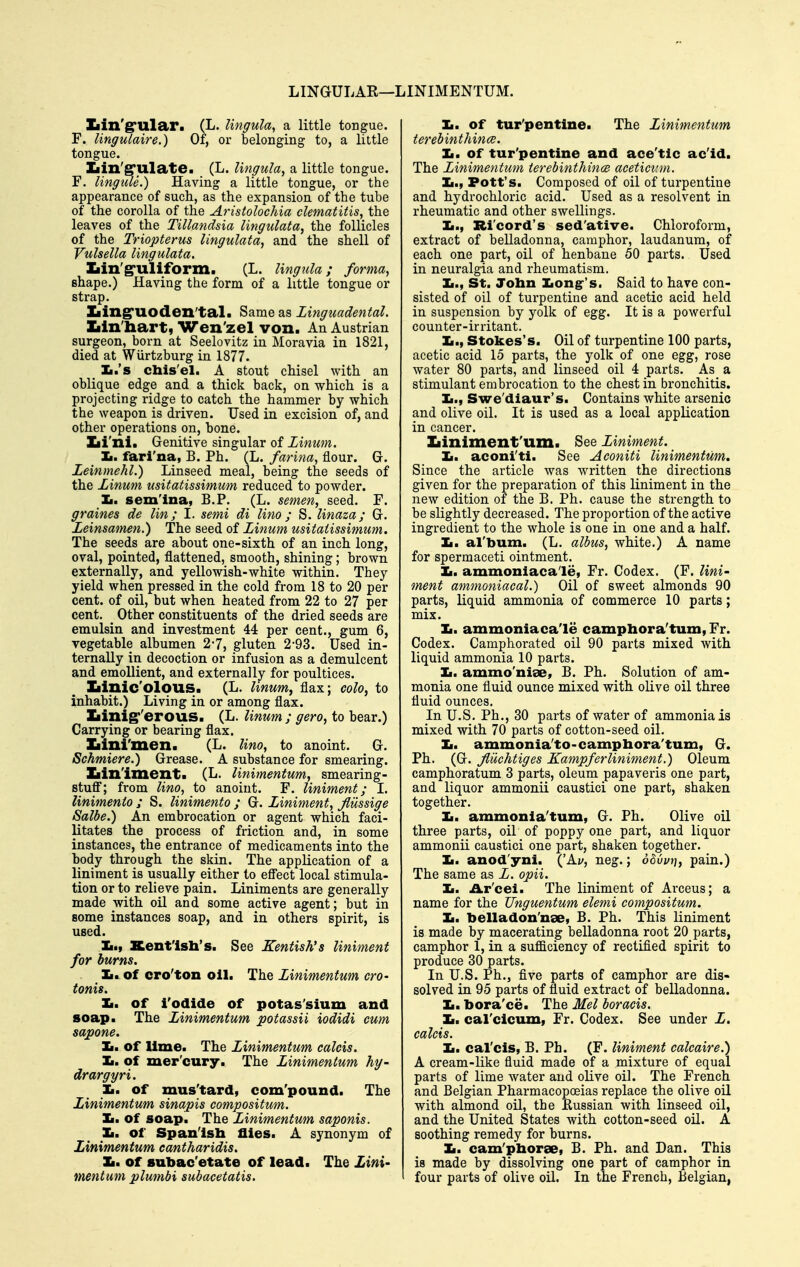 LINGULAR—LINIMENTUM. Iiin'srular. (L. Ungula^ a little tongue. F. lingulaire.) Of, or belonging to, a little tongue. Iiin'grulate. (L. Ungula, a little tongue. F. lingiUe.) Having a little tongue, or the appearance of such, as the expansion of the tube of the corolla of the Aristolochia clematitis, the leaves of the TiUandsia lingulata, the follicles of the Triopterus lingulata^ and the shell of Vulsella lingulata. Xiin'g'uliform. (L. Hngula; forma, shape.) Having the form of a little tongue or strap. Ziing'UOden'tal. Same as Linguadental. Xiin'liartj Wen'zel von. An Austrian surgeon, born at Seelovitz in Moravia in 1821, died at Wiirtzburg in 1877. Xi.'s chis'el. A stout chisel with an oblique edge and a thick back, on which is a projecting ridge to catch the hammer by which the weapon is driven. Used in excision of, and other operations on, bone. Xii'ni. Genitive singular of Linum. Im. fari'na, B. Ph. (L. farina, flour. G. Leinmehl.) Linseed meal, being the seeds of the Linum usitatissimum reduced to powder. Jm. sem'ina, B.P. (L. semen, seed. F. graines de lin; I. semi di lino; S. linaza; G. Leinsamen.) The seed of Linum usitatissimum. The seeds are about one-sixth of an inch long, oval, pointed, flattened, smooth, shining; brown externally, and yellowish-white within. They yield when pressed in the cold from 18 to 20 per cent, of oil, but when heated from 22 to 27 per cent. _ Other constituents of the dried seeds are emulsin and investment 44 per cent., gum 6, vegetable albumen 2-7, gluten 2-93. Used in- ternally in decoction or infusion as a demulcent and emollient, and externally for poultices. Xiinic'olous. (L. linum^ flax; colo^ to inhabit.) Living in or among flax. Iiinig''erous. (L. linmn ; gero, to bear.) Carrying or bearing flax. Iiini'men. (L. lino, to anoint. G. Schmiere.) Grease. A substance for smearing. Iiin'iment. (L. Hnimentum, smearing- stufi; from lino, to anoint. F. liniment; I. linimenio ; S. linimento ; G. Liniment, flussige Salbe.) An embrocation or agent which faci- litates the process of friction and, in some instances, the entrance of medicaments into the body through the skin. The application of a liniment is usually either to eflect local stimula- tion or to relieve pain. Liniments are generally made with oil and some active agent; but in some instances soap, and in others spirit, is used. Iiif Xent'lsli's. See Kentish's liniment for burns. Ja» of cro'ton oil. The Linimentum cro- tonis. Xi. of Todlde of potas'sium and soap. The Linimentum potassii iodidi cum sapone. li. of lime. The Linimentum calcis. Ii. of mer'cury. The Linimentum hy- drargyri. Ii. of mus'tard, com'pound. The Linimentum sinapis compositum. Ii. of soap. The Linimentum saponis. 1m. of Span'lslx flies. A synonym of Linimentum cantharidis. la. of subac'etate of lead. The Lini- mentum plumbi subacetatis. 1m. of tur'pentlne. The Linimentum terebinthin(B. 1m, of tur'pentlne and aee'tic ac'id. The Linimentum terebinthince acetict:m. Ii., Pott's. Composed of oil of turpentine and hydi'ochloric acid. Used as a resolvent in rheumatic and other swellings. Ii., Ri'cord's sed'ative. Chloroform, extract of belladonna, camphor, laudanum, of each one part, oil of henbane 50 parts. Used in neuralgia and rheumatism, Ii., St. John Iiong-'s. Said to have con- sisted of oil of turpentine and acetic acid held in suspension by yolk of egg. It is a powerful counter-irritant. Ii., Stokes's. Oil of turpentine 100 parts, acetic acid 15 parts, the yolk of one egg, rose water 80 parts, and linseed oil 4 parts. As a stimulant embrocation to the chest in bronchitis. Ii., Swe'diaur's. Contains white arsenic and olive oil. It is used as a local application in cancer. Iiiniment'um. See Liniment. Ii. aconi'ti. See Aconiti linimentum. Since the article was written the directions given for the preparation of this liniment in the new edition of the B. Ph. cause the strength to be slightly decreased. The proportion of the active ingredient to the whole is one in one and a half. 1m. al'bum. (L. albus, white.) A name for spermaceti ointment. 1m. ammoniacale, Fr. Codex. (F. lini- ment ammoniacal.) Oil of sweet almonds 90 parts, liquid ammonia of commerce 10 parts; mix. Ii. ammoniaca'le camphora'tum, Fr. Codex. Camphorated oil 90 parts mixed with liquid ammonia 10 parts. Ii. ammo'niae, B. Ph. Solution of am- monia one fluid ounce mixed with olive oil three fluid ounces. In U.S. Ph., 30 parts of water of ammonia is mixed with 70 parts of cotton-seed oil. 1m. ammonia'to-camphora'tum, G. Ph. (G. Jluchtiges Kampferliniment.) Oleum camphoratum 3 parts, oleum papaveris one part, and liquor ammonii caustici one part, shaken together. Ii. ammonla'tum, G. Ph. Olive oil three parts, oil of poppy one part, and liquor ammonii caustici one part, shaken together. Ii. anod'yni. ('Ay, neg.; o^yz/rj, pain.) The same as L. opii. 1m. Ar'cei. The liniment of Arceus; a name for the Unguentum elemi compositum. Ii. belladon'nae, B. Ph. This liniment is made by macerating belladonna root 20 parts, camphor 1, in a sufficiency of rectified spirit to produce 30 parts. In U.S. Ph., five parts of camphor are dis- solved in 95 parts of fluid extract of belladonna. Ii. bora'ce. The Mel boracis. Ii. cal'clcum, Fr. Codex. See under L, calcis. Ii. cal'ds, B. Ph. (F. liniment calcaire.) A cream-like fluid made of a mixture of equal parts of lime water and olive oil. The French and Belgian Pharmacopoeias replace the olive oil with almond oil, the Russian with linseed oil, and the United States with cotton-seed oil. A soothing remedy for burns. 1m. cam'pborse, B. Ph. and Dan. This is made by dissolving one part of camphor in four parts of olive oil. In the French, Belgian,
