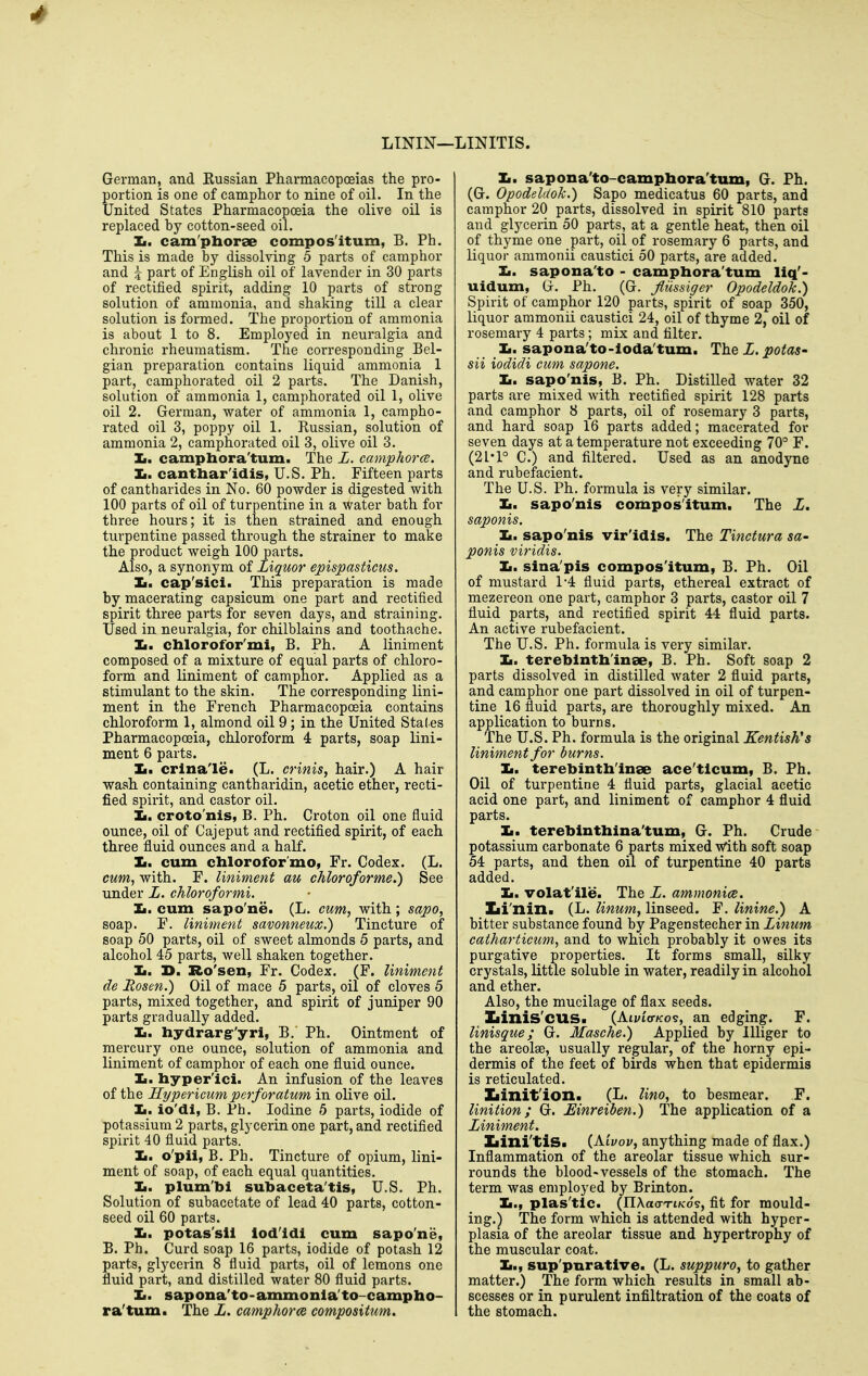 LININ—: ■LINITIS. German, and Eussian Pharmacopoeias the pro- portion is one of camphor to nine of oil. In the United States Pharmacopoeia the olive oil is replaced by cotton-seed oil. Zi. cam'phorae compos'itum, B. Ph. This is made by dissolving 5 parts of camphor and J part of English oil of lavender in 30 parts of rectified spirit, adding 10 parts of strong solution of ammonia, and shaking till a clear solution is formed. The proportion of ammonia is about 1 to 8. Employed in neuralgia and chronic rheumatism. The corresponding Bel- gian preparation contains liquid ammonia 1 part, camphorated oil 2 parts. The Danish, solution of ammonia 1, camphorated oil 1, olive oil 2. German, water of ammonia 1, campho- rated oil 3, poppy oil 1. Russian, solution of ammonia 2, camphorated oil 3, olive oil 3. Ii. camphora'tum. The L. camphorce. Ii. cantliar'idis, U.S. Ph, Fifteen parts of cantharides in No. 60 powder is digested with 100 parts of oil of turpentine in a water bath for three hours; it is then strained and enough turpentine passed through the strainer to make the product weigh 100 parts. Also, a synonym of Liquor epispasticus. Ii. cap'sici. This preparation is made by macerating capsicum one part and rectified spirit three parts for seven days, and straining. Used in neuralgia, for chilblains and toothache. Ii. chlorofor'mi, B. Ph. A liniment composed of a mixture of equal parts of chloro- form and liniment of camphor. Applied as a stimulant to the skin. The corresponding lini- ment in the French Pharmacopoeia contains chloroform 1, almond oil 9; in the United Stales Pharmacopoeia, chloroform 4 parts, soap lini- ment 6 parts. Ii. crlna'le. (L. crinis, hair.) A hair wash containing cantharidin, acetic ether, recti- fied spirit, and castor oil. Jm, croto'nis, B. Ph. Croton oil one fluid ounce, oil of Cajeput and rectified spirit, of each three fluid ounces and a half. Ii. cum chlorofor'mo, Fr. Codex. (L. cum, with. F. liniment au chloroforme.) See under L. chloroformi. Ii. cum sapo'ne. (L. cum, with; sapo, soap. F. liniment savonneux.) Tincture of soap 50 parts, oil of sweet almonds 5 parts, and alcohol 45 parts, well shaken together. Ii. D. Ro'sen, Fr. Codex. (F. liniment de Rosen.) Oil of mace 5 parts, oil of cloves 5 parts, mixed together, and spirit of juniper 90 parts gradually added. Ii. hydrarg-'yri, B. Ph. Ointment of mercury one ounce, solution of ammonia and liniment of camphor of each one fluid ounce. Ii. hyper'ici. An infusion of the leaves of the Hypericum perforatum in olive oil. Ii. io'di, B. Ph. Iodine 6 parts, iodide of potassium 2_parts, glycerin one part, and rectified spirit 40 fluid parts. Ii. o'pii, B. Ph. Tincture of opium, lini- ment of soap, of each equal quantities. Ii. plum'bi subaceta'tis, U.S. Ph. Solution of subacetate of lead 40 parts, cotton- seed oil 60 parts. Ii. potas'sii lod'ldi cum sapo'ne, B. Ph. Curd soap 16 parts, iodide of potash 12 parts, glycerin 8 fluid parts, oil of lemons one fluid part, and distilled water 80 fluid parts. Ii. sapona'to-ammonla'to-campho- ra'turn. The L. camphorce composiium. Ii. sapona'to-camphora'tum, G. Ph. (G. Opodeldok.) Sapo medicatus 60 parts, and camphor 20 parts, dissolved in spirit 810 parts and glycerin 50 parts, at a gentle heat, then oil of thyme one part, oil of rosemary 6 parts, and liquor ammonii caustici 50 parts, are added. Ii. sapona'to - campbora'tum liq'- uidum, G. Ph. (G. Jlussiger Opodeldok.) Spirit of camphor 120 parts, spirit of soap 350, liquor ammonii caustici 24, oil of thyme 2, oil of rosemary 4 parts; mix and filter. Ii. sapona'to-loda'tum. The L. potas- sii iodidi cum sapone. Ii. sapo'nis, B. Ph. Distilled water 32 parts are mixed with rectified spirit 128 parts and camphor 8 parts, oil of rosemary 3 parts, and hard soap 16 parts added; macerated for seven days at a temperature not exceeding 70° F. (21'1° C.) and filtered. Used as an anodyne and rubefacient. The U.S. Ph. formula is very similar. Ii. sapo'nis compos'itum. The Z. sapojiis. Ii. sapo'nis vir'idls. The Tinctura sa- ponis viridis. Ii. sina'pis compos'itum, B. Ph. Oil of mustard 1*4 fluid parts, ethereal extract of mezereon one part, camphor 3 parts, castor oil 7 fluid parts, and rectified spirit 44 fluid parts. An active rubefacient. The U.S. Ph. formula is very similar. Ii. tereblntb'inse, B. Ph. Soft soap 2 parts dissolved in distilled water 2 fluid parts, and camphor one part dissolved in oil of turpen- tine 16 fluid parts, are thoroughly mixed. An application to burns. The U.S. Ph. formula is the original Kentish's liniment for burns. It. terebintb'inae ace'tlcum, B. Ph. Oil of turpentine 4 fluid parts, glacial acetic acid one part, and liniment of camphor 4 fluid parts. Ii. terebintbina'tum, G. Ph. Crude potassium carbonate 6 parts mixed with soft soap 54 parts, and then oil of turpentine 40 parts added. Ii. volat'ile. The Z. ammonice. Zii'nin. (L. linum, linseed. F. linine.) A bitter substance found by Pagenstecher in Linum catharticum, and to which probably it owes its purgative properties. It forms small, silky crystals, little soluble in water, readily in alcohol and ether. Also, the mucilage of flax seeds. Iiinis'cus. (AivIvko?, an edging. F. linisque; G. Masche.) Applied by lUiger to the areolae, usually regular, of the horny epi- dermis of the feet of birds when that epidermis is reticulated. Xiinit'ion. (L. lino, to besmear. F. linition; G. Mnreiben.) The application of a Liniment. Iiini'tiS. {Kivov, anything made of flax.) Inflammation of the areolar tissue which sur- rounds the blood-vessels of the stomach. The term was employed by Brinton. Ii., plas'tic. (IIAacrTiK'os, flt for mould- ing.) The form which is attended with hyper- plasia of the areolar tissue and hypertrophy of the muscular coat. Ii., sup'pnrative. (L. suppuro, to gather matter.) The form which results in small ab- scesses or in purulent infiltration of the coats of the stomach.