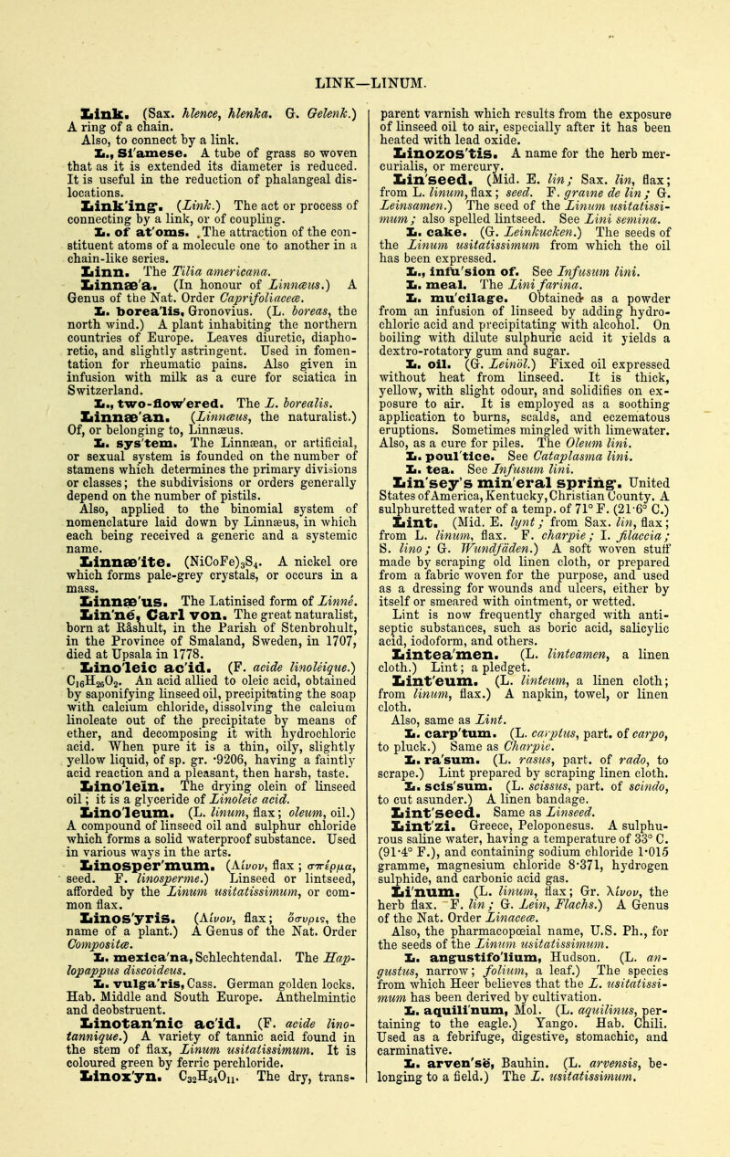 LINK— Ziink. (Sax. hlence, hlenka. G. Gelenk.) A ring of a chain. Also, to connect by a link. It.t Sl'amese. A tube of grass so woven that as it is extended its diameter is reduced. It is useful in the reduction of phalangeal dis- locations. Ziink'ing*- (I'WJc.) The act or process of connecting by a link, or of coupliiig. Jm. of at'oms. .The attraction of the con- stituent atoms of a molecule one to another in a chain-like series. Iiinn. The TiUa americana. XiinnaB'a. (In honour of Linnmis.) A Genus of the Nat. Order Caprifoliacece. li. borea'lis, Gronovius. (L. boreas, the north wind.) A plant inhabiting the northern countries of Europe. Leaves diuretic, diapho- retic, and slightly astringent. Used in fomen- tation for rheumatic pains. Also given in infusion with milk as a cure for sciatica in Switzerland. Ii., two-flow'ered. The Z. horealis. ZiinnaD'an. {Linnceiis, the naturalist.) Of, or belonging to, Linnseus. Imm sys'tem. The Linnsean, or artificial, or sexual system is founded on the number of stamens which determines the primary divisions or classes; the subdivisions or orders generally depend on the number of pistils. Also, applied to the binomial system of nomenclature laid down by Linnseus, in which each being received a generic and a systemic name. Xiinnae'ite. (NiCoFe)3S4. A nickel ore which forms pale-grey crystals, or occurs in a mass. Ziinnse'us. The Latinised form of Zinne. Ziin'n€- Carl von. The great naturalist, born at E&snult, in the Parish of Stenbrohult, in the Province of Smaland, Sweden, in 1707, died at Upsala in 1778. Iiinoleic ac'id. (F. acide UnoUique.) C16H26O2. An acid allied to oleic acid, obtained by saponifying linseed oil, precipitating the soap with calcium chloride, dissolving the calcium linoleate out of the precipitate by means of ether, and decomposing it with hydrochloric acid. When pure it is a thin, oily, slightly yellow liquid, of sp. gr. -9206, having a faintly acid reaction and a pleasant, then harsh, taste. Xiinolein. The drying olein of linseed oil; it is a glyceride of Linoleic acid. Ziino'leum. (L. Unum, flax; oleum, oil.) A compound of linseed oil and sulphur chloride which forms a solid waterproof substance. Used in various ways in the arts. XiinOSper'mum. {Mvov, flax ; airipfia, seed. F. linosperme.) Linseed or lintseed, aff'orded by the Zinum usitatissimum, or com- mon flax. Iiinos'yris. (Aivov, flax; oa-vpi?, the name of a plant.) A Genus of the Nat. Order CompositcB. Ii. mexlca'na,Schlechtendal. The Sap- lopappiis discoideus. lam vulg'a'ris, Cass. German golden locks. Hab, Middle and South Europe. Anthelmintic and deobstruent. Ziinotan'nic ac'id. (F. acide lino- tannique.) A variety of tannic acid found in the stem of flax, Zinum usitaiissimum. It is coloured green by ferric perchloride. Iiinoz'yn. C32H54O11. The dry, trans- LINUM. parent varnish which results from the exposure of linseed oil to air, especially after it has been heated with lead oxide. Iiinozos'tis. A name for the herb mer- curialis, or mercury. Xiin'seed. (Mid. E. Un; Sax. lin, flax; from L. ^iwwm, flax; seed. Y. gra%ne de lin ; G. Zeinsamen.) The seed of the Zinum usitatissi- mum; also spelled lintseed. See Zini semina. Ii. cake. (G. Zeinlcucken.) The seeds of the Zinum usitatissimum from which the oil has been expressed. Ii., infu'sion of. See Znfusum lini. Jm. meal. The Zini farina. Jm. mu'cllag'e. Obtained^ as a powder from an infusion of linseed by adding hydro- chloric acid and precipitating with alcohol. On boiling with dilute sulphuric acid it yields a dextro-rotatory gum and sugar. Ii. oil. (G. Zeinol.) Fixed oil expressed without heat from linseed. It is thick, yellow, with slight odour, and solidifies on ex- posure to air. It is employed as a soothing application to burns, scalds, and eczematous eruptions. Sometimes mingled with limewater. Also, as a cure for piles. The Oleum lini. Ii. poul'tlce. See Cataplasma lini. 1m, tea. See Infusum lini. Iiin'sey's min eral spring*. United States of America, Kentucky, Christian County. A sulphuretted water of a temp, of 71° F. (21-6° C.) Xiint. (Mid. E. lynt; from Sax. ^m, flax; from L. linum, flax, F. charpie; 1. jilaccia; S. lino; G. Wtcndjdden.) A soft woven stuff made by scraping old linen cloth, or prepared from a fabric woven for the purpose, and used as a dressing for wounds and ulcers, either by itself or smeared with ointment, or wetted. Lint is now frequently charged with anti- septic substances, such as boric acid, salicylic acid, iodoform, and others. Iiintea'men. (L. linteamen, a linen cloth.) Lint; a pledget. Xiint'eum. (L. linteum, a linen cloth; from linum, flax.) A napkin, towel, or linen cloth. Also, same as Zint. Jm. carp'tum. (L. ear plus, part, of carpo, to pluck.) Same as Charpie. Ii. ra'sum. (L. rasus, part, of rado, to scrape.) Lint prepared by scraping linen cloth. Ii. sols'sum. (L. scissus, part, of scindo, to cut asunder.) A linen bandage. Ziint'seed. Same as Zinseed. Iiint'zi. Greece, Peloponesus. A sulphu- rous saline water, having a temperature of 33° C. (91-4° F.), and containing sodium chloride 1*015 gramme, magnesium chloride 8-371, hydrogen sulphide, and carbonic acid gas. Zii'num. (L. linum, flax; Gr. Xivov, the herb flax. F. lin ; G. Zein, Flaehs.) A Genus of the Nat. Order Zinacece. Also, the pharmacopoeial name, U.S. Ph., for the seeds of the Zimim usitatissimum. Ii. angrustifo'lium, Hudson. (L. gustus, narrow; folium, a leaf.) The species from which Heer believes that the Z. usitatissi- mum has been derived by cultivation. Ii. aquili'num, Mol. (L. aquilinus, per- taining to the eagle.) Tango. Hab. Chili. Used as a febrifuge, digestive, stomachic, and carminative. Jm, arven'se, Bauhin. (L. arvensis, be- longing to a field.) The Z. usitatissimum.