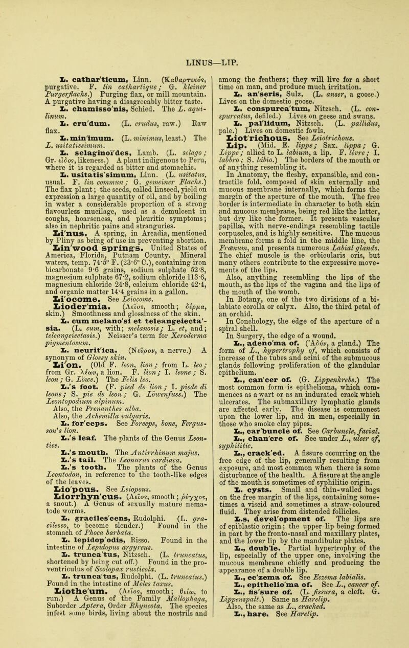 LINUS ;—LIP. Ii. cathar'tlcum, Linn. (KadapTiK6<:, purgative. F. lin cathartique; G. kleiner I'urgerjlaehs.) Purging flax, or mill mountain. A purgative having a disagreeably bitter taste. Ii. cbamisso'nis, Schied. The L, aqui- linum. Ii. cru'dum. (L. crudus, raw.) Eaw flax. Ii. minimum. (L. minimus, least.) The Z. usitatissimum. Ii. selag-ino'i'des, Lamb. (L. sclago; Gr. fcloos, likeness.) A plant indigenous to Peru, where it is regarded as bitter and stomachic. Ii. usitatis'simum, Linn. (L. iisitatus, usual. F. lin commun; G. gemeiner Flachs.) The flax plant; the seeds, called linseed, yield on expression a large quantity of oil, and by boiling in water a considerable proportion of a strong flavourless mucilage, used as a demulcent in coughs, hoarseness, and pleuritic symptoms; also in nephritic pains and stranguries. Zii'nus. A spring, in Arcadia, mentioned by Pliny as being of use in preventing abortion. Ziin'WOOd spring's. United States of America, Florida, Putnam County. Mineral waters, temp, 74-5° F. (23-6° C), containing iron bicarbonate 9*6 grains, sodium sulphate 528, magnesium sulphate 67*2, sodium chloride 113-6, magnesium chloride 24'8, calcium chloride 42'4, and organic matter 14-4 grains in a gallon. Zii'ocome. See Leiocome. Ziioder'mia. (A£to9, smooth; Sipfxa, skin.) Smoothness and glossiness of the skin. Jm, cum melano'sl et teleang-eiecta'- sia. (L. cum, with; melanosis; L. et, and; teleangeiectasis.) Neisser's term for Xeroderma pigmentosum. Ii. neurit'lca. {'Stvpov, a nerve.) A synonym of Glossy skin. Zii'on. (Old F. leon, lion; from L. leo; from Gr. Xe'wj/, a lion. F. lion; I. hone; S. leon ; G. Lowe.) The Felis leo. Ii.'s foot. (F. pied de lion ; I. piede di leone; S. pie de leon; G. Lowenfuss.) The Leontopodium alpinum. Also, the Prenanthes alba. Also, the Achemilla vulgaris. Ii. for'ceps. See Forceps, bone, Fergtis- son's lion. Ii.'s leaf. The plants of the Genus Zeon- tiee. Ii.'s mouth. The Antirrhinum majus. Ii.'s tail. The Zeonurus cardiaca. Ii.'s tooth. The plants of the Genus Zeontodon, in reference to the tooth-like edges of the leaves. Iiio'pous. See Zeiopous. Iiiorrhyn'cus. (AeTos, smooth; puyxo?, a snout.) A Genus of sexually mature nema- tode worms. Ii. g-raclles'cens, Eudolphi. (L. gra- cilesco, to become slender.) Found in the stomach of Phoca harbata. Ii. lepidop'odis, Risso. Found in the intestine of Zepidopus argyreus. Ii. trunca'tus, Nitzsch. (L. truncattis, shortened by being cut off*.) Found in the pro- ventriculus of Scolopax rusticola. 1m. trunca'tus, Eudolphi. (L. truncatiis.) Found in the intestine of Meles taxus. Ziiotlie'um. (Attos, smooth; Qziw, to run.) A Genus of the Family Mallophaga, Suborder Aptera, Order Rhyncota. The species infest some birds, living about the nostrils and among the feathers; they will live for a short time on man, and produce much irritation. Ii. an'seris, Sulz. (L. anser, a goose.) Lives on the domestic goose. Ii. conspurca'tum, Nitzsch. (L. cow- spurcatus, defiled.) Lives on geese and swans. Ii. pal'lidum, Nitzsch. (L. pallidus, pale.) Lives on domestic fowls. Xiiofrichous. See Zeiotrichous. Ziip. (Mid. E. lippe; Sax. lippa; G. Zippe; allied to L. labium, a lip. F. levre; I. labbro; S. Idbio.) The borders of the mouth or of anything resembling it. In Anatomy, the fleshy, expansible, and con- tractile fold, composed of skin externally and mucous membrane internally, which forms the margin of the aperture of the mouth. The free border is intermediate in character to both skin and mucous membrane, being red like the latter, but dry like the former. It presents vascular papillae, with nerve-endings resembling tactile corpuscles, and is highly sensitive. The mucous membrane forms a fold in the middle line, the Frcemmi, and presents numerous Zabial glands. The chief muscle is the orbicularis oris, but many others contribute to the expressive move- ments of the lips. Also, anything resembling the lips of the mouth, as the lips of the vagina and the lips of the mouth of the womb. In Botany, one of the two divisions of a bi- labiate corolla or calyx. Also, the third petal of an orchid. In Conchology, the edge of the aperture of a spiral shell. In Surgery, the edge of a wound. Ii., adeno'ma of. ('Ao?ji/, a gland.) The form of Z., hypertrophy of, which consists of increase of the tubes and acini of the submucous glands following proliferation of the glandular epithelium. Ii., can'cer of. (G. ZippenJcrebs.) The most common form is epithelioma, which com- mences as a wart or as an indurated crack which ulcerates. The submaxillary lymphatic glands are affected early. The disease is commonest upon the lower lip, and in men, especially ia those who smoke clay pipes. Ii., car'buncle of. See Carbuncle, facial. Ii., chan'cre of. See under Z., ulcer ofy syphilitic. Ii., crack'ed. A fissure occurring on the free edge of the lip, generally resulting from exposure, and most common when there is some disturbance of the health. A fissure at the angle of the mouth is sometimes of syphilitic origin. la, cysts. Small and thin-walled bags on the free margin of the lips, containing some- times a viscid and sometimes a straw-coloured fluid. They arise from distended follicles. Ii.s, devel'opment of. The lips are of epiblastic origin; the upper lip being formed in part by the fronto-nasal and maxillary plates, and the lower lip by the mandibular plates. Ii., double. Partial hypertrophy of the lip, especially of the upper one, involving the mucous membrane chiefly and producing the appearance of a double lip. Ii., ec'zema of. See Eczema labialis. la.t epithelio'ma of. See Z., cancer of. Ii., fis'sure of. (L. fssura, a cleft. G. Zippenspalt.) Same as Harelip. Also, the same as Z., cracked. Ii., hare. See Sarelip.
