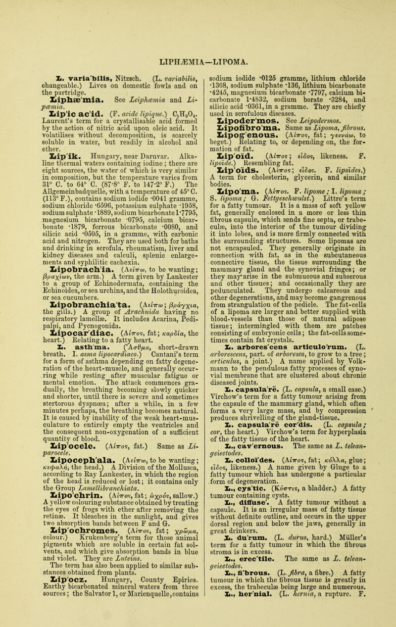 LIPH^MIA —LIPOMA. Tm. varia'bilis, Nitzsch. (L. variabilis, changeable.) Lives on domestic fowls and on the partridge. Ziipliae'mia. See Leiphcemia and Li- pamia. Ziip'iC ac'id. (F. acicle Upique.) C5H8O4. Laurent's term for a crystallisable acid formed by the action of nitric acid upon oleic acid. It volatilises without decomposition, is scarcely soluble in Avater, but readily in alcohol and ether. Ziip'ik. Hungary, near Daruvar. Alka- line thermal waters containing iodine ; there are eight sources, the water of Avhich is very similar in composition, but the tempei'ature varies from 31° C. to 64° C. (87-8° F. to 147*2° F.) The Allgemeinbadquelle, with a temperature of 45° C. (113° F.), contains sodium iodide -0041 gramme, sodium chloride SSQe, potassium sulphate '1958, sodium sulphate -1889, sodium bicarbonate 1-7795, magnesium bicarbonate 0795, calcium bicai'- bonate '1879, ferrous bicarbonate -0080, and silicic acid '0505, in a gramme, with carbonic acid and nitrogen. They are used both for baths and drinking in scrofula, rheumatism, liver and kidney diseases and calculi, splenic enlarge- ments and syphilitic cachexia. Ziipobracll'ia. {Kdiro), to be wanting; ^paxLwv^ the arm.) A term given by Lankester to a group of Echinodermata, containing the Echinoidea, or sea urchins, and the Holothuroidea, or sea cucumbers. Ziipobrancliia'ta. (AeiVo)*, (ipdyxia, the gills.) A group of Arachnida having no respiratory lamellae. It includes Acarina, Pedi- palpi, and Pycnogonida. Iiipocar'diac. (Aittos, fat; KapSia, the heart.) Relating to a fatty heart. Ii. astli'ma. ('Aadfxa, short-drawn breath. I. asma lipocardiaco.) Cantani's term for a form of asthma depending on fatty degene- ration of the heart-muscle, and generally occur- ring while resting after muscular fatigue or mental emotion. The attack commences gra- dually, the breathing becoming slowly quicker and shorter, until there is severe and sometimes stertorous dyspnoea; after a while, in a few minutes perhaps, the breathing becomes natural. It is caused by inabilitj^ of the weak heart-mus- culature to entirely empty the ventricles and the consequent non-oxygenation of a sufficient quantity of blood. Ziip'ocele. (At'7ro9, fat.) Same as Li- parocele. Iiipocepll'ala. (AEtTrw, to be wanting; KE(pa\r], the head.) A Division of the Mollusca, according to Eay Lankester, in which the region of the head is reduced or lost; it contains only the Group Lamellibranchiata. Ziipo'cliriil. (AtTTo?, fat; 05, sallow.) A yellow colouring substance obtained by treating the eyes of frogs with ether after removing the retinae. It bleaches in the sunlight, and gives two absorption bands between F and G. Ziip'ocliromes. (A^ttos, fat; x/°^i«» colour.) Krukenberg's term for those animal pigments which are soluble in certain fat sol- vents, and which give absorption bands in blue and violet. They are Luteins. The term has also been applied to similar sub- stances obtained from plants. Iiip'OCZ. Hungary, County Epiries. Earthy bicarbonated mineral waters from three sources; the Salvator 1, or Marienquelle,contains sodium iodide '0125 gramme, lithium chloride •1368, sodium sulphate -136, lithium bicarbonate •4245, magnesium bicarbonate '7797, calcium bi- carbonate 1^4832, sodium borate 3284, and silicic acid '0361, in a gramme. They are chieliy used in scrofulous diseases. Iiipoder'mos. See Leipodermos. Xiipofibro'mai Same o.^ Lipoma, fibrous. IiipOg''enOUS. (AtVos, fat; ytwdu}, to beget.) Kelating to, or depending on, the for- mation of fat. Ziip'oid. (AiTTos; ££oos, likeness. F. lipdide.) Resembling fat. Ziip'oidS. (AiTTos; eI^os. F. Updides.) A term for cholesterin, glycerin, and similar bodies. Ziipo'ma. (AIttos. Y. Upome ; 1. lipoma ; S. lipoma; G. Fettgeschwulst.) Littre's term for a fatty tumour. It is a mass of soft yellow fat, generally enclosed in a more or less thin fibrous capsule, which sends fine septa, or trabe- culse, into the interior of the tumour dividing it into lobes, and is more firmly connected with the surrounding structures. Some lipomas are not encapsuled. They generally originate in connection with fat, as in the subcutaneous connective tissue, the tissue surrounding the mammary gland and the synovial fringes; or they may* arise in the submucous and subserous and other tissues; and occasionally they are pedunculated. They undergo calcareous and other degenerations, and may become gangrenous from strangulation of the pedicle. The fat-cells of a lipoma are larger and better supplied with blood-vessels than those of natural adipose tissue; intermingled with them are patches consisting of embryonic cells; the fat-cells some- times contain fat crystals. Ii. arbores'cens articulo'rum. (L. arborescens, part, of arboresco, to grow to a tree ; articulus, a joint.) A name applied by Volk- mann to the pendulous fatty processes of syno- vial membrane that are clustered about chronic diseased joints. Ii. capsula're. (L. capsula, a small case.) Virchow's term for a fatty tumour arising from the capsule of the mammary gland, which often forms a very large mass, and by compression ' produces shrivelling of the gland-tissue. Ii. capsula're cor'dis. (L. capsula; cor, the heart.) Virchow's term for hyperplasia of the fatty tissue of the heart. Ii., cav'ernous. The same as L. telean' geiectodes. Ii. collo'i'des. (Aittos, fat; KoXXa, glue; eI^os, likeness.) A name given by Gluge to a fatty tumour which has undergone a particular form of degeneration. Ii., cys'tlc. (Ku<rTi9, a bladder.) A fatty tumour containing cysts. Ii., diffuse'. A fatty tumour without a capsule. It is an irregular mass of fatty tissue without definite outline, and occurs in the upper dorsal region and below the jaws, generally in great drinkers. X. du'rum. (L. durus, hard.) Muller's term for a fatty tumour in which the fibrous stroma is in excess. Ii., erec'tile. The same as L. telean' geiectodes. Ii., fi'brous. (L. Jibra, a fibre.) A fatty tumour in which the fibrous tissue is greatly in excess, the trabeculae being large and numerous. Ii., ber'nial. (L. hernia, a rupture. F,