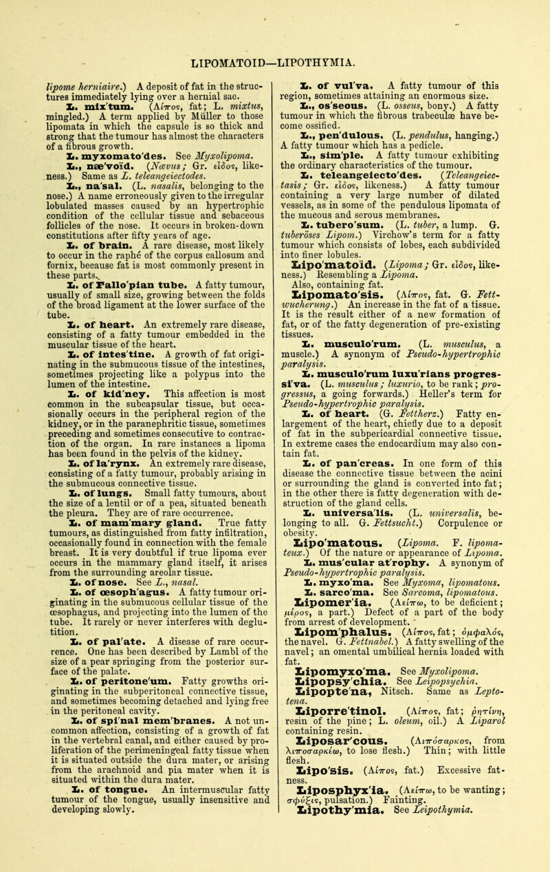 LIPOMATOID—LIPOTHrMIA. Upome herniaire.) A deposit of fat in the struc- tures immediately lying over a hernial sac. Im. mlx'tum. (AiTTos, fat; L. mixtus, mingled.) A terra applied by Miiller to those lipomata in which the capsule is so thick and strong that the tumour has almost the characters of a fibrous growth. Jm. myxomato'des. See Myxolipoma. Ii., nae'void. {Naviis; Gr. £i5os, like- ness.) Same as L. teleangeiectodes. na'sal. (L. nasalis, belonging to the nose.) A name erroneously given to the irregular lobulated masses caused by an hypertrophic condition of the cellular tissue and sebaceous follicles of the nose. It occurs in broken-down constitutions after fifty years of age. Ii. of brain. A rare disease, most likely to occur in the raphe of the corpus callosum and fornix, because fat is most commonly present in these parts.. Ii. Of Fallo'plan tube. A fatty tumour, usually of small size, growing between the folds of the broad ligament at the lower surface of the tube. Ii. of heart. An extremely rare disease, consisting of a fatty tumour embedded in the muscular tissue of the heart. It. of intes'tine. A growth of fat origi- nating in the submucous tissue of the intestines, sometimes projecting like a polypus into the lumen of the intestine. Ii. of kld'ney. This afi'ection is most common in the subcapsular tissue, but occa- sionally occurs in the peripheral region of the kidney, or in the paranephritic tissue, sometimes preceding and sometimes consecutive to contrac- tion of the organ. In rare instances a lipoma has been found in the pelvis of the kidney. Ii. of la'rynx. An extremely rare disease, consisting of a fatty tumour, probably arising in the submucous connective tissue. If. of lungrs. Small fatty tumours, about the size of a lentil or of a pea, situated beneath the pleura. They are of rare occurrence. Ii. of mam'mary grland. True fatty tumours, as distinguished from fatty infiltration, occasionally found in connection with the female breast. It is very doubtful if true lipoma ever occurs in the mammary gland itself, it arises from the surrounding areolar tissue. Ii. Of nose. See Z., nasal. Jm, Of oesopb'agrus. A fatty tumour ori- ginating in the submucous cellular tissue of the CBSophagus, and projecting into the lumen of the tube. It rarely or never interferes with deglu- tition. Ji, of pal'ate. A disease of rare occur- rence. One has been described by Lambl of the size of a pear springing from the posterior sur- face of the palate. Ii. of peritone'um. Fatty growths oii- ginating in the subperitoneal connective tissue, and sometimes becoming detached and lying free in the peritoneal cavity. Ii. Of spi nal mem'branes. A not un- common afi'ection, consisting of a growth of fat in the vertebral canal, and either caused by pro- liferation of the perimening'eal fatty tissue when it is situated outside the dui-a mater, or arising from the arachnoid and pia mater when it is situated within the dura mater. Ii. of tongrue. An intermuscular fatty tumour of the tongue, usually insensitive and developing slowly. 1$, of vul'va. A fatty tumour of this region, sometimes attaining an enormous size. Im., os'seous. (L. osseus, bony.) A fatty tumour in which the fibrous trabeculae have be- come ossified. Ii., pen'dulous. (L. pendtclus, hanging.) A fatty tumour which has a pedicle. Ii., sim'ple. A fatty tumour exhibiting the ordinary characteristics of the tumour. Ii. teleangeiecto'des. {Teleangeiec- tasis; Gr. eIoos, likeness.) A fatty tumour containing a very large number of dilated vessels, as in some of the pendulous lipomata of the mucous and serous membranes. Ii. tubero'sum. (L. tuber, a lump. G. tuberoses Lipom.) Virchow's term for a fatty tumour which consists of lobes, each subdivided into finer lobules. Iiipo'matoid. {Lipoma ; Gr. eI5o9, like- ness.) Eesembling a Lipoma. Also, containing fat, Iiipomato'sis. (AiVo?, fat. G. Fett- wucherung.) An increase in the fat of a tissue. It is the result either of a new formation of fat, or of the fatty degeneration of pre-existing tissues. Ii. musculo'rum. (L. musculus, a muscle.) A synonym of FseudO'hypertrophic paralysis. Ii. musculo'rum luxu'rlans progrres- si'va. (L. musculus ; hcxurio, to be rank; pro-- gressus, a going forwards.) Hellei-'s term for Fseudo-hypertrophic paralysis. Ii. of heart. (G. Fettherz.) Fatty en- largement of the heart, chiefly due to a deposit of fat in the subpericardial connective tissue. In extreme cases the endocardium may also con- tain fat. Ii. of pan'creas. In one form of this disease the connective tissue between the acini or surrounding the gland is converted into fat; in the other there is fatty degeneration with de- struction of the gland cells. Ii. universalis. (L. universalis, be- longing to all. G. Fettsucht.) Corpulence or obesity. Ziipo'matOllS. {Lipoma. F. lipoma- teux.) Of the nature or appearance of Lipoma. Ii. mus'cular at'rophy. A synonym of Fseudo-hypertrophic paralysis. Ii.myxo'ma. 8ee Myxoma, lipomatous. Ii. sarco'ma. See Sarcoma, lipomatous. Iiipomer'ia. (Aeittco, to be deficient; (.dpo^, a part.) Defect of a part of the body from arrest of development. ' Iiipom'phalus. (AiVos, fat; 6fi4>a\6's, the navel. G. Fettnabel.) A fatty swelling of the navel; an omental umbilical hernia loaded with fat. Iiipomyxo'ma. See Myxolipoma. Iiipopsy'cllia. See Leipopsychia. Iiipopte'na, Nitsch. Same as Lepto- tena. Iiiporre'tinol. (AiVos, fat; prjTLvt], resin of the pine; L. oleum, oil.) A Liparol containing resin. Iiiposar'COUS. {KnroaapKO'i, from XtTToo-apKEco, to lose flesh.) Thin; with little flesh. Iiipo'siSo (AtTTos, fat.) Excessive fat- ness. Iiiposphyx'ia. (AEtTrw, to be wanting; (T^Ogts, pulsation.) Fainting. I Iiipothy'mia. See Leipothymia.