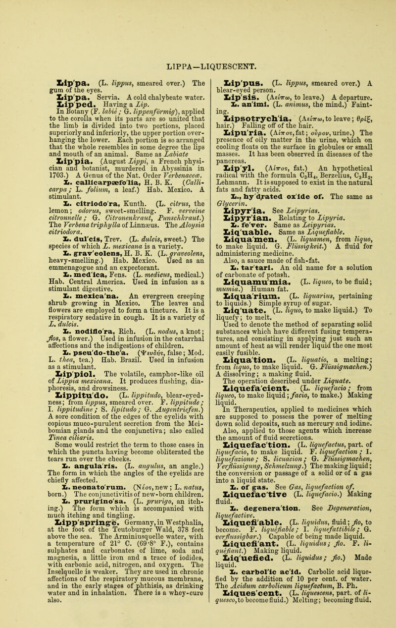 LIP PA—LIQUESCENT. Iilp'pai (L. lippus, smeared over.)  th€ The gum of tne eyes. Ziip'pa. Servia. A cold chalybeate water. Xiip'ped. Having a Zip. In Botany (F. labie ; Gr. Uppenfdrmig), applied to the corolla when its parts are so united that the limb is divided into two portions, placed superiorly and inferiorly, the upper portion over- hanging the lower. Each portion is so arranged that the whole resembles in some degree the Kps and mouth of an animal. Same as Labiate Iiip'pia. (August Zippi, a French physi- cian and botanist, murdered in Abyssinia in 1703.) A Genus of the Nat. Order Verbenacecs. li. calllcarpaefo'lia, H. B. K. (Galli' carpa; L. folium, a leaf.) Hab. Mexico. A stimulant. Ii. cltriodo'ra, Kunth. (L. citrus, the lemon; odorus, sweet-smelling. F. verveine citronnelle; Gr. Citronenkraut, Funschkraut.) The Verbena triphylla of Linnaeus. The Aloysia citriodora. Xi. dul'cls, Trev. (L. dulcis, sweet.) The species of which L. mexicana is a variety. Ii. grav'eolens, H. B. K. (L. graveolens, heavy-smelling.) Hab. Mexico. Used as an emmenagogue and an expectorant. Ii. med'ica, Fens. (L. medicus, medical.) Hab. Central America. Used in infusion as a stimulant digestive. Ii. mexica'na. An evergreen creeping shrub growing in Mexico. The leaves and flowers are employed to form a tincture. It is a respiratory sedative in cough. It is a variety of L, dulcis. Ii. nodiflo'ra, Kich. (L. nodus, a knot; Jlos, a flower.) Used in infusion in the catarrhal afiections and the indigestions of children. Xi. pseu'do-the'a. (^euStJs, false; Mod. L. thea, tea.) Hab. Brazil. Used in infusion as a stimulant. Ziip'piol. The volatile, camphor-like oil of Zippia mexicana. It produces flushing, dia- phoresis, and drowsiness. Iiippitu'dO. (L. lippitudo, blear-eyed- ness; from lippus, smeared over. F. lippitude; I. lippitudine ; S. lipitudo; G. Augentriefen.) A sore condition of the edges of the eyelids with copious muco-purulent secretion from the Mei- bomian glands and the conjunctiva; also called Tinea ciliaris. Some would restrict the term to those cases in which the puncta having become obliterated the tears run over the cheeks. Ii. angula'ris. (L. angulus, an angle.) The form in which the angles of the eyelids are chiefly aflected. ]L. neonato'rum. (Nt'os, new; L. natus, born.) The conjunctivitis of new-born children. Ii. prurig-lno'sa. (L. prurigo, an itch- ing.) The form which is accompanied with much itching and tingling. Ziipp'spring'e. Germany, in Westphalia, at the foot of the Teutoburger Wald, 378 feet above the sea. The Arminiusquelle water, with a temperature of 21*^ C. (69-8° F.), contains sulphates and carbonates of lime, soda and magnesia, a little iron and a trace of iodides, with carbonic acid, nitrogen, and oxygen. The Inselquelle is weaker. They are used in chronic aff'ections of the respiratory mucous membrane, and in the early stages of phthisis, as drinking water and in inhalation. There is a whey-cure also. Zilp'pus. (L. lippus, smeared over.) A blear-eyed person. Ziip'sis. (AEtVo), to leave.) A departure. Ii. an'iml. (L. animus, the mind.) Faint- ing. Ziipsotrych'ia. (AsiVw, to leave; Qpil^, hair.) Falling off of the hair. Iiipu'ria. (Ai'7ros,fat; oupoi/, urine.) The presence of oily matter in the urine, which on cooling floats on the surface in globules or small masses. It has been observed in diseases of the pancreas. Iiip'3rl. (AiVos, fat.) An hypothetical radical with the formula C3H4, Berzelius, C3H2, Lehmann. It is supposed to exist in the natural fats and fatty acids. Ii., hy'djated ox ide of. The same as Glycerin. Iiipyr'ia. See Zeipyrias. Ziipyr'ian. Eelating to Zipyria. It. fe'ver. Same as Zeipyrias. ZiiQ'uable. Same as Ziquejiable. Xiiqua'xnen. (L. liquamen, from liquo, to make liquid. G. FlUssigkeit.) A fluid for administering medicine. Also, a sauce made of fish-fat. ]b. tar'tarl. An old name for a solution of carbonate of potash. Zilquamu'mia. (L. Uqueo, to be fluid; mumia.) Human fat. Xiiqua'rium. (L. liquarius, pertaining to liquids.) Simple syrup of sugar. Xiiq'uate. (L. liquo, to make liquid.) To liquefy; to melt. Used to denote the method of separating solid substances which have different fusing tempera- tures, and consisting in applying just such an amount of heat as will render liquid the one most easily fusible. Iiiqua'tion. (L. Uquatio, a melting; from liquo, to make liquid. G. Fliissigmaehen.) A dissolving; a making fluid. The operation described under Ziquate. Iiiquefa'cienti (L. Uquefacio; from Uqueo, to make liquid; facio, to make.) Making liquid. In Therapeutics, applied to medicines which are supposed to possess the power of melting down solid deposits, such as mercury and iodine. Also, applied to those agents which increase the amount of fluid secretions. Iiiquefac'tion. (L. Hquefaetus, part, of Uquefacio, to make liquid. F. liquefaction ; I. liquefazione; S. licuacion; G. Fliissigmaehen, Verjfliissigung, Schmelzung.) The making Liquid; the conversion or passage of a solid or of a gas into a liquid state. Ii. of gas. See Gas, liquefaction of. Iiiquefac'tive (L. Uquefacio.) Making fluid. Ii. degenera'tlon. See Degeneration, liquefactive. Iiiquefi'able. (L. Uquidus, fluid; ^0, to become. F. liquefiable; I. Uquefattibile; G. verflussigbar.) Capable of being made liquid. Iiiquefi'ant. (L. Uquidus; fio. F. li- quefiant.) Making liquid. Iiiq'uefied. (L. Uquidus; Jio.) Made liquid. Ii. carbol'lc ac'ld. Carbolic acid lique- fied by the addition of 10 per cent, of water. The Acidum carbolicum Uquefactum, B. Ph. Xiiques'cent. (L. liquescens, part, of li- j?<e5co,to become fluid.) Melting; becoming fluid.