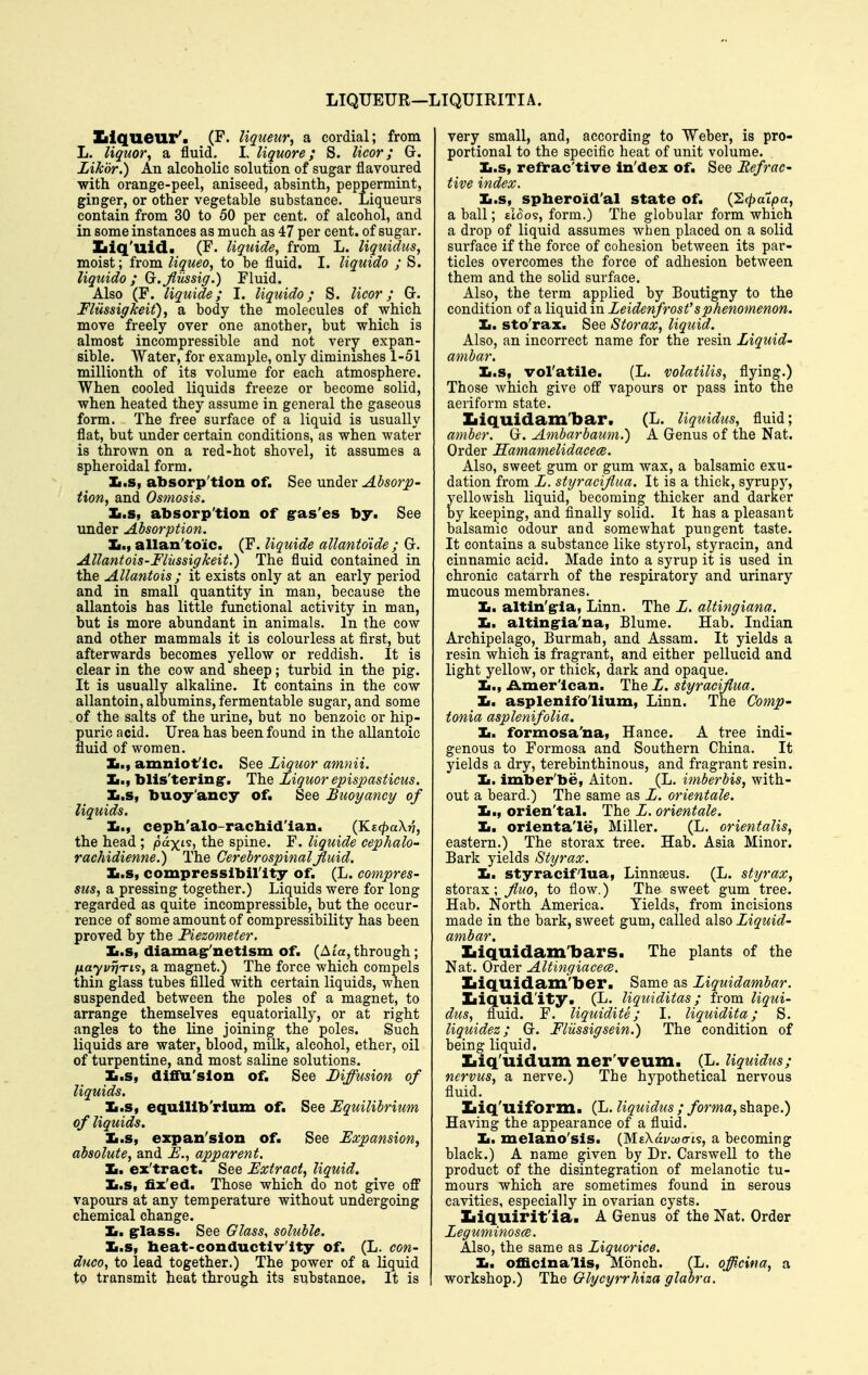 LIQUEUR—LIQUIRITIA. Zilqueur'. (F. liqueur, a cordial; from L. liquor, a, fluid. L liquore; S. licor; Gr. Likor.) An alcoholic solution of sugar flavoured with orange-peel, aniseed, absinth, peppermint, ginger, or other vegetable substance. Liqueurs contain from 30 to 50 per cent, of alcohol, and in some instances as much as 47 per cent, of sugar. Ziiq'uid. (F. liquide, from L. liquidus, moist; from liqueo, to be fluid. I. liquido ; S. liquido ; (j.fliissig.) Fluid. Also (F. liquide; I. liquido; S. licor; Gr. FlUssigkeit), a body the molecules of which move freely over one another, but which is almost incompressible and not very expan- sible. Water, for example, only diminishes 1-51 millionth of its volume for each atmosphere. When cooled liquids freeze or become solid, when heated they assume in general the gaseous form. The free surface of a liquid is usually flat, but under certain conditions, as when water is thrown on a red-hot shovel, it assumes a spheroidal form. Zi.s, absorp'tion of. See under Absorp- tion, and Osmosis. Xi.s, absorp'tion of g-as'es by. See under Absorption. Jm,, allan'toic. (F. liquide allantoide ; Gr. Allantois-Fliissigkeit.) The fluid contained in the Allantois ; it exists only at an early period and in small quantity in man, because the allantois has little functional activity in man, but is more abundant in animals. In the cow and other mammals it is colourless at first, but afterwards becomes yellow or reddish. It is clear in the cow and sheep; turbid in the pig. It is usually alkaline. It contains in the cow allantoin, albumins, fermentable sugar, and some of the salts of the urine, but no benzoic or hip- puric acid. Urea has been found in the allantoic fluid of women. Ja.t amniof Ic. See Liquor amnii. Xj., blis'tering*. The Liquor epis2Msticus. Xi.s, buoy'ancy of. See Buoyancy of liquids. cepb'alo-racliid'ian. (K£(^aX77, the head ; /odxis, the spine. F. liquide cephalo- rachidienne.) The Cerebrospinal fluid. Ii.s, compressibirity of. (L. compres- sus, a pressing together.) Liquids were for long regarded as quite incompressible, but the occur- rence of some amount of compressibility has been proved by the Piezometer, Ii.s, diamagr'netlsm of. (A/a, through; fiayvriTi's, a magnet.) The force which compels thin glass tubes filled with certain liquids, when suspended between the poles of a magnet, to arrange themselves equatorially, or at right angles to the line joining the poles. Such liquids are water, blood, milk, alcohol, ether, oil of turpentine, and most saline solutions. Xi.s, difiU'slon of. See Diffusion of liquids. Ii.s, equlllb'rlum of. See Equilibrium of liquids. Ii.s, expan'slon of. See Expansion, absolute, and apparent. la, ex'tract. See Extract, liquid. £.s, fix'ed. Those which do not give ofi vapours at any temperature without undergoing chemical change. la, g-lass. See Glass, soluble. ]L.s, heat-conductiv'lty of. (L. con- duce, to lead together.) The power of a liquid to transmit heat through its substance. It is | very small, and, according to Weber, is pro- portional to the specific heat of unit volume. Ii.s, refrac'tive in'dex of. See Refrac- tive index. Ii.s, spheroid'al state of. (Sc^aipa, a ball; sl^os, form.) The globular form which a drop of liquid assumes Avhen placed on a solid surface if the force of cohesion between its par- ticles overcomes the force of adhesion between them and the solid surface. Also, the term applied by Boutigny to the condition of a liquid in Leidenfrost'sphenomenon, la, sto'rax. See Storax, liquid. Also, an incorrect name for the resin Liquid- ambar. Ii.s, vol'atile. (L. volatilis, flying.) Those which give off vapours or pass into the aeriform state. Iiiquidam'bar. (L. Uquidus, fluid; amber. Gr. Ambarbaum.) A Genus of the Nat. Order Hamamelidacece. Also, sweet gum or gum wax, a balsamic exu- dation from L. styracifiua. It is a thick, syrupy, yellowish liquid, becoming thicker and dai'ker by keeping, and finally solid. It has a pleasant balsamic odour and somewhat pungent taste. It contains a substance like styrol, styracin, and cinnamic acid. Made into a syrup it is used in chronic catarrh of the respiratory and urinary mucous membranes. Ii. altin'gria, Linn. The L. altingiana. la, alting-ia'na, Blume. Hab. Indian Archipelago, Burmah, and Assam. It yields a resin which is fragrant, and either pellucid and light yellow, or thick, dark and opaque. Ii., American. The L. styracifiua. la, asplenifo'lium, Linn. The Comp- tonia asplenifolia. la, formosa'na, Hance. A tree indi- genous to Formosa and Southern China. It yields a dry, terebinthinous, and fragrant resin. la. imber'be, Alton. (L. imberbis, with- out a beard.) The same as L. orientale. Ii., orien'tal. The L. orientale. la, orlenta'le. Miller. (L. orientalis, eastern.) The storax tree. Hah. Asia Minor. Bark yields Styrax. la, Styracifiua, Linnseus. (L. styrax, storax; fluo, to flow.) The sweet gum tree. Hab. North America. Yields, from incisions made in the bark, sweet gum, called also Liquid- ambar, Iiiquidam'bars. The plants of the Nat. Order Altingiacece. Iiiquidam'ber. Same as Liquidambar. Iiiquid'ity. (L. liquiditas; from Uqui- dus, fluid. F. liquidite; I. liquidita; S. liquidez; Gr. Fliissigsein.) The condition of being liquid, Iiiq'uidum ner'veum. (L. Uquidus; nervus, a nerve.) The hypothetical nervous fluid. Ziiq'uiform. (L. Uquidus ; forma, shape.) Having the appearance of a fluid. Ii. melano'sis. {MEkdvMcn^, a becoming black.) A name given by Dr. Carswell to the product of the disintegration of melanotic tu- mours which are sometimes found in serous cavities, especially in ovarian cysts. Ziiquirit'ia. A Genus of the Nat. Order Leguminosce. Also, the same as Liquorice, la, officinalis, Monch. (L. officina, a workshop.) The Gl/ycyrrhiza glabra.
