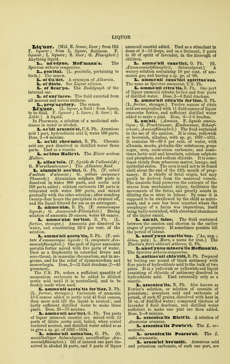 Iilq'uor. (Mid. E. licour^ licur ; from Old F. liqueur; from L. liquor, fluidness. F. liqueur; I. liquore; S. licor; G. FliissigJceit.) Anything liquid. Ii., an'odyne, Hoffmann's. The Spiritus cetheris compositus. Ii., g-en'ital. (L. genitalis, pertaining to birth.) The semen. Ii. of Ca'det. A synonym of Alkarsin. Ii. of flints. See Liquor silicum. Ii. of Scar'pa. The Endolymph of the internal ear. Ii. of sur'faces. The fluid excreted from all mucous and serous surfaces. Ii., prop'ag-atory. The semen. Xii'quor. (L. liquor, a fluid ; from liqueo, to be fluid. F. liqueur; I. licore; S. licor; G. Likdr.) A liquid. In Pharmacy, a solution of a medicinal sub- stance in water or alcohol. Ii. ac'idi arsenio'si,U.S. Ph. Arsenious acid 1 part, hydrochloric acid 2, water 100 parts. Dose, 2—8 minims. Ii. ac'idi chro'mici, B. Ph. Chromic acid one part dissolved in distilled water three parts. Used as a caustic. Ii. ac'idus Halle'ri. The Elixir acidum Halleri, Ii. allan'toi's. (F. liquide de Vallanto'ide ; G. Wursthautwasser.) The Allantoic fluid. Xi. alumin'ii ace'ticl, G. Ph. (F. solute acetate d'aluniine; G. geloste essigsaure Thonerde.) Aluminium sulphate 300 ^arts is dissolved in water 800 parts, and acetic acid 360 parts added ; calcium carbonate 130 parts is triturated with water 200 parts, and mixed gradually with the other solution; after standing twenty-four hours the precipitate is strained ofi, and the liquid filtered for use as an astringent. Ii. ammo'nise, B. Ph. (F. ammoniaque liquide; G. Ammoniak-Fliissigheit,) Strong solution of ammonia 20 ounces, water 40 ounces. Ii. ammo'niae for'tior, B. Ph. (L. fortior, stronger.) Ammonia gas dissolved in water, and constituting 32*5 per cent, of the solution. Ii. ammo'nii aceta'tis, B. Ph. (F. ace- tate d'ammoniaque liquide; G. essigsaure Am- moniakfliissigkeit.) One part of liquor ammoniae acetatis fortior mixed with five parts of water. Used as a diaphoretic in catarrhal fevers and sore-throat, in muscular rheumatism, and in mi- graine, and for the relief of dysmenorrhoea and menorrhagia. Dose, 2—12 fluid drachms (7—45 grammes). The U.S. Ph. orders a sufficient quantity of ammonium carbonate to be added to diluted acetic acid until it is neutralised, and to be freshly made when used. Ii. ammo'nii aceta'tis for'tior, B. Ph. (L. fortior, stronger.) Carbonate of ammonia 1'5*5 ounces added to acetic acid 45 fluid ounces, then more acid till the liquid is neutral; and lastly suflQcient distilled water to make three pints. Dose, 25—75 minims. Ii. ammo'nii ace'tlci, G. Ph. Ten parts of liquor ammonii caustici are mixed with 12 parts of dilute acetic acid, boiled, when cooled rendered neutral, and distilled water added so as to give a sp. gr. of 1032-1034. Ii. ammo'nii anisa'tus, G. Ph. (G. anisolhaltiger Salmiakgeist, anisblhaltige Am- moniakfliissigkeit.) Oil of aniseed one part dis- solved in alcohol 24 parts, and 5 parts of liquor ammonii caustici added. Used as a stimulant in doses of 5—15 drops, and as a liniment, 3 parts to 50 of spirit of lavender, in the hiccough of children. Ii. ammo'nii caus'tlcl, G. Ph. (G. Atzammoniakflussigkeit, Salmiakgeist.) A watery solution containing 10 per cent, of am- monia gas, and having a sp. gr. of -96. Ii. ammo'nii caus'tici spirituo'sus. The same as Spiritus ammonia, U.S. Ph. Ii. ammo'nii citra'tis, B. Ph. One part of liquor ammonii citratis fortior and four parts of distilled water. Dose, 2—6 fluid drachms. Ii. ammo'nii citra'tis for'tior, B. Ph. {L. fortior, stronger.) Twelve ounces of citric acid are neutralised with 11 fluid ounces of liquor ammoniae fortior, and suflBcient distilled water added to make a pint. Dose, -5—1-5 drachm. Ii. am'nii. {Amnion. F. liquide amnio- tique; G. Fruchtwasser, Kindswasser, Schaaf- ivasser, Amniosflussigkeit.) The fluid contained in the sac of the amnion. It is clear, yellowish or brownish, alkaline, with sp. gr. 1007—1011. It contains 98—99*5 per cent, of water, with albumin, mucin, globulin-like substances, grape sugar, urea, ammonium carbonate, and some- times lactic acid and kreatinin, calcium sulphate and phosphate, and sodium chloride. It is some- times cloudy from sebaceous matter, lanugo, and epithelial scales. The urea is said not to be found until about the end of the fifth month of preg- nancy. It is chiefly of foetal origin, but may partly be derived from the maternal vessels. The amniotic fluid preserves the contents of the uterus from mechanical injury, facilitates the movements of the foetus, and greatly assists in dilating the os uteri in labour. By some it is supposed to be swallowed by the child as nutri- ment, and a case has been reported where the oesophagus of a foetus was impervious, itself being badly nourished, with abnormal abundance of the liquor amnii. Ii. am'nii, false. The fluid contained between the amnion and chorion in the earlier stages of pregnancy. It sometimes persists till the period of labour. Ii. anod'ynus martia'tus. ('Au, neg.; oSvvi], pain; L. Mars, a name for iron.) The Tinctura ferri chlorati atherea, G. Ph. Ii. anod'ynus minera'lls Hoffknan'ni. The Spiritus cBtheris compositus. Ii. antimo'nii cblo'ridi, B. Ph. Prepared by boiling one pound of black antimony with four pints of hydrochloric acid to the bulk of two pints. It is a yellowish or yellowish-red liquid consisting of chloride of antimony dissolved in hydrochloric acid. Used externally only as a caustic. Ii. arsenlca'Iis, B. Ph. Also known as Fowler's solution, or solution of arsenite of potassium; arsenious acid and carbonate of potash, of each 87 grains, dissolved wdth heat in 10 oz. of distilled water; compound tincture of lavender 5 fluid drachms, and distilled water sufficient to make one pint are then added. Dose, 2—8 minims. Ii. arsenlca'Iis Blett'il. A solution of Ammonice arsenias. Ii. arsenlca'Iis Fowle'ri. The L. ar- senicalis. Ii. arsenlca'Iis Pearso'nl. The Z. sodii arseniatis. Ii. arsen'lcl bro'mldl. Arsenious acid and potassium carbonate, of each one part, are