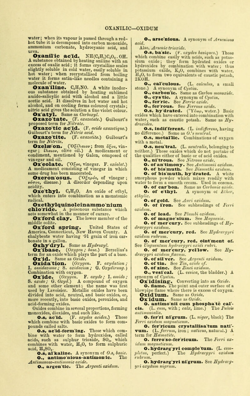 OXANILIC- OXIDUM water; when its vapour is passed through a red- hot tube it is decomposed into carbon monoxide, ammonium carbonate, hydrocyanic acid, and urea. Oxaniric ac'id. NH(C6H5)C202.OH. A substance obtained by heating aniline with an excess of oxalic acid; it forms crystalline scales slightly soluble in cold water, easily soluble in hot water; when recrystallised from boiling water it forms satin-like needles containing a molecule of water. Oxan'iline. CsH-NO. A white inodor- ous substance obtained by heating sublimed amido-salicylic acid with alcohol and a little acetic acid. It dissolves in hot water and hot alcohol, and on cooling forms coloured crystals; nitric acid gives the solution a fine violet colour. Ox'atyl. Same as Carboxyl. Oxazo'tate. (F. oxazotate.) Guibourt's proposed term for Nitrate. Oxazo'tic ac'id. CF. acide oxazotique.) Guibourt's term for Nitric acid. Oxazo'tite. (F. oxazotite.) Guibourt's term for Nitrite. Oxelae'on. (^O^iXaiov; from o^o9, vin- egar ; tXaiof, olive oil.) A medicament or condiment, mentioned by Galen, composed of vinegar and oil. Ox'eolate. (O^os, vinegar. F. oxeolat.) A medicament consisting of vinegar in which some drug has been macerated. Oxeron'OSUS. ('O^i/po?, of vinegar ; voo-os, disease.) A disorder depending upon acidity. Oxe'thyl. C2H5O. An oxide of ethyl, which enters into combination as a monatomic radical. Oxethylquinolelnammo'nium Cblo'ride. A poisonous substance which acts somewhat in the manner of curare. Ox'ford clay. The lower member of the middle oolite. Ox'ford spring'. United States of America, Connecticut, New Haven County. A chalybeate water having 91 grain of iron car- bonate in a gallon. Oxliy'dryl. Same as Hydroxy!. Ox'ibase. {Oxygen; base.) Berzelius's term for an oxide which plays the part of a base. Ox'id. Same as Oxide. Oxida'tion. {Oxygen. F. oxydation; I. ossidazione; S. oxidacion; G. Oxydirung.) Combination with oxygen. Ox'ide. {Oxygen. F. oxyde ; I. ossido; S. oxido; G. Oxydl) A compound of ox5^gen and some other element; the name Avas first used by Lavoisier. Metallic oxides have been divided into acid, neutral, and basic oxides, or, more recently, into basic oxides, peroxides, and acid-forming oxides. Oxides combine in several proportions, forming monoxides, dioxides, and such like. O.s, ac'id. (F. oxydes acides.) Those which combine with basic oxides to form com- pounds called salts. O.s, ac'id-form'ing-. Those which com- bine with water to form hydroxides, called acids, such as sulphur trioxide, SO3, which combines with water, H2O, to form sulphuric acid, H2SO4. O.s, al'kaline. A synonym of O.s, basic. O., antimo'nious-antimonic. The .Antimonoso-antimonic oxide. O.) argren'tic. The Argenti oxidum. O., arse'nious. A svnonvra oi Arscnious acid. Also, Arsenic trioxide. O.s, ba'sic. (K. oxydes hasiqiics.) Those which combine easily with acids, such as potas- sium oxide; they form liydrated oxides or hydi-oxides by combination with water; thus potassium oxide, KoO, combines with water, HoO, to form two equivalents of caustic potash, 2K0H. O., cal'culous. (L. calcuU(s, a small stone.) A synonym of Cystin. O., carbon'ic. Same as Carbon monoxide. O., cys tic. A synonym of Cystin. O., ferric. See Ferric oxidel O., fer'rous. See Ferrous oxide. O.s, hy'drated. (Towp, water.) Basic oxides which have entered into combination with water, such as caustic potash. Same as Hy- droxides. O.s, Indifferent. (L. indifferens, having no difference.) ^wmG as O.'s neutral. O.s, metallic. Combinations of oxygen with a metal. O.s, neu'tral. (L. neutralis^hcXowgrngio neither.) Those oxides which do not partake of the qualities either of basic or of acid oxides. O., ni'trous. See Nitrous oxide. O. of antimony. See Anti»io)iii oxidum. O. of bis'muth. See Bismuthi oxidum. O. of bis muth, by'drated. A wliite amorphous powder whicli mixes readily with water to form a smooth cream. Used in eczema. O. of car'bon. Same as Carbonic oxide. O. of e'thyl. A synonym oi Lilitr, ethylic. O, of gold. See Auri oxidum. O. of i'ron. See subheadings of Fcrri oxidum. O. of lead. See Plumbi oxidum. O. of mag-ne'sium. See Magnesia. O. of mer cury. See subheadings of Hy- drargyri oxidum. O. of mer'cury, red. See Uydrargyri oxidum rubrum. O. of mer'cury, red, ointment of. See JJnguentuni hydrargyri oxidi rubri. O. of mer'cury, yellow. See Hy- drargyri oxidum Jiavum. O. of sil ver. See Argenti oxidum, O. of tin. See Tin, oxide of. O. of zinc. See Zinci oxidum. O., vesi'cal. (L. vesica, the bladder.) A synonym of Cystin. Ox'idising*. Converting into an Oxide. O. flame. The point and outer surface of a blowpipe flame where there is excess of oxygen. Oxid'ium. Same as Oxide. Ox'idum. Same as Oxide. O. antimo'nii cum pbospba'te cal'- cis. (L. cum, with ; calx, lime.) The Fulvxs antimonialis. O. fer'ri ni'g-rum. (L. niger, black) The Fej-ri oxidum magneticum. O. fer'ricum crystallisa'tum nati'- vum. {L. ferrum, iron; nativus, natmal.) A term for Hcematite. O. ferro'so-fer'ricum. The Ferri ox- idum magneticum. O. hydrargr'yri comple'tum. (L. com- phtus, perfect.) The Hydrargyri oxidum rubrum. O. hydrarg-'yri ni'g^rum. See Hydrarg- yri oxydum nigrum.