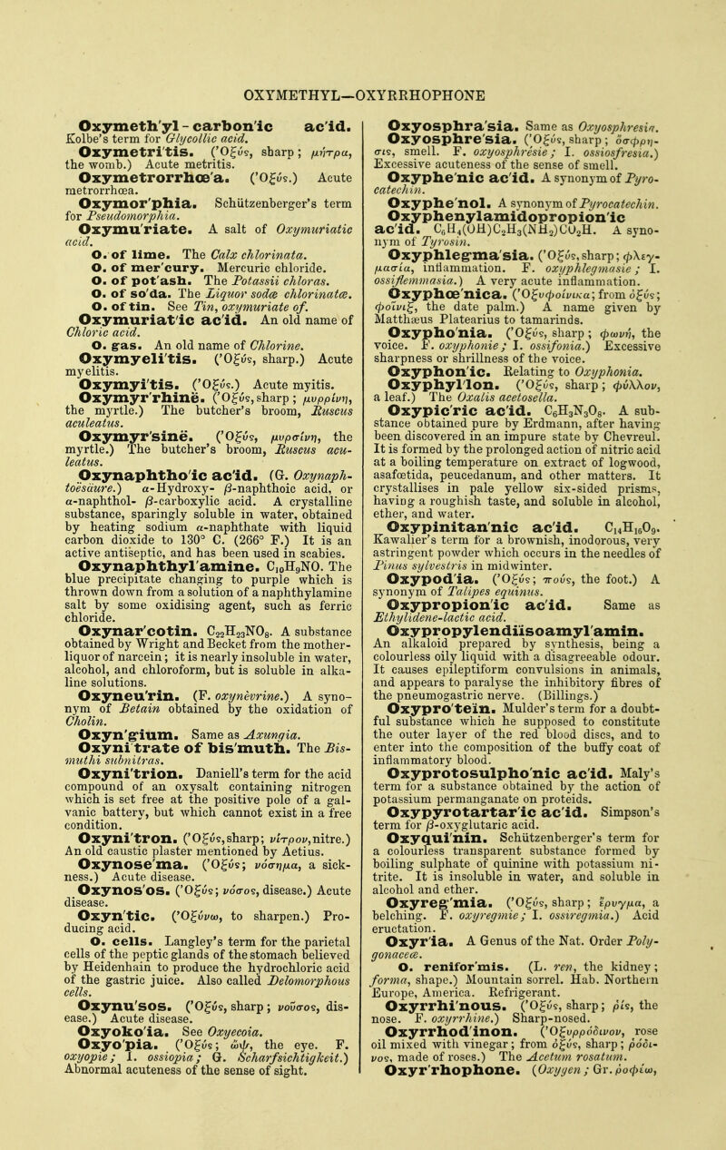 OXYMETHYL—OXYRRHOPHONE Oxymeth'yl - carbon'ic ac'id. Kolbe's term for Glycollie acid. Ozymetri'tis. ('O^us, sharp ; finTpa, the womb.) Acute metritis. Oxymetrorrhoe'a. ('o^ws.) Acute metrorrhoea. Oxymor'pllia. Schiitzenberger's term for Pseudomorphia. Ozymu'riate. A salt of Oxymuriatic acid. O. of lime. The Calx chlorinata. O. of mer'cury. Mercuric chloride. O. of pot'asli. The Potassii chloras. O. of so'da. The Liquor sod(B chlorinatce. O. of tin. See Tin, oxymuriate of. Oxymuriat'ic ac'id. An old name of Chloric acid. O. gras. An old name of Chlorine. Oxymyeli'tis. ('O^us, sharp.) Acute myelitis. OxymyitiS. ('O^us.) Acute myitis. Oxymyr'rhine. ('0^159, sharp; fxvppimi, the myrtle.) The butcher's broom, Ruscus aculeatus. Oxymyr'sine. ('O^u?, fxvpatvri, the myrtle.) The butcher's broom, Ruscus acu- leatus. Oxynaphtho'ic ac'id. (G. Oxynaph- toesdure.) a-Hydroxy- /3-naphthoie acid, or a-naphthol- /3-carboxylic acid. A crystalline substance, sparingly soluble in water, obtained by heating sodium a-naphthate with liquid carbon dioxide to 130° C. (266° F.) It is an active antiseptic, and has been used in scabies. Oxynaphthyl'amine. CjoHgNO. The blue precipitate changing to purple which is thrown down from a solution of a naphthylaniine salt by some oxidising agent, such as ferric chloride. Oxynar'cotin. C22H23NO8. A substance obtained by Wright and Becket from the mother- liquor of narcein; it is nearly insoluble in water, alcohol, and chloroform, but is soluble in alka- line solutions. Oxyneu'rin. (F. oxynevrine.) A syno- nym of Betain obtained by the oxidation of Cholin. Oxyn'g'ium. Same as Axungia. Oxyni trate of bis'muth. The Bis- muthi subnitras. Oxyni'trion. Daniell's term for the acid compound of an oxysalt containing nitrogen which is set free at the positive pole of a gal- vanic battery, but which cannot exist in a free condition. Oxyni'tron. ('O^us,sharp; viVpov,nitre.) An old caustic plaster mentioned by Aetius. Oxynose'ma. ('O^ws; voVjj/xa, a sick- ness.) Acute disease. Oxynos'os. ('O^i^s; voVos, disease.) Acute disease. Oxyn'tic. ('O^wi/w, to sharpen.) Pro- ducing acid. O. cells. Langley's term for the parietal cells of the peptic glands of the stomach believed by Heidenhain to produce the hydrochloric acid of the gastric juice. Also called Delomorphous cells. Oxynu'sos. ('O^us, sharp ; i/ouo-os, dis- ease.) Acute disease. Oxyoko'ia. See Oxyecoia. Oxyo'pia. ('O^us; wx^r, the eye. F. oxyopie; 1. ossiopia; Q-. Scharfsichtigkeit.) Abnormal acuteness of the sense of sight. Oxyosplira'sia. Same as Oxyosphresia. Oxyosphre'sia. ('Ogue, sharp ; 6(Tcppi,. cTis, smell. F. oxyosphresie; I. ossiosfresia.) Excessive acuteness of the sense of smell. Oxyphe'nic ac'id. A synonym of Pyro- catechin. Oxyphe'nol. A synonym of PyrocatecMn. Oxyphenylaiuidopropion'ic ac'id. CoH4(OH)C2H3(NH2)C02H. A syno- nym of Tyrosin. Oxyphleg-xna'sia. ('O^y?, sharp; <^\£y- fj.a<TLa, inflammation. F. oxyphlegmasie; I. ossijlemmasia.) A very acute inflammation. Oxyplioe'nica. ('o^u^oti/i/ca; from o^us; (poivi^, the date palm.) A name given bj'- Matthseus Platearius to tamarinds. Oxypho'nia. ('O^u?, sharp ; (poivn-, the voice. F. oxyphonie; I. ossifonia.) Excessive sharpness or shrillness of the voice. Oxyphon'ic. Relating to Oxyphonia. Oxyphyllon. ('O^us, sharp; <pv\\ov, a leaf.) The Oxalis acetosella. Oxypic'ric ac'id. CgHgNgOg. A sub- stance obtained pure by Erdmann, after having been discovered in an impure state by ChevreuL It is formed by the prolonged action of nitric acid at a boiling temperature on extract of logwood, asafoetida, peucedanum, and other matters. It crystallises in pale yellow six-sided prisms, having a roughish taste, and soluble in alcohol, ether, and water. Oxypinitan'nic acid. CnHieOg. Kawalier's term for a brownish, inodorous, very astringent powder which occurs in the needles of Pinus sylvestris in midwinter. Oxypod'ia. ('O^o?; ttou?, the foot.) A synonym of Talipes equinus. Oxypropion'ic acid. Same as Ethylidene-lactic acid. Oxypropylendiisoamyl'amin. An alkaloid prepared by synthesis, being a colourless oily liquid with a disagreeable odour. It causes epileptiform convulsions in animals, and appears to paralyse the inhibitory fibres of the pneumogastric nerve. (Billings.) Oxypro'tein. Mulder's term for a doubt- ful substance which he supposed to constitute the outer layer of the red blood discs, and to enter into the composition of the buflfy coat of inflammatory blood. Oxyprotosulpho'nic acid. Maly's term for a substance obtained by the action of potassium permanganate on proteids. Oxypyrotartar'ic ac id. Simpson's term for /3-oxyglutaric acid. Oxyqui'nin. Schiitzenberger's term for a colourless transparent substance formed by boiling sulphate of quinine with potassium ni- trite. It is insoluble in water, and soluble in alcohol and ether. Oxyreg''mia. ('O^us, sharp ; tpvypa, a belching. F. oxyregmie; I. ossiregmia.) Acid eructation. Oxyr'ia. A Genus of the Nat. Order Pohj- gonacece. O. renifor'mis. (L. ren, the kidney; forma, shape.) Mountain sorrel. Hab. Northern Europe, America. Refrigerant. Oxyrrhi'nous. ('O^us, sharp; pk, the nose. F. oxyrrhine.) Sharp-nosed. Oxyrrhod'inon. (^o^vppS^ivov, rose oil mixed with vinegar; from of us, sharp ; podi' i/os, made of roses.) The Acetum rosatinn. Oxyr'rhophone. {Oxygen ; Gr. po<^£w,