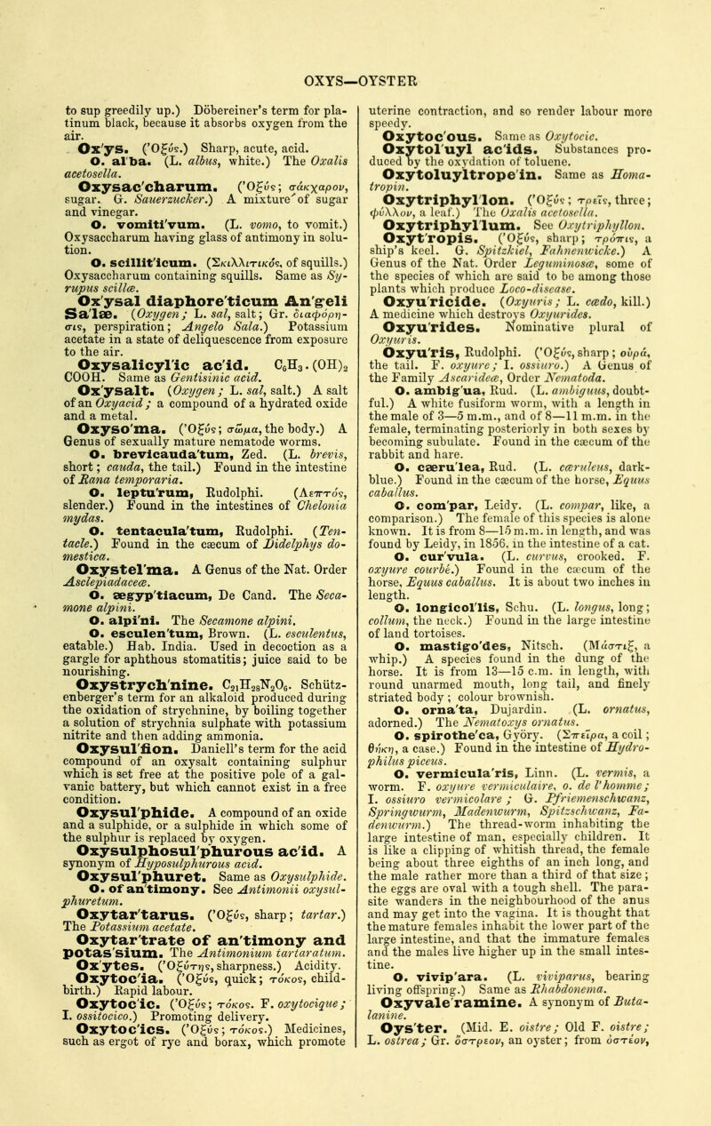 OXYS—i to sup greedily up.) Dobereiner's term for pla- tinum black, because it absorbs oxygen from the air. Ox'ys. ('O^u?.) Sharp, acute, acid. O. aiba. (L. albus, white.) The Oxalis acetosella. Oxysac'charuxn. ('O^us; a-uKxapov, sugar. G. Sauerzucker.) A mixture''of sugar and vinegar. O. vomiti'vum. (L. ■yomo, to vomit.) Oxysaccharum having glass of antimony in solu- tion. O. scillit'icum. (S/ctXXiTt/cos, of squills.) Oxysaccharum containing squills. Same as Sy- rupus scillce. Ox'ysal diaphore'ticum An'g*eli Sa'lae. {Oxygen; L. sal, salt; Gr. OLucfjopri- o-is, perspiration; Angelo Sala.) Potassium acetate in a state of deliquescence from exposure to the air. Oxysalicyl'ic ac'id. C6H3.(OH)2 COOH. Same as Gentisinic acid. Ox'ysalta {Oxygen ; L. sal, salt.) A salt of an Oxyacid ; a compound of a hydrated oxide and a metal. Oxyso'ma. ('0^u§; crc5/ia, the body.) A Genus of sexually mature nematode worms. O. brevlcauda'tum, Zed. (L. brevis, short; cauda, the tail.) Found in the intestine of Rana temporaria. O. leptu'rum, Eudolphi. (Aetttos, slender.) Found in the intestines of Chelonia my das. O. tentacula'tum, Eudolphi. {Ten- tacle.) Found in the csecum of Bidelphys do- mestica. Oxystel'ma. A Genus of the Nat. Order AsclepiadacecB. O. aeg-yp'tiacum, De Cand. The Seca- mone alpini. O. alpi'ni. The Secamone alpini. O. esculen'tum, Brown. (L. esculentus, eatable.) Hab. India. Used in decoction as a gargle for aphthous stomatitis; juice said to be nourishing. Oxystrycb'nine. CaiHagNaOe. Schiitz- enberger's term for an alkaloid produced during the oxidation of strychnine, by boiling together a solution of strychnia sulphate with potassium nitrite and then adding ammonia. Oxysul'fion. Daniell's term for the acid compound of an oxysalt containing sulphur whiph is set free at the positive pole of a gal- vanic battery, but which cannot exist in a free condition. Oxysul'pllide. A compound of an oxide and a sulphide, or a sulphide in which some of the sulphur is replaced by oxygen. Oxysulphosul'phurous ac'id. A synonym of Hyposulphurous acid. Oxysul'phuret. Same as Oxysulphide. O. of an'timony. See Antimonii oxysiil- phuretum. Oxytar'tarus. ('O^us, sharp; tartar.) The Fotassi2im acetate. Oxytar'trate of an'timony and potas'sium. The Antimonium tartaratum. Ox'ytes. ('OguTTjs, sharpness.) Acidity. Oxytoc^ia. ('Ogus, quick; TO/COS, child- birth.) Eapid labour. Oxytocic. ('O^us; T-0/C09. F. oxytocique; I. ossitocico.) Promoting delivery. Oxytocics. ('Ogu5; TO/COS.) Medicines, such as ergot of rye and borax, which promote •OYSTER uterine contraction, and so render labour more speedy. OxytOC'OUS. Same as Oxytocic. OxytOl'uyl ac'ids. Substances pro- duced by the oxydation of toluene. Oxytoluyltrope'in. Same as Eoma- tropin. Oxytriphyl'lon. ('O^us; t/isT?, three; (pdWov, a leaf.) The Oxalis acetosella. Oxytriphyl'lum. Sec Oxytriphyllon. Oxyt'ropiS. ('O^us, sharp; T-poTris, a ship's keel. G. Spitzlciel, Fahnenwicke.) A Genus of the Nat. Order Legximinosa;, some of the species of which are said to be among those plants which produce Loco-disease. Oxyu'ricide. {Oxyuris; L. C(C6?o, kill.) A medicine which destroys Oxyurides. Oxyu'rides. Nominative plural of Oxyuris. Oxyu'ris, Eudolphi. ('O^us, sharp ; ovpa, the tail. F. oxyurc; I. ossiuro.) A Genus of the Family Ascaridece, Order Nematoda. O. ambig'ua, Eud. (L. ambigims, doubt- ful.) A white fusiform worm, with a length in the male of 3—5 m.m., and of 8—11 m.m. in the female, terminating posteriorly in both sexes by becoming subulate. Found in the ca3cum of the rabbit and hare. O. caeru'lea, Eud. (L. ccBrnleiis, dark- blue.) Found in the cajcum of the horse, Equus caballus. O. com'par, Leidy. (L. compar, like, a comparison.) The female of this species is alone known. It is from 8—15 m.m. in length, and was found by Leidy, in 1856, lu the intestine of a cat. O. cur'vula. (L. curvus, crooked. F. oxyure courbe.) Found in the caecum of the horse, Equus caballus. It is about two inches in length. O. longicol'lis, Schu. (L. longus,\or\%; collum, the neck.) Found in the large intestine of land tortoises. O. mastigo'des, Nitsch. (Muo-ti^, a whip.) A species found in the dung of the horse. It is from 13—15 cm. in length, with round unarmed mouth, long tail, and finely striated body ; colour brownish. O. orna'ta, Dujardin. (L. ornatus, adorned.) The JSfematoxys ornatus. O. spirotbe'ca, Gyory. {'S.TrCipa, a coil; QvKii, a case.) Found in the intestine of Hydro- philus piceus. O. vermicula'ris, Linn. (L. vermis, a worm. F. oxyure rermiculaire, o. de I'homme; I. ossiuro vermicolare ; G. Ffriemenschwanz, Springwurm, 3Iadenwurm, Spitzschivanz, Fa- denwurm.) The thread-w^orm inhabiting the large intestine of man, especially children. It is like a clipping of whitish thread, the female being about three eighths of an inch long, and the male rather more than a third of that size; the eggs are oval with a tough shell. The para- site wanders in the neighbourhood of the anus and may get into the vagina. It is thought that the mature females inhabit the lower part of the large intestine, and that the immature females and the males live higher up in the small intes- tine. O. vivip'ara. (L. viviparus, bearing living ofispring.) Same as Rhabdonema. Oxyvale'ramine. A synonym of lanine. Oys'ter. (Mid. E. oistre; Old F. oistre; L. ostrea; Gr. oai-piov, an oyster; from octteoi/,