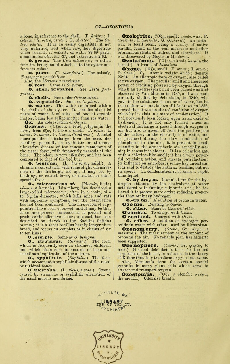 OZ—OZOSTOMIA a bone, in reference to the shell. F. huitre ; I. ostrica ; S. ostra, osteon ; G. Auster.) The Os- trea edulis. It is an easily digestible, if not very nutritive, food when raw, less digestible when cooked; it consists of water 89*69 parts, albuminates 4'95, fat '37, and extractives 262. O. green. The Ulva latissima ; so-called from its being found attached to the oyster and from its colour, O. plant. (I. sassefrica.) The salsafy, Trdgopogon porrifolium. Also, the Mertensia maritima. O. root. Same as 0. plant. O. sbelli prepa'red. See Testa prce- parata. O. shells. See under Ostrea edulis. O., vegr'etable. Same as 0. plant. O. wa'ter. The water contained within the shells of the oyster. It contains about 96 parts of water, 3 of salts, and one of organic matter, being less saline matter than sea water. Oz. An abbreviation of Ounce. Ozae'na.. (0^ati/«, a fetid polypus in the nose; from o^w, to have a smell. F. ozene; I. ozena; S. ozena; Gr, Ozdna, StinJcnase.) A foetid muco-purulent discharge from the nose, de- pending generally on syphilitic or strumous ulcerative disease of the mucous membrane of the nasal fossse, with frequently necrosis of the bone. The odour is very offensive, and has been compared to that of the bed bug. O. benig-'na. (L. benignus, mild.) A chronic nasal catarrh with some slight offensive- ness in the discharge, set up, it may be, by teething, or scarlet fever, or measles, or other specific fever. O., micrococ'cus of. (Mt/cpos, little; KOKKo^, a kernel.) Lowenberg has described a large-celled micrococcus, often in a chain, '5 fx to '8 yu in diameter, which kills mice and rats with sapreemic symptoms, but the observation has not been confirmed. The micrococci of sup- puration have been observed, and it may be that some saprogenous micrococcus is present and produces the offensive odour; one such has been described by Hayek as the Bacillus foetidus ozsense ; it is a short bacillus hardly longer than broad, and occurs in couplets or in chains of six to ten links. O., sim'ple. Same as 0. benigna. O., stru'mous. {Struma.) The form which is frequently seen in strumous children, and which often ends in necrosis of bone and sometimes implication of the antrum. O., sypliilit'ic. {Syphilis.) The form which accompanies syphilitic disease of the nasal or turbinal bones. O. ulcero'sa. (L. rdcus, a sore.) Ozeena caused by strumous or syphilitic ulceration of the nasal mucous membrane. Ozoke'rite. C'05'/» smell; K'jjpo's, wax. F. ozocerite; I. ozocerite; G. Ozokerit.) An earth- wax or fossil resin, being a variety of native paraffin found in the coal measures and other bituminous strata of Galicia and elsewhere. It was discovered by Meyer in Moldavia. Ozolai'mus. (O^os, a knot; Xat/xo9, the throat.) A Genus of Nematoda. O'zone. (O^t), smell. V. ozone ; 1. ozono ; G. Ozon.) O3. Atomic weight 47*88; density 23*94. An allotropic form of oxygen, also called active oxygen. The peculiar smell and increased power of oxidising possessed by oxygen through which an electric spark had been passed was first observed by Van Marum in 1785, and was more carefully studied by Schonbein, in 1840, who gave to the substance the name of ozone, but its true nature was not known till Andrews, in 1856, proved that it was an altered condition of oxygen whereby it exists in a state of condensation. It had previously been looked upon as an oxide of hydrogen. It is not only formed when an electrical discharge is passed through oxygen or air, but also is given off from the positive pole of the battery in the electrolysis of water, and is produced during the slow combustion of phosphorus in the air ; it is present in small quantity in the atmospheric air, especially sea- air ; in towns it is absent. It is a colourless gas, with a chlorine-like smell; it has a very power- ful oxidising action, and arrests putrefaction; its influence on microbes is somewhat uncertain, it is said to destroy the anthrax bacillus, but not its spores. On condensation it becomes a bright blue liquid. O.-hy'drogen. Osann's term for the hy- drogen obtained by the electrolysis of water acidulated with fuming sulphuric acid; he be- lieved it to possess more active reducing proper- ties than ordinary hydrogen. O.-wa'ter. A solution of ozone in water. Ozo'nic. Eelating to Ozone. O. e'tlier. Same as Ozonised ether. O'zonise. To charge with Ozone. O'zonised. Charged with Ozone. O. e'tlier. A solution of hydi'ogen per- oxide in water with ether; used by Richardson. Ozonom'etry. {Ozone; Gr. fxiTpov, a measure.) The measurement of the amount of ozone in the air. No reliable plan has hitherto been suggested. Ozo'nophore. {Ozone; Gr. (popiw, to bear.) His and Schonbein's term for the red corpuscles of the blood, in reference to the theory of Kiihne that they transform oxygen into ozone. Also, Altmann's term for certain special granules in many plant cells which serve to attract and transport oxygen. Ozostom'ia* (O^jy, a stench; arcfia, the mouth.) Offensive breath.