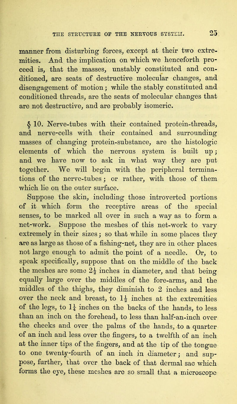 manner from disturbing forces,, except at tTieir two extre- mities. And tlie implication on which we henceforth pro- ceed isj that the masses, unstably constituted and con- ditioned, are seats of destructive molecular changes, and disengagement of motion; while the stably constituted and conditioned threads, are the seats of molecular changes that are not destructive, and are probably isomeric. § 10. Nerve-tubes with their contained protein-threads, and nerve-cells with their contained and surrounding masses of changing protein-substance, are the histologic elements of which the nervous system is built up; and we have now to ask in what way they are put together. We will begin with the peripheral termina- tions of the nerve-tubes; or rather, with those of them which lie on the outer surface. Suppose the skin, including those introverted portions of it which form the receptive areas of the special senses, to be marked all over in such a way as to form a net-work. Suppose the meshes of this net-work to vary extremely in their sizes; so that while in some places they are as large as those of a fishing-net, they are in other places not large enough to admit the point of a needle. Or, to speak specifically, suppose that on the middle of the back the meshes are some 2J inches in diameter, and that being equally large over the middles of the fore-arms, and the middles of the thighs, they diminish to 2 inches and less over the neck and breast, to 1^ inches at the extremities of the legs, to IJ inches on the backs of the hands, to less than an inch on the forehead, to less than half-an-inch over the cheeks and over the palms of the hands, to a quarter of an inch and less over the fingers, to a twelfth of an inch at the inner tips of the fingers, and at the tip of the tongue to one twenty-fourth of an inch in diameter; and sup- pose, further, that over the back of that dermal sac which forms the eye, these meshes are so small that a microscope