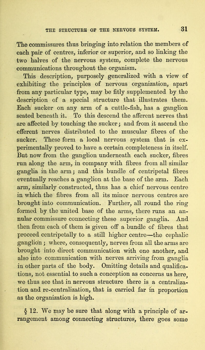 The commissures tlius bringing into relation tlie members of each pair of centres^ inferior or superior^ and so linking the two halves of the nervous system,, complete the nervous communications throughout the organism. This description^ purposely generalized with a view of exhibiting the principles of nervous organization^ apart from any particular type^ may be fitly supplemented by the description of a special structure that illustrates them. Each sucker on any arm of a cuttle-fish, has a ganglion seated beneath it. To this descend the afferent nerves that are affected by touching the sucker; and from it ascend the efferent nerves distributed to the muscular fibres of the sucker. These form a local nervous system that is ex- perimentally proved to have a certain completeness in itself. But now from the ganglion underneath each sucker, fibres run along the arm, in company with fibres from all similar ganglia in the arm; and this bundle of centripetal fibres eventually reaches a ganglion at the base of the arm. Each arm, similarly constructed, thus has a chief nervous centre in which the fibres from all its minor nervous centres are brought into communication. Further, all round the ring formed by the united base of the arms, there runs an an- nular commissure connecting these superior ganglia. And then from each of them is given off a bundle of fibres that proceed centripetally to a still higher centre—the cephalic ganglion; where, consequently, nerves from all the arms are brought into direct communication with one another, and also into communication with nerves arriving from ganglia in other parts of the body. Omitting details and qualifica- tions, not essential to such a conception as concerns us here^ we thus see that in nervous structure there is a centraliza- tion and re-centralizafcion, that is carried far in proportion as the organization is high. § 12. We may be sure that along with a principle of ar- rangement among connecting structures^ there goes some