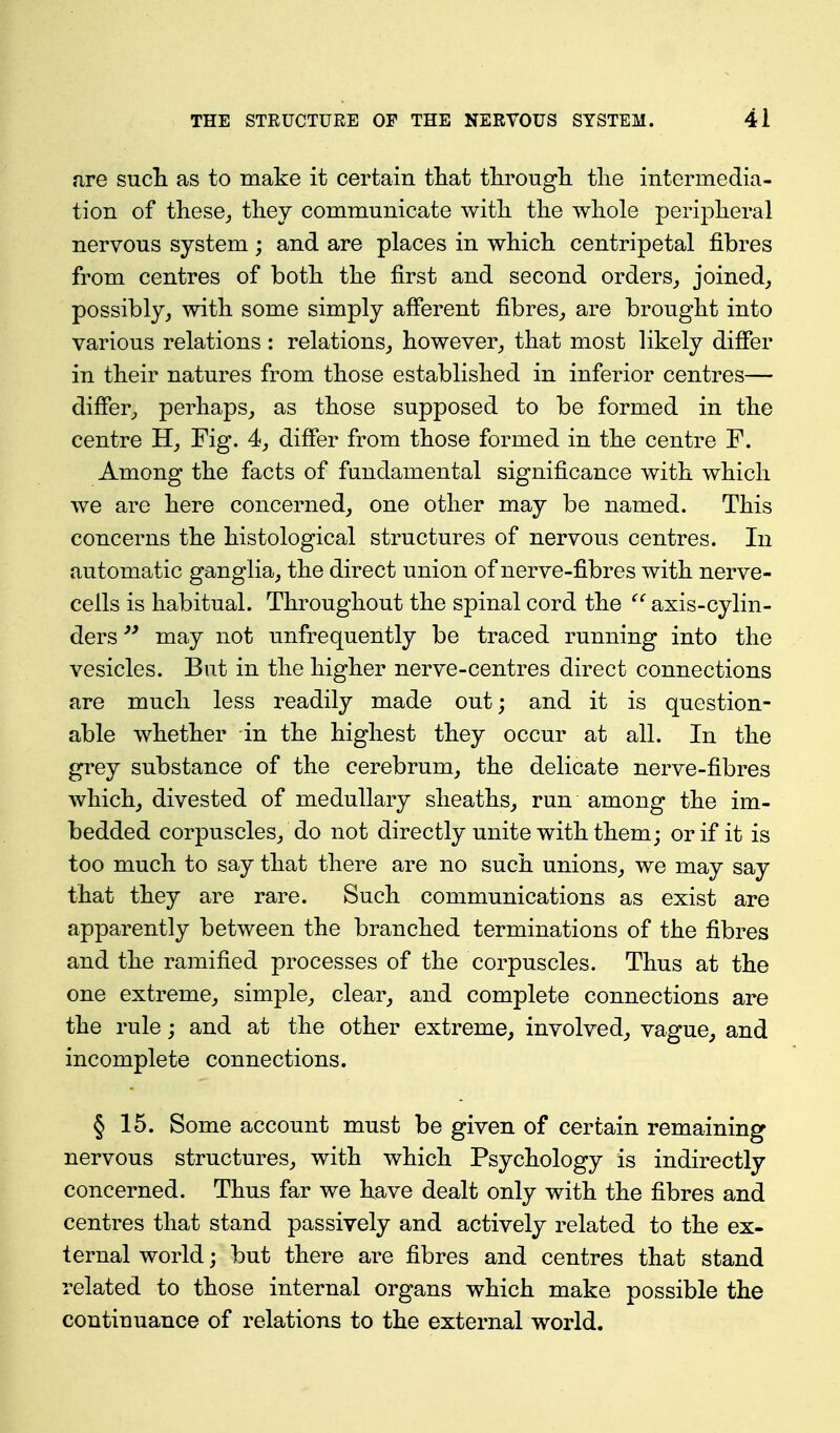 fire sucli as to make it certain tliat tlu^ougli the intermedia- tion of these^ tliey communicate witli tlie whole peripheral nervous system; and are places in which centripetal fibres from centres of both the first and second orders^ joined, possibly, with some simply afferent fibres, are brought into various relations : relations, however, that most likely differ in their natures from those established in inferior centres— differ, perhaps, as those supposed to be formed in the centre H, Fig. 4, differ from those formed in the centre F. Among the facts of fundamental significance with which we are here concerned, one other may be named. This concerns the histological structures of nervous centres. In automatic ganglia, the direct union of nerve-fibres with nerve- cells is habitual. Throughout the spinal cord the  axis-cylin- ders may not unfrequently be traced running into the vesicles. But in the higher nerve-centres direct connections are much less readily made out; and it is question- able whether in the highest they occur at all. In the grey substance of the cerebrum, the delicate nerve-fibres which, divested of medullary sheaths, run among the im- bedded corpuscles, do not directly unite with them; or if it is too much to say that there are no such unions, we may say that they are rare. Such communications as exist are apparently between the branched terminations of the fibres and the ramified processes of the corpuscles. Thus at the one extreme, simple, clear, and complete connections are the rule; and at the other extreme, involved, vague, and incomplete connections. § 15. Some account must be given of certain remaining nervous structures, with which Psychology is indirectly concerned. Thus far we have dealt only with the fibres and centres that stand passively and actively related to the ex- ternal world; but there are fibres and centres that stand related to those internal organs which make possible the continuance of relations to the external world.