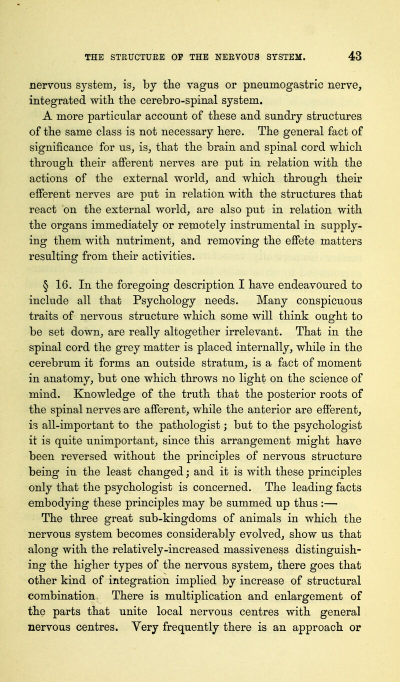 nervous system^ is_, by tlie vagus or pneumogastric nerve, integrated with tlie cerebro-spinal system. A more particular account of these and sundry structures of the same class is not necessary here. The general fact of significance for us_, is^ that the brain and spinal cord which through their afferent nerves are put in relation with the actions of the external world_, and which through their efferent nerves are put in relation with the structures that react on the external worlds are also put in relation with the organs immediately or remotely instrumental in supply- ing them with nutriment, and removing the effete matters resulting from their activities. § 16. In the foregoing description I have endeavoured to include all that Psychology needs. Many conspicuous traits of nervous structure which some will think ought to be set down_, are really altogether irrelevant. That in the spinal cord the grey matter is placed internally, while in the cerebrum it forms an outside stratum, is a fact of moment in anatomy, but one which throws no light on the science of mind. Knowledge of the truth that the posterior roots of the spinal nerves are afferent, while the anterior are efferent, is all-important to the pathologist; but to the psychologist it is quite unimportant, since this arrangement might have been reversed without the principles of nervous structure being in the least changed; and it is with these principles only that the psychologist is concerned. The leading facts embodying these principles may be summed up thus :— The three great sub-kingdoms of animals in which the nervous system becomes considerably evolved, show us that along with the relatively-increased massiveness distinguish- ing the higher types of the nervous system, there goes that other kind of integration implied by increase of structural combination- There is multiplication and enlargement of the parts that unite local nervous centres with general nervous centres. Yery frequently there is an approach or