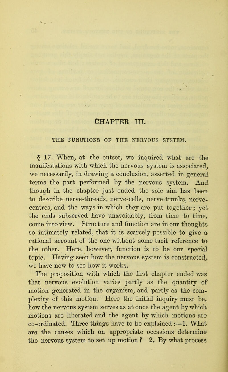 CHAPTER in. THE FUNCTIONS OF THE NERVOUS SYSTEM. § 17. Wheiij at the outset^ we inquired wliat are tlie manifestations with wMcli tlie nervous system is associated, we necessarily, in drawing a conclusion, asserted in general terms tlie part performed by the nervous system. And thougli in tlie chapter just ended the sole aim has been to describe nerve-threads, nerve-cells, nerve-trunks, nerve^ centres, and the ways in which they are put together; yet the ends subserved have unavoidably, from time to time, come into view. Structure and function are in our thoughts, so intimately related, that it is scarcely possible to give a. rational account of the one without some tacit reference to the other. Here, however, function is to be our special topic. Having seen how the nervous system is constructed,, we have now to see how it works. The proposition with which the first chapter ended was that nervous evolution varies partly as the quantity of motion generated in the organism, and partly as the com« plexity of this motion. Here the initial inquiry must be, how the nervous system serves as at once the agent by which motions are liberated and the agent by which motions are co-ordinated. Three things have to be explained :—1. What are the causes which on appropriate occasions determine the nervous system to set up motion ? 2. By what process